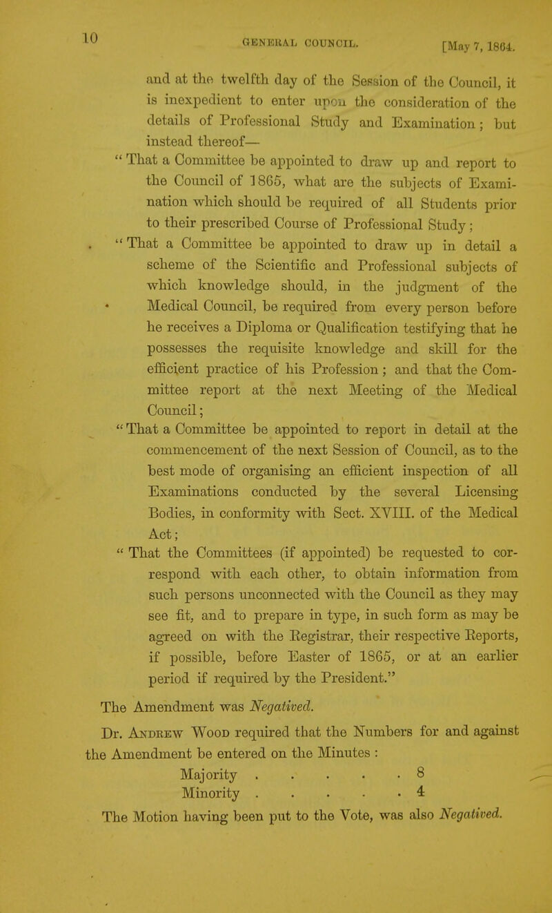 [May 7, 1864. and at the twelfth day of the Session of the Council, it is inexpedient to enter upon the consideration of the details of Professional Study and Examination; but instead thereof—  That a Committee be appointed to draw up and report to the Council of 1865, what are the subjects of Exami- nation which should be required of all Students prior to their prescribed Course of Professional Study;  That a Committee be appointed to draw up in detail a scheme of the Scientific and Professional subjects of which knowledge should, in the judgment of the Medical Council, be required from every person before he receives a Diploma or Qualification testifying that he possesses the requisite knowledge and skill for the efficient practice of his Profession; and that the Com- mittee report at the next Meeting of the Medical Council;  That a Committee be appointed to report in detail at the commencement of the next Session of Council, as to the best mode of organising an efficient inspection of all Examinations conducted by the several Licensing Bodies, in conformity with Sect. XVIII. of the Medical Act;  That the Committees (if appointed) be requested to cor- respond with each other, to obtain information from such persons unconnected with the Council as they may see fit, and to prepare in type, in such form as may be agreed on with the Eegistrar, their respective Eeports, if possible, before Easter of 1865, or at an earlier period if required by the President. The Amendment was Negatived. Dr. Andrew Wood required that the Numbers for and against the Amendment be entered on the Minutes : Majority . . . . -8 Minority . . . . .4 The Motion having been put to the Vote, was also Negatived.