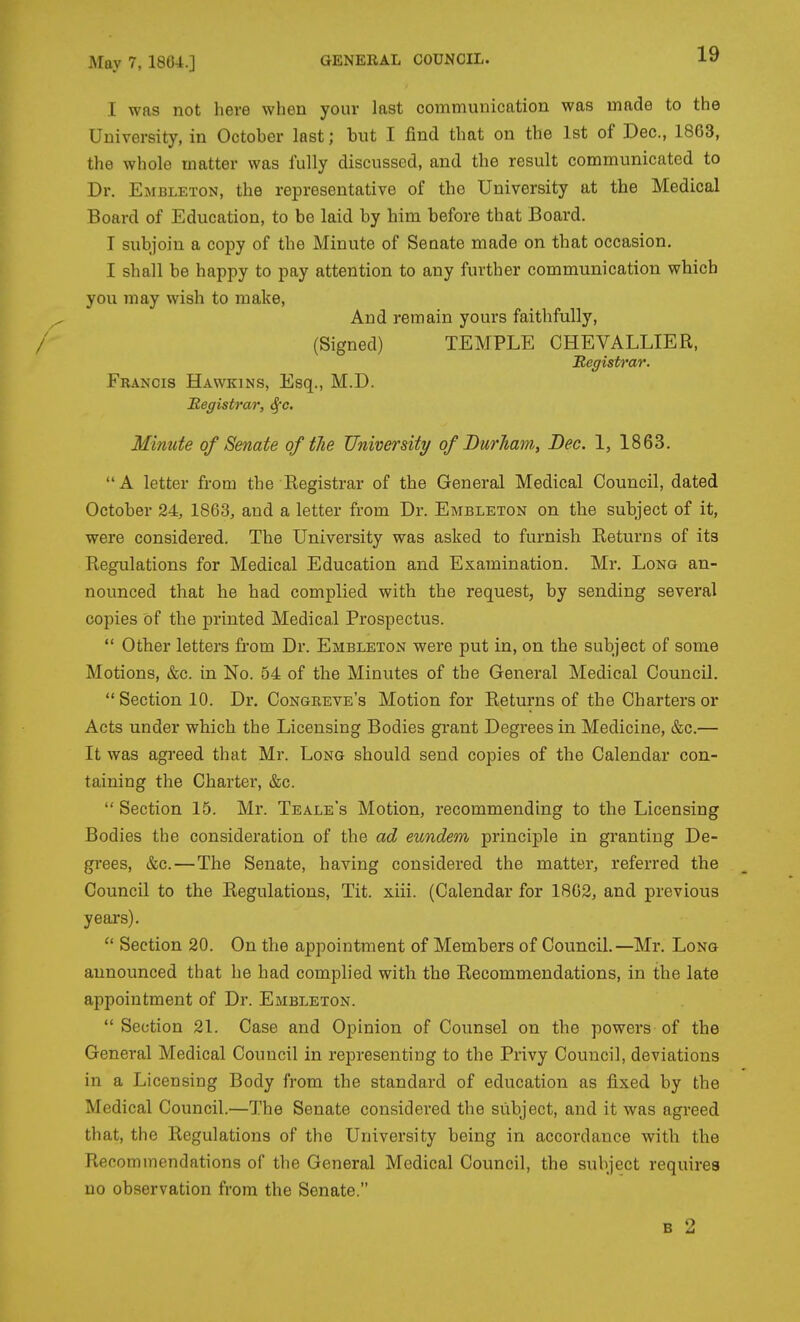 I was not here when your last communication was made to the University, in October last; but I find that on the 1st of Dec, 1863, the whole matter was fully discussed, and the result communicated to Dr. Embleton, the representative of the University at the Medical Board of Education, to be laid by him before that Board. I subjoin a copy of the Minute of Senate made on that occasion. I shall be happy to pay attention to any further communication which you may wish to make, And remain yours faitlifully, / (Signed) TEMPLE CHEVALLIER, Registrar. Francis Hawkins, Esq., M.D. Registrar, <^e. Minute of Senate of tlie University of Durham, Dec. 1, 1863. A letter from the Registrar of the General Medical Council, dated October 24, 1863, and a letter from Dr. Embleton on the subject of it, were considered. The University was asked to furnish Returns of its Regulations for Medical Education and Examination. Mr. Long an- nounced that he had complied with the request, by sending several copies of the printed Medical Prospectus.  Other letters from Dr. Embleton were put in, on the subject of some Motions, &c. in No. 54 of the Minutes of the General Medical Council. Section 10. Dr. Congreve's Motion for Returns of the Charters or Acts under which the Licensing Bodies grant Degrees in Medicine, &c.— It was agreed that Mr. Long should send copies of the Calendar con- taining the Charter, &c.  Section 15. Mr. Teale's Motion, recommending to the Licensing Bodies the consideration of the ad eundem principle in granting De- grees, &c.—The Senate, having considered the matter, referred the Council to the Regulations, Tit. xiii. (Calendar for 1802, and previous years).  Section 20. On the appointment of Members of Council.—Mr. Long announced that he had complied with the Recommendations, in the late appointment of Dr. Embleton.  Section 21. Case and Opinion of Counsel on the powers of the General Medical Council in representing to the Privy Council, deviations in a Licensing Body from the standard of education as fixed by the Medical Council.—The Senate considered the subject, and it was agreed that, the Regulations of the University being in accordance with the Recommendations of the General Medical Council, the subject requires no observation from the Senate. B 2