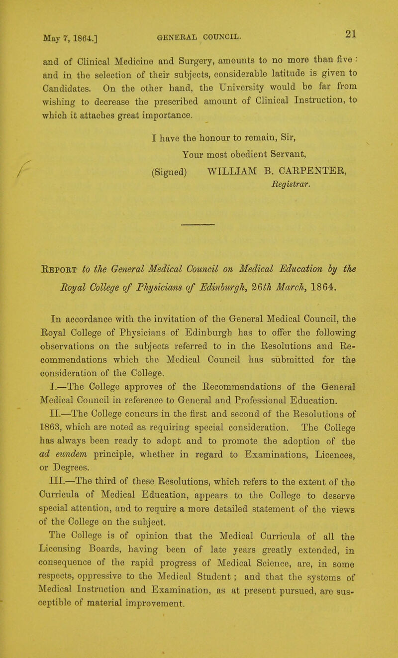 and of Clinical Medicine and Surgery, amounts to no more than five : and in the selection of their subjects, considerable latitude is given to Candidates. On the other hand, the University would be far from wishing to decrease the prescribed amount of Clinical Instruction, to which it attaches great importance. I have the honour to remain, Sir, Your most obedient Servant, (Signed) WILLIAM B. CAEPENTER, Registrar. Eeport to the General Medical Council on Medical Education by the Royal College of Physicians of Edinhurgh, 'i^^th March, 1864. In accordance with the invitation of the General Medical Council, the Royal College of Physicians of Edinburgh has to offer the following observations on the subjects referred to in the Resolutions and Re- commendations which the Medical Council has submitted for the consideration of the College. I. —The College approves of the Recommendations of the General Medical Council in reference to General and Professional Education. II. —The College concurs in the first and second of the Resolutions of 1863, which are noted as reijuiring special consideration. The College has always been ready to adopt and to promote the adoption of the ad eundem principle, whether in regard to Examinations, Licences, or Degrees. III. —The third of these Resolutions, which refers to the extent of the Cunicula of Medical Education, appears to the College to deserve special attention, and to require a more detailed statement of the views of the College on the subject. The College is of opinion that the Medical Curricula of all the Licensing Boards, having been of late years greatly extended, in consequence of the rapid progress of Medical Science, are, in some respects, oppressive to the Medical Student; and that the systems of Medical Instruction and Examination, as at present pursued, are sus- ceptible of material improvement.