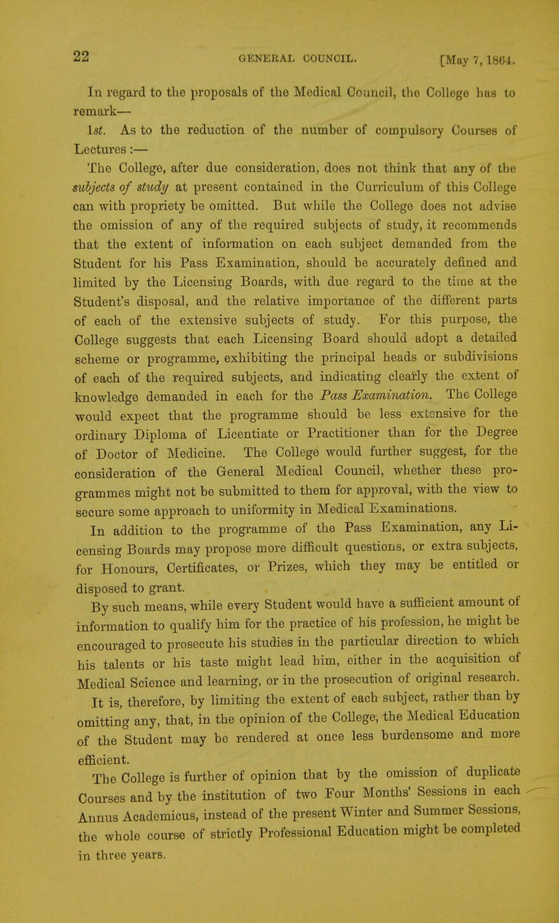 [May 7,18G-1. In regard to the proposals of the Medical Council, the College has to remark— 1st. As to the reduction of the number of compulsory Courses of Lectures:— The College, after due consideration, does not think that any of the subjects of study at present contained in the Curriculum of this College can with propriety be omitted. But while the College does not advise the omission of any of the required subjects of study, it recommends that the extent of information on each subject demanded from the Student for his Pass Examination, should be accurately defined and limited by the Licensing Boards, with due regard to the time at the Student's disposal, and the relative importance of the difierent parts of each of the extensive subjects of study. For this purpose, the College suggests that each Licensing Board should adopt a detailed scheme or programme, exhibiting the principal heads or subdivisions of each of the required subjects, and indicating clearly the extent of knowledge demanded in each for the Pass Examination. The College would expect that the programme should be less extonsive for the ordinary Diploma of Licentiate or Practitioner than for the Degree of Doctor of Medicine. The College would further suggest, for the consideration of the General Medical Council, whether these pro- grammes might not be submitted to them for approval, with the view to secure some approach to uniformity in Medical Examinations. In addition to the programme of the Pass Examination, any Li- censing Boards may propose more difiicult questions, or extra subjects, for Honours, Certificates, or Prizes, which they may be entitled or disposed to grant. By such means, while every Student would have a sufificient amount of information to qualify him for the practice of his profession, he might be encouraged to prosecute his studies in the particular direction to which his talents or his taste might lead him, either in the acquisition of Medical Science and learning, or in the prosecution of original research. It is, therefore, by limiting the extent of each subject, rather than by omitting any, that, in the opinion of the College, the Medical Education of the Student may be rendered at once less burdensome and more efficient. The College is further of opinion that by the omission of duplicate Courses and by the institution of two Four Months' Sessions in each Annus Academicus, instead of the present Winter and Summer Sessions, the whole course of strictly Professional Education might be completed in three years.