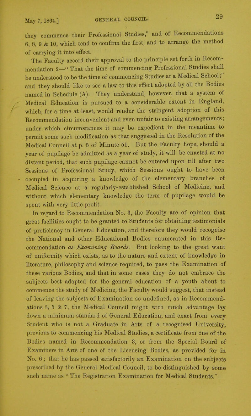 they commence their Professional Studies, and of Recommendations 6, 8, 9 & 10, which tend to confirm the first, and to arrange the method of carrying it into effect. The Faculty accord their approval to the principle set forth in Recom- mendation 2— That the time of commencing Professional Studies shall be understood to be the time of commencing Studies at a Medical School; and they should like to see a law to this effect adopted by all the Bodies named in Schedule (A). They understand, however, that a system of Medical Education is pursued to a considerable extent in England, which, for a time at least, would render the stringent adoption of this Recommendation inconvenient and even unfair to existing arrangements; under which circumstances it may be expedient in the meantime to permit some such modification as that suggested in the Resolution of the Medical Council at p. 5 of Minute 51. But the Faculty hope, should a year of pupilage be admitted as a year of study, it will be enacted at no distant period, that such pupilage cannot be entered upon till after two Sessions of Professional Study, which Sessions ought to have been occupied in acquiring a knowledge of the elementary branches of Medical Science at a regularly-established School of Medicine, and without which elementary knowledge the term of pupilage would be spent with very little profit. In regard to Recommendation No. 3, the Faculty are of opinion that great facilities ought to be granted to Students for obtaining testimonials of proficiency in General Education, and therefore they would recognise the National and other Educational Bodies enumerated in this Re- commendation as Examining Boards. But looking to the great want of uniformity which exists, as to the nature and extent of knowledge in literature, philosophy and science required, to pass the Examination of these various Bodies, and that in some cases they do not embrace the subjects best adapted for the general education of a youth about to commence the study of Medicine, the Faculty would suggest, that instead of leaving the subjects of Examination so undefined, as in Recommend- ations 3, 5 & 7, the Medical Council might with much advantage lay down a minimum standard of General Education, and exact from every Student who is not a Graduate in Arts of a recognised University, previous to commencing his Medical Studies, a certificate from one of the Bodies named in Recommendation 3, or from the Special Board of Examiners in Arts of one of the Licensing Bodies, as provided for in No. 6; that he has passed satisfactorily an Examination on the subjects prescribed by the General Medical Council, to be distinguished by some such name as The Registration Examination for Medical Students.