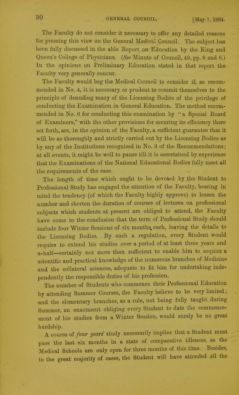 [May 7,1864. The Faculty do not consider it necessary to offer any detailed reasons for pressing this view on the General Medifal Council. The suhject has been fully discussed in the able Keport on Education by the King and Queen's College of Physicians. {See Minute of Council, 49, pp. 6 and 8.) In the opinions on Preliminary Education stated in that report the Faculty very generally concur. The Faculty would beg the Medical Council to consider if, as recom- mended in No. 4, it is necessary or prudent to commit themselves to the principle of denuding many of the Licensing Bodies of the privilege of conducting the Examination in General Education. The method recom- mended in No. 6 for conducting this examination by a Special Board of Examiners, with the other provisions for securing its ejBQiciency there set forth, are, in the opinion of the Faculty, a sufficient guarantee that it will be as thoroughly and strictly carried out by the Licensing Bodies as by any of the Institutions recognised in No. 3 of the Recommendations; at all events, it might be well to pause till it is ascertained by experience that the Examinations of the National Educational Bodies fully meet all the requirements of the case. The length of time which ought to be devoted by the Student to Professional Study has engaged the attention of the Faculty, beai'ing in mind the tendency (of which the Faculty highly approve) to lessen the number and shorten the duration of courses of lectures on professional subjects which students at present are obliged to attend, the Faculty have come to the conclusion that the term of Professional Study should include four Winter Sessions of six month^ each, leaving the details to the Licensing Bodies. By such a regulation, every Student would require to extend his studies over a period of at least three years and a-half—certainly not more than suflSicient to enable him to acquire a scientific and practical knowledge of the numerous branches of Medicine and the collateral sciences, adequate to fit him for undertaking inde- pendently the responsible duties of his profession. The number of Students who commence theii- Professional Education by attending Summer Courses, the Faculty believe to bo very limited; and the elementary branches, as a rule, not being fully taught during Summer, an enactment obliging every Student to date the commence- ment of his studies from a Winter Session, would surely be no great hardship. A course of four years' study necessarily implies that a Student must pass the last six months in a state of comparative idleness, as the Medical Schools are only open for three months of this time. Besides, in the great majority of cases, the Student will have attended all the