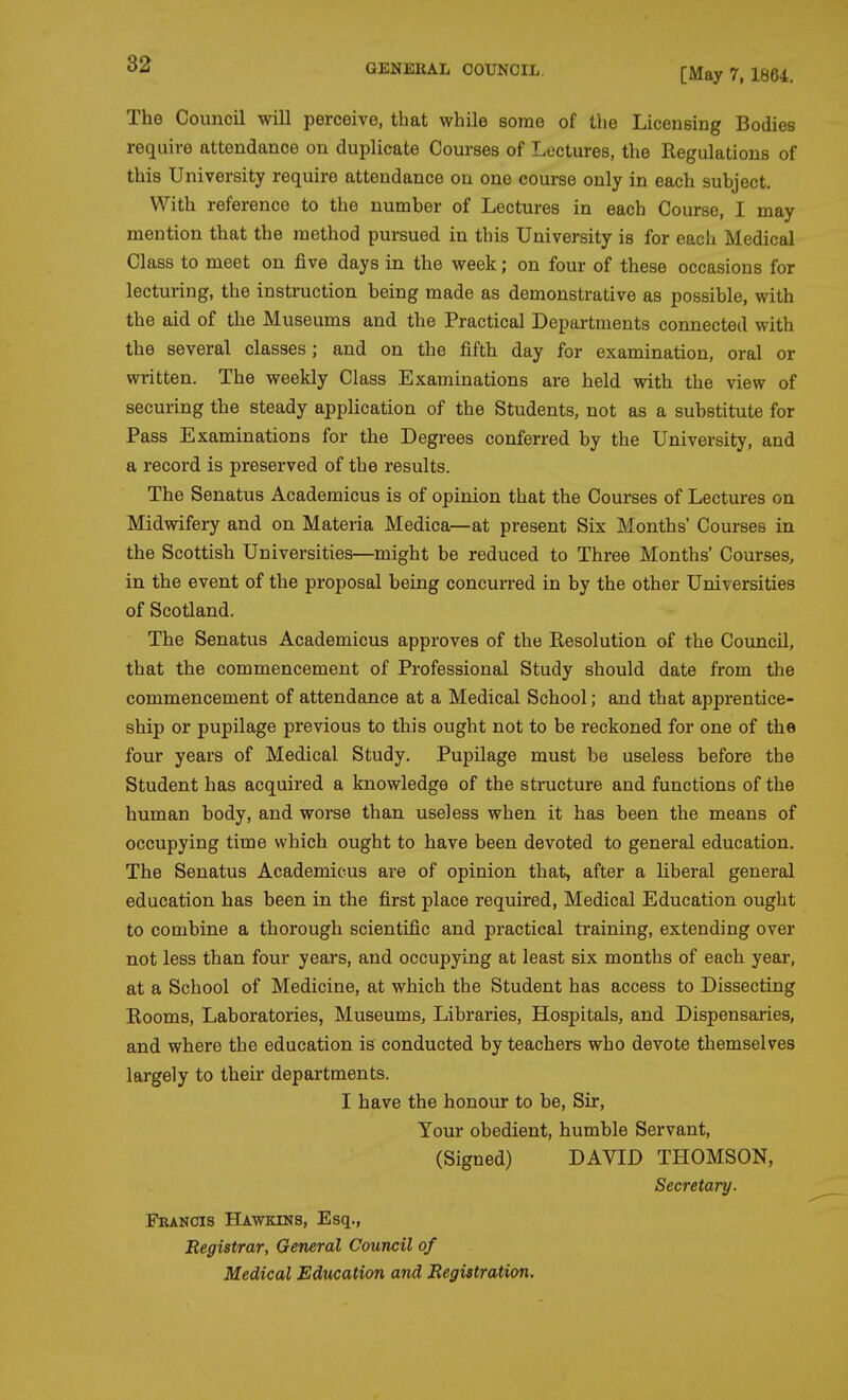 [May 7, 1864. The Council will perceive, that while some of the Licensing Bodies require attendance on duplicate Courses of Lectures, the Regulations of this University require attendance on one course only in each suhject. With reference to the number of Lectures in each Course, I may mention that the method pursued in this University is for each Medical Class to meet on five days in the week; on four of these occasions for lecturing, the instruction being made as demonstrative as possible, with the aid of the Museums and the Practical Departments connected with the several classes; and on the fifth day for examination, oral or written. The weekly Class Examinations are held with the view of securing the steady application of the Students, not as a substitute for Pass Examinations for the Degrees conferred by the University, and a record is preserved of the results. The Senatus Academicus is of opinion that the Courses of Lectures on Midwifery and on Materia Medica—at present Six Months' Courses in the Scottish Universities—might be reduced to Three Months' Courses, in the event of the proposal being concurred in by the other Universities of Scotland. The Senatus Academicus approves of the Eesolution of the Council, that the commencement of Professional Study should date from the commencement of attendance at a Medical School; and that apprentice- ship or pupilage previous to this ought not to be reckoned for one of the four years of Medical Study. Pupilage must be useless before the Student has acquired a knowledge of the structure and functions of the human body, and worse than useless when it has been the means of occupying time which ought to have been devoted to general education. The Senatus Academicus are of opinion that, after a liberal general education has been in the first place required. Medical Education ought to combine a thorough scientific and practical training, extending over not less than four years, and occupying at least six months of each year, at a School of Medicine, at which the Student has access to Dissecting Rooms, Laboratories, Museums, Libraries, Hospitals, and Dispensaries, and where the education is conducted by teachers who devote themselves largely to their departments. I have the honour to be. Sir, Your obedient, humble Servant, (Signed) DAVID THOMSON, Secretary. Fbancis Hawkins, Esq., Registrar, General Council of Medical Education aiid Registration.