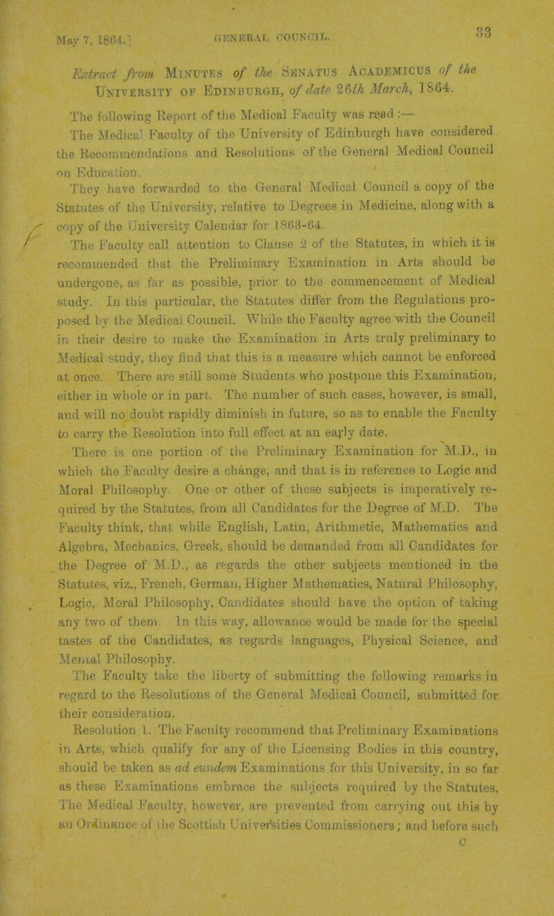 \r. POTTNOTTi. Extract from Minutes of the Hknatus Academicus of the University of Edinburgh, of date March, 1864. The following Report of the Medical Faculty was read :— The MedicpJ Faculty of the University of Edinburgh have considered ; he Recommendations and Resolutions of tbe General Medical Council nil Education. They have forwarded to tbe General Medical Council a copy of tbe Statutes of tbe University, relative to Degrees in Medicine, along witb a '.py of the CJniversity Calendar for 1863-04. / The Faculty call attention to Clause 2 of tbe Statutes, in which it is recommended that the Preliminary Examination in Arts should be undergone, as far as possible, prior to the commencement of Medical ■Mudy. In this particular, tbe Statutes differ from tbe Regulations pro- posed Iv tbe Medical Council. While the Faculty agree witb tbe Couucil in their desire to make tbe Examination in Arts truly preliminary to Medical study, they find that tbis is a measure which cannot be enforced :it once. There are still some Students who postpone tbis Examination, t itber in whole or in part. Tbe number of such cases, bowever, is small, aud will no doubt rapidly diminish in future, so as to enable tbe Faculty to caiTy tbe Resolution into full effect at an early date. Thei'e is one portion of the Preliminary Examination for M.D., iu which tbe Faculty desire a change, and that is in reference to Logic and Moral Philosophy. One or other of these subjects is imperatively re- quired by tbe Statutes, from all Candidates for tbe Degree of M.D. I'be P'aculty think, that while English, Latin, Arithmetic, Mathematics and Algebra, Mechanics, Greek, should be demanded from all Candidates for the Degree of M.D., as regards tbe other siibjects mentioned in tbe Statutes, viz., French, German, Higher Mathematics, Natural Philosophy, Logic. Moral Philosophy, Candidates should have the option of taking any two of them. In this v/ay, allowance would be made for tbe special tastes of tbe Candidates, as regards languages. Physical Science, and Menial Philosophy. The Faculty take the liberty of submitting tbe following remai'ks in regard to tbe Resolutions of tbe General Medical Council, submitted for cheir consideration. Resolution I. The Faculty recommend that Preliminary Examinations in Arts, which qualify for any of the Licensing Bodies in this country, ^^bould be taken as ad eunxiem Examinations for tbis University, in so far as these Examinations embrace the subjects required by the Statutes. The Medical Faculty, however, are prevented from carrying out tbis by an Oriiinance of the Scottish Univer'Sities Commissioners; and before such c