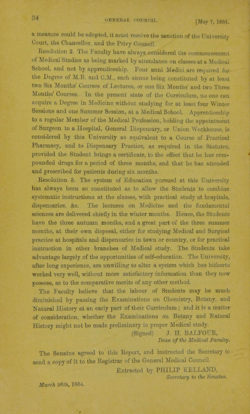 (iKNERAL OOUNOll,. [May 7. 1804. a measure could be adopted, it must receive the sanction of tlift Uni , 6i-,ilj Court, the Chancellor, and the Privy Council. Kesolution 2. Tlie Faculty hare always considered the commencement of Medical Studies as being marked by attendance on classes at a Medical School, and not by apprenticeship. Four anni Medici are required for the Degree of M.B. and CM., each annus being constituted by at least two Six Months' Courses of Lectures, or one Six. Months' and two Three Months' Courses. In the present state of the Curriculum, no one can acquire a Degree in Medicine without studying for at least four Winter Sessions and one Summer Session, at a Medical School. Apprenticeship to a regular Member of the Medical Profession, holding the appointment of Surgeon to a Hospital, General Dispensary, or Union Workhouse, is considered by this University as equivalent to a Course of Practical Pharmacy, and to Dispensary Practice, as required in the Statutes, provided the Student brings a certificate, to the effect that he has com- pounded drugs for a period of three months, and that he has attended and prescribed for patients during six months. Eesolution 3. The system of Education pursued at this University has always been so constituted as to allow the Students to combine systematic instructions at the classes, with practical study at hospitals, dispensaries, &c. The lectures on Medicine and tho fundamental sciences are delivered chiefly in the winter months. Hence, the Students have the three autumn months, and a great part of the three summer months, at their own disposal, either for studying Medical and Surgical practice at hospitals and dispensaries in town or country, or for practical instruction in other branches of Medical study. The Students take advantage largely of tlie opportunities of self-education. The University, after long experience, are unwilling to alter a system which has hitherto worked very well, without more satisfactory information tlian they now possess, as to the comparative merits of any other method. The Faculty believe that the labour of Students may be much diminished by passing the Examinations on Chemistry, Botany, and Natural History at an early part of their Ciu-riculum ; and it is a matter of consideration, whether the Examinations on Botany and Natural History might not be made preliminary to proper Medical study. (Signed) J. H. BALFOUR, Dean of th£ Medical Faculty. The Senatus agreed to this Report, and instructed the Secretary to send a copy of it to the Registrar of the General Medictd Council. Extracted by PHILIP KELLAND, Secretanj to tJie SmaUts. March mh, 1864.