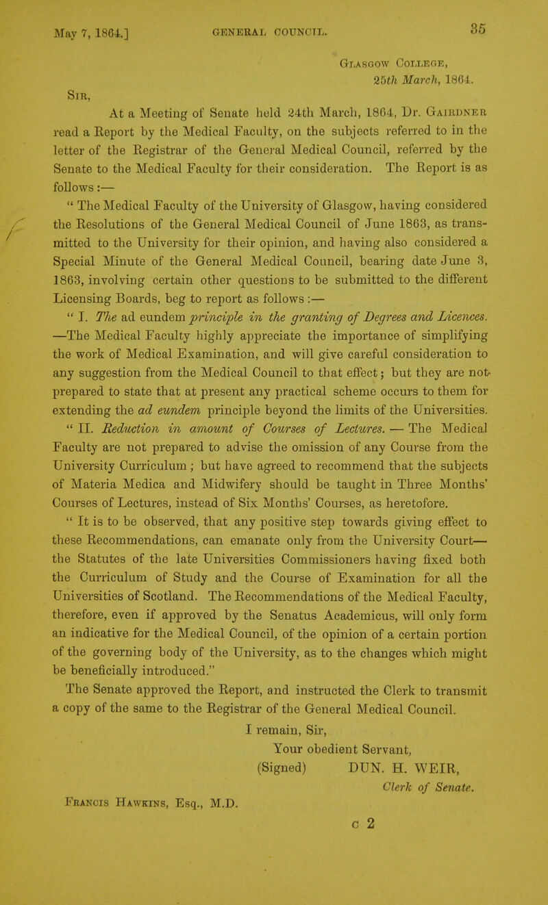 Glasgow College, 25th March, 1864. Sir, At a Meeting of Senate held 24tli March, 1864, Dr. Gairuner read a Keport by the Medical Faculty, on the subjects referred to in the letter of the Registrar of tlie Genei-al Medical Council, referred by the Senate to the Medical Faculty for their consideration. The Eeport is as follows:—  The Medical Faculty of the University of Glasgow, having considered the Resolutions of the General Medical Council of June 1863, as trans- mitted to the University for their opinion, and having also considered a Special Minute of the General Medical Council, bearing date June 3, 1863, involving certain other questions to be submitted to the diflPerent Licensing Boards, beg to report as follows :—  I. The ad eundem principle in the granting of Degrees and Licences. —The Medical Faculty highly appreciate the importance of simplifying the work of Medical Examination, and will give careful consideration to any suggestion from the Medical Council to that effect; but they are not- prepared to state that at present any practical scheme occurs to them for extending the ad eundem principle beyond the limits of the Universities.  II. Reduction in amount of Courses of Lectures. — The Medical Faculty are not prepared to advise the omission of any Course from the University Curriculum; but have agreed to recommend that the subjects of Materia Medica and Midwifery should be taught in Three Months' Courses of Lectures, instead of Six Months' Courses, as heretofore.  It is to be observed, that any positive step towards giving effect to these Recommendations, can emanate only from the University Court— the Statutes of the late Universities Commissioners having fixed both the Curriculum of Study and the Course of Examination for all the Universities of Scotland. The Recommendations of the Medical Faculty, therefore, even if approved by the Senatus Academicus, will only form an indicative for the Medical Council, of the opinion of a certain portion of the governing body of the University, as to the changes which might be beneficially introduced. The Senate approved the Report, and instructed the Clerk to transmit a copy of the same to the Registrar of the General Medical Council. I remain, Sir, Your obedient Servant, (Signed) DUN. H. WEIR, Clerk of Senate. Francis Hawkins, Esq., M.D. c 2