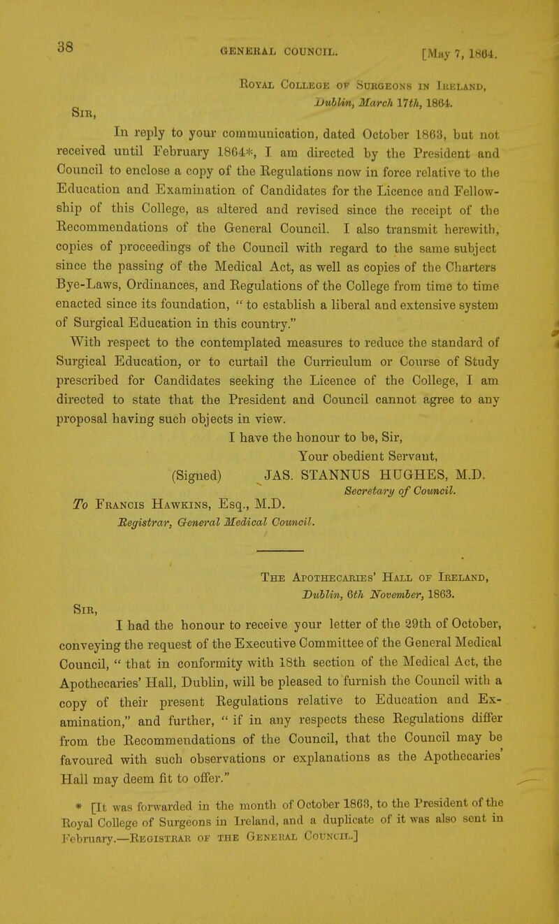 [May 7, 1804. EoYAL College of Surgeons in Iueland, UubUn, March 17th, 1864. Sir, In reply to your communication, dated October 1863, but not received until February 18G4t-, I am directed by the President and Council to enclose a copy of the Eegulations now in force relative to the Education and Examination of Candidates for the Licence and Fellow- ship of this College, as altered and revised since the receipt of the Eecommendations of the General Council. I also transmit herewith, copies of proceedings of the Council with regard to the same subject since the passing of the Medical Act, as well as copies of the Charters Bye-Laws, Ordinances, and Eegulations of the College from time to time enacted since its foundation,  to establish a liberal and extensive system of Surgical Education in this country. With respect to the contemplated measures to reduce the standard of Surgical Education, or to curtail the Curriculum or Course of Study prescribed for Candidates seeking the Licence of the College, I am directed to state that the President and Council cannot agree to any proposal having such objects in view. I have the honour to be, Sir, Your obedient Servant, (Signed) JAS. STANNUS HUGHES, M.D. Secretary of Cowncil. To Francis Hawkins, Esq., M.D. JRegistrar, General Medical Council. The Apothecaries' Hall of Ireland, Dublin, 6th November, 1863. Sir, I had the honour to receive your letter of the 29th of October, conveying the request of the Executive Committee of the General Medical Council,  that in conformity with 18th section of the Medical Act, the Apothecaries' Hall, Dublin, will be pleased to furnish the Council with a copy of their present Eegulations relative to Education and Ex- amination, and further,  if in any respects these Eegulations differ from the Eecommendations of the Council, that the Council may be favoured with such observations or explanations as the Apothecaries' Hall may deem fit to offer. * [It was forwarded in the month of October 1863, to the President of the Royal College of Surgeons in Ireland, and a duplicate of it was also sent in i'^ebmary.—Registrar of the Geneiul Council.]