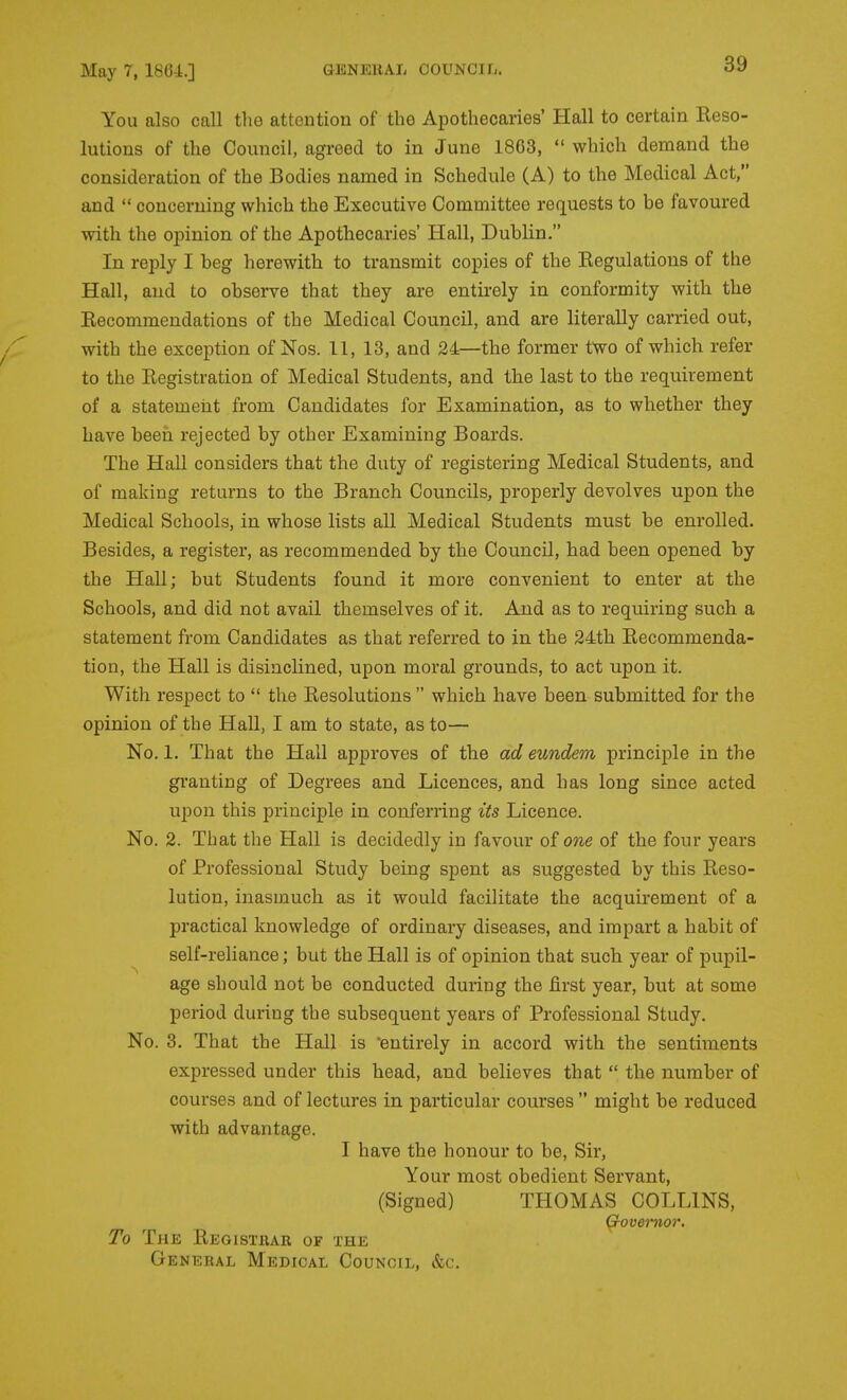 You also call the attention of the Apothecaries' Hall to certain lleso- lutions of the Council, agreed to in June 1863,  which demand the consideration of the Bodies named in Schedule (A) to the Medical Act, and  concerning which the Executive Committee requests to be favoured with the opinion of the Apothecaries' Hall, Dublin. In reply I beg herewith to transmit copies of the Eegulatious of the Hall, and to observe that they are entirely in conformity with the Kecommendations of the Medical Council, and are literally carried out, with the exception of Nos. 11, 13, and 24—the former two of which refer to the Eegistration of Medical Students, and the last to the requirement of a statement from Candidates for Examination, as to whether they have been rejected by other Examining Boards. The Hall considers that the duty of registering Medical Students, and of making returns to the Branch Councils, properly devolves upon the Medical Schools, in whose lists all Medical Students must be enrolled. Besides, a register, as recommended by the Council, had been opened by the Hall; but Students found it more convenient to enter at the Schools, and did not avail themselves of it. And as to requiring such a statement from Candidates as that referred to in the 24th Eecommenda- tion, the Hall is disinclined, upon moral grounds, to act upon it. With respect to  the Resolutions  which have been submitted for the opinion of the Hall, I am to state, as to— No. 1. That the Hall approves of the ad eundem principle in the granting of Degrees and Licences, and has long since acted upon this principle in conferring its Licence. No. 2. That the Hall is decidedly in favour of one of the four years of Professional Study being spent as suggested by this Reso- lution, inasmuch as it would facilitate the acquirement of a practical knowledge of ordinary diseases, and impart a habit of self-reliance; but the Hall is of opinion that such year of pupil- age should not be conducted during the first year, but at some period during the subsequent years of Professional Study. No. 3. That the Hall is 'entirely in accord with the sentiments expressed under this head, and believes that  the number of courses and of lectures in particular courses  might be reduced with advantage. I have the honour to be. Sir, Your most obedient Servant, (Signed) THOMAS COLLINS, Govemor. To The Registhar of the General Medical Council, &c.