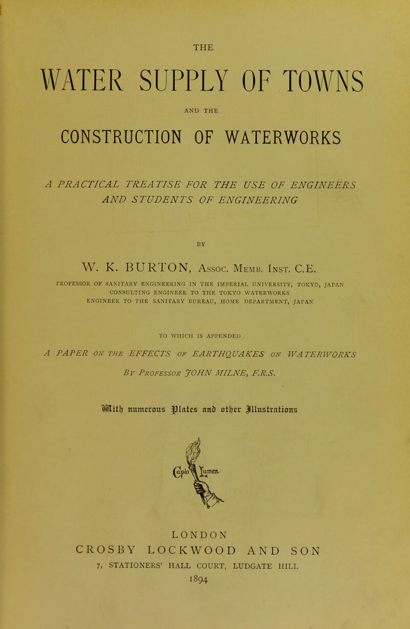 WATER SUPPLY OF TOWNS AND THE CONSTRUCTION OF WATERWORKS A PRACTICAL TREATISE FOR THE USE OF ENGINEERS AND STUDENTS OF ENGINEERING BY W. K. BURTON, Assoc. Memb. Inst. C.E. PROFESSOR OF SANITARY ENGINEERING IN THE IMPERIAL UNIVERSITY, TOKYO, JATAN CONSULTING ENGINEER TO THE TOKYO WATERWORKS ENGINEER TO THE SANITARY BUREAU, HOME DEPARTMENT, JAfAN TO WHICH IS APPENDED A PAPER on the EFFECTS of EARTHQUAKES on WATERWORKS Br Professor JOHN MILNE, F.R.S. lEtttlj numerous plates ana otljcr Illustrations LONDON CROSBY LOCKWOOD AND SON 7, STATIONERS' HALL COURT, LUDGATE HILL 1894