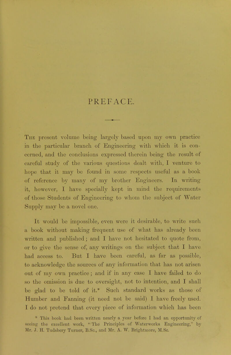 PREFACE. The present volume being largely based upon my own practice in the particular branch of Engineering with which it is con- cerned, and the conclusions expressed therein being the result of careful study of the various questions dealt with, I venture to hope that it may be found in some respects useful as a book of reference by many of my brother Engineers. In writing it, however, I have specially kept in mind the requirements of those Students of Engineering to whom the subject of Water Supply may be a novel one. It would be impossible, even were it desirable, to write such a book without making frequent use of what has already been written and published; and I have not hesitated to quote from, or to give the sense of, any writings on the subject that I have had access to. But I have been careful, as far as possible, to acknowledge the sources of any information that has not arisen out of my own practice; and if in any case I have failed to do so the omission is due to oversight, not to intention, and I shall be glad to be told of it.* Such standard works as those of 11 umber and Fanning (it need not be said) I have freely used. I do not pretend that every piece of information which has been * This book had been written nearly a year before I had an opportunity of seeing the excellent work, The Principles of Waterworks Engineering, by Mr. J. H. Tudsbery Turner, B.Sc., and Mr. A. W. Brighttnore, M.Sc.