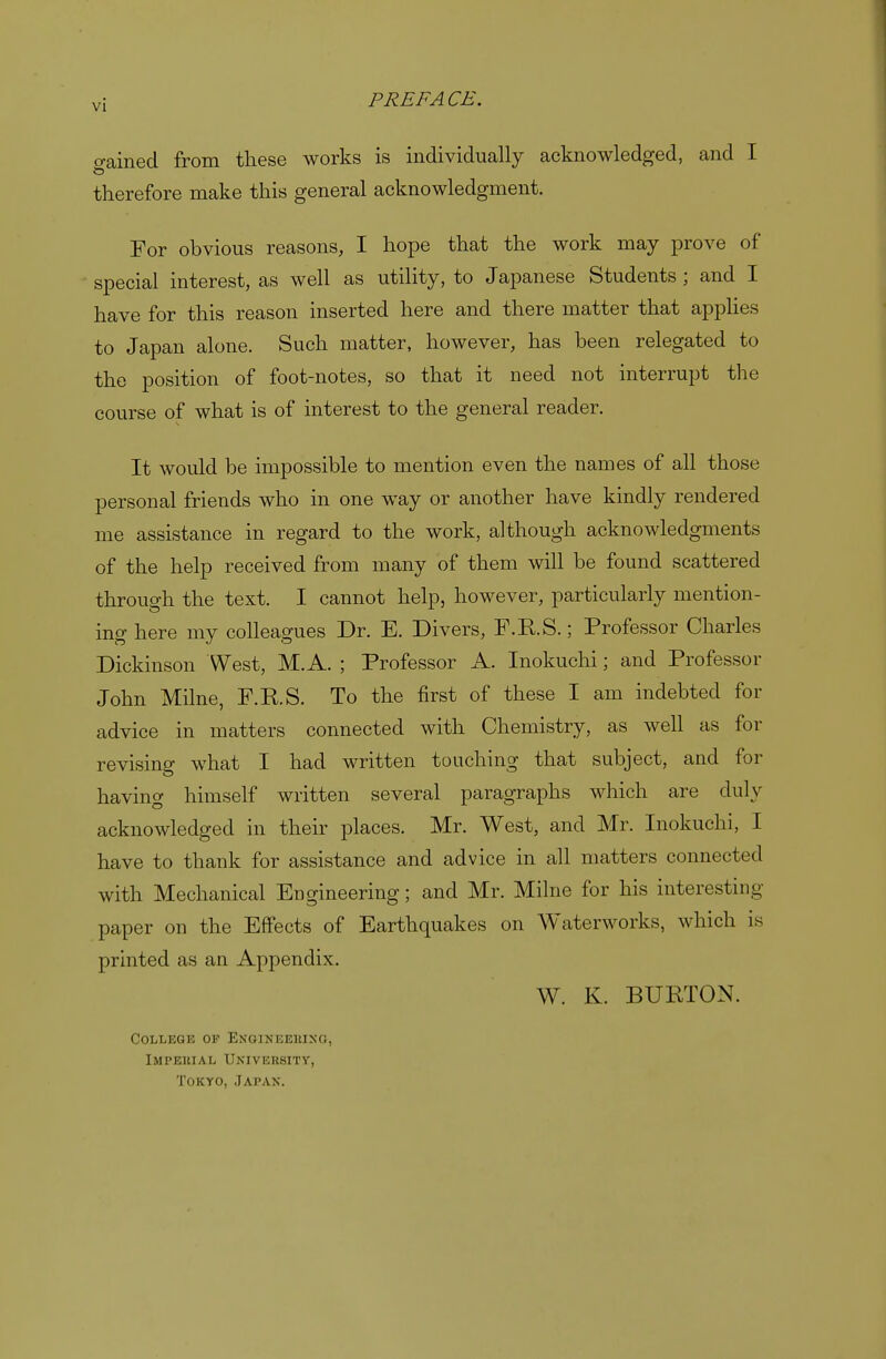 o-ained from these works is individually acknowledged, and I therefore make this general acknowledgment. For obvious reasons, I hope that the work may prove of special interest, as well as utility, to Japanese Students ; and I have for this reason inserted here and there matter that applies to Japan alone. Such matter, however, has been relegated to the position of foot-notes, so that it need not interrupt the course of what is of interest to the general reader. It would be impossible to mention even the names of all those personal friends who in one way or another have kindly rendered me assistance in regard to the work, although acknowledgments of the help received from many of them will be found scattered through the text. I cannot help, however, particularly mention- ing here my colleagues Dr. E. Divers, F.RS.; Professor Charles Dickinson West, M. A. ; Professor A. Inokuchi; and Professor John Milne, F.RS. To the first of these I am indebted for advice in matters connected with Chemistry, as well as for revising what I had written touching that subject, and for having himself written several paragraphs which are duly acknowledged in their places. Mr. West, and Mr. Inokuchi, I have to thank for assistance and advice in all matters connected with Mechanical Engineering; and Mr. Milne for his interesting- paper on the Effects of Earthquakes on Waterworks, which is printed as an Appendix. W. K. BURTON. College of Engineeiuno, Impeuial University, Tokyo, Japan.