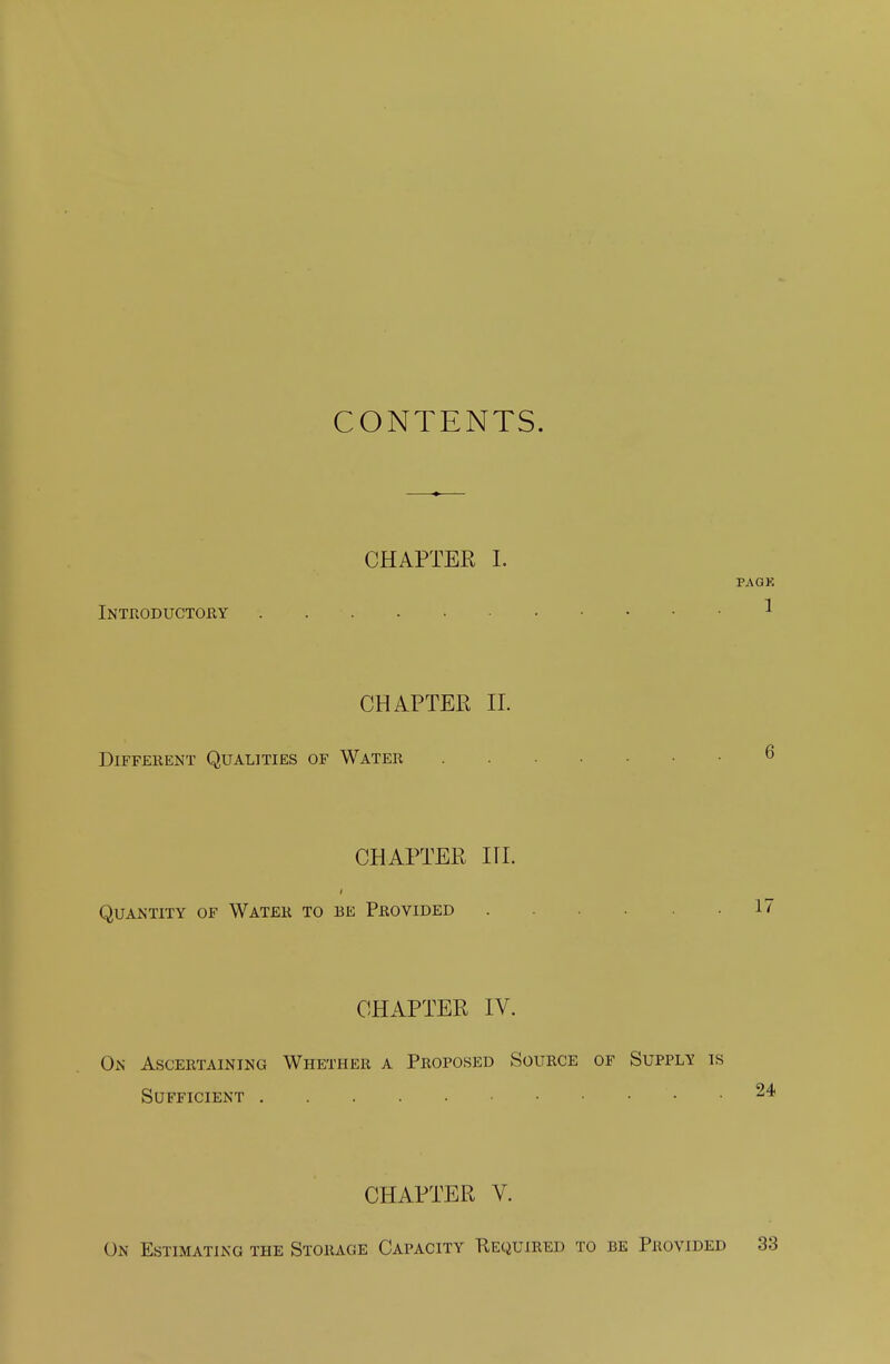 CONTENTS. CHAPTER I. Introductory PAGK 1 CHAPTER II. Different Qualities of Water . .... 6 CHAPTER III. Quantity of Water to be Provided . .17 CHAPTER IV. On Ascertaining Whether a Proposed Source of Supply is Sufficient 24 CHAPTER V. On Estimating the Storage Capacity Required to be Provided 33