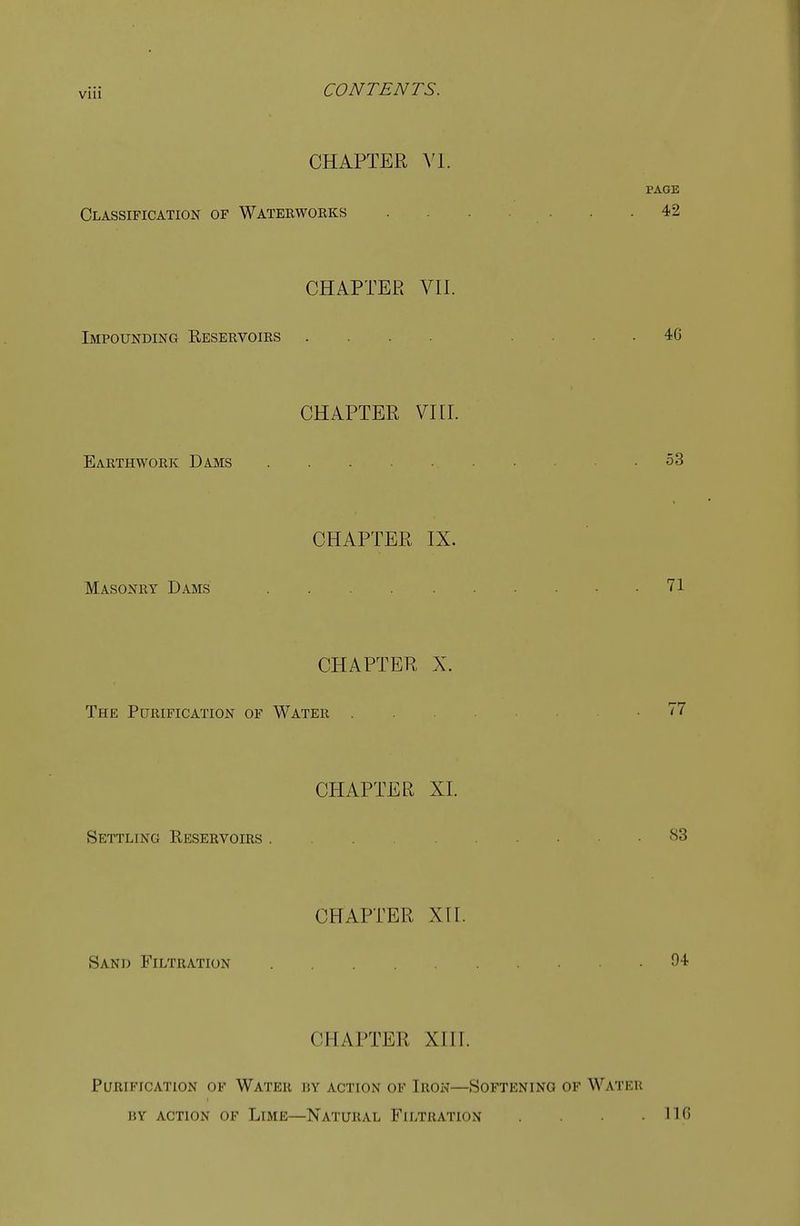 CHAPTER VI. Classification of Waterworks CHAPTER VII. Impounding Reservoirs Earthwork Dams CHAPTER VIII. CHAPTER IX. Masonry Dams CHAPTER X. The Purification of Water Settling Reservoirs . Sand Filtration CHAPTER XL CHAPTER XII. CHAPTER XIII. Purification of Water by action of Iron—Softening of Water hy action of Lime—Natural Filtration .