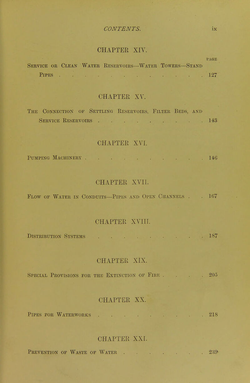 CHAPTER XIV. PAGE Service or Clean Water Eeservoirs—Water Towers—Stand Pipes . 127 CHAPTER XV. The Connection of Settling Eeservoirs, Filter Beds, and Service Reservoirs 143 CHAPTER XVI. Pumping Machinery 14G CHAPTER XVII. Flow of Water in Conduits—Pipes and Open Channels . . 1G7 CHAPTER XVIIL Distribution Systems 187 CHAPTER XIX. Special Provisions for the Extinction of Fire .... 205 CHAPTER XX. Pipes for Waterworks 218 CHAPTER XXI. Prevention of Waste of Water .