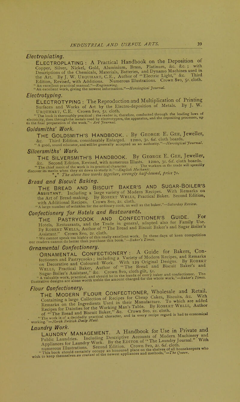 Electroplating. ELECTROPLATING : A Practical Handbook on the Deposition of Copper, Silver, Nickel, Gold, Aluminium, Brass, Platinum, &c. &c. ; with Descriptions of the Chemicals, Materials, Batteries, and Dynamo Machines used m the Art. By J. W. Urquhart, C.E., Author of Electric Light, &c. laird Edition, Revised, with Additions. Numerous Illustrations. Crown 8vo, 5*. cloth.  An excellent practical manual.—Engineering. An excellent work, giving the newest information.—Horological Journal. Electrotyping. ELECTROTYPING : The Reproduction and Multiplication of Printing Surfaces and Works of Art by the Electro-deposition of Metals. By J. W. Urquhart, C.E. Crown 8vo, 5j. cloth. . The book is thoroughly practical ; the reader is, therefore, conducted through the leading laws ot electricity, then through the metals used by electrotypers, the apparatus, and the depositing processes, up to the final preparation of the work.— Art Journal. Goldsmiths' Work. THE GOLDSMITH'S HANDBOOK. . By George E. Gee, Jeweller, &c Third Edition, considerably Enlarged. i2mo, 3*. 6d. cloth boards. A good, sound educator, and will be generally accepted as an authority.—Horological Journal. Silversmiths' Work. THE SILVERSMITH'S HANDBOOK. By George E. Gee, Jeweller, &c. Second Edition, Revised, with numerous Illusts. i2mo, y. 6d. cloth boards. «' The chief merit of the work is its practical character. . . The workers in th, trade will speedily discover its merits when they sit down to study it.—English Mechanic , , . _ \* The. above two tvorks tpgether, strongly half-bound, price js. Bread and Biscuit Baking. THE BREAD AND BISCUIT BAKER'S AND SUGAR-BOILER'S ASSISTANT. Including a large variety of Modern Recipes. With Remarks on the Art of Bread-making. By Robert Wells, Practical Baker. Second Edition, with Additional Recipes. Crown 8vo, 2s• cloth. Saturdav Review  A large number of wrinkles for the ordinary cook, as well as the baker. -Saturday Review. Confectionery for Hotels and Restaurants. THE PASTRYCOOK AND CONFECTIONER'S GUIDE For Hotels, Restaurants, and the Trade in general adapted also for Family Use By Robert Wells, Author of  The Bread and Biscuit Baker s and Sugar Boiler s our readers cannot do better than purchase this book. -Baker s Times. Ornamental Confectionery. Sugar-Boiler's Assistant, Jc <;'?; t&¥a.k.r .ad aoaf.a.ioa,,. Tha ^H^ODErTflouR CONFECTIONER, Whdesa.e and RetaiU M Cotlec.,o„ =f--'Pes f.t O-j Og. Bf «^ W.U. Wfc-lflMM?^ By KO..KT Wa,.. Author ' working.—North British Daily Mail. ^TaT.n^Ry' MANAGEMENT. A Handbook for Use in Private and LAUNDRY MANAfatMtN l Accounts of Modern Machinery and Public Launtlnes Incl^ng L^1f],DITOR of The Laundry Journal. With lSSSSS2SSix ^°ctd Edition. ^fr^*fL~^ who wis:t?keeb^