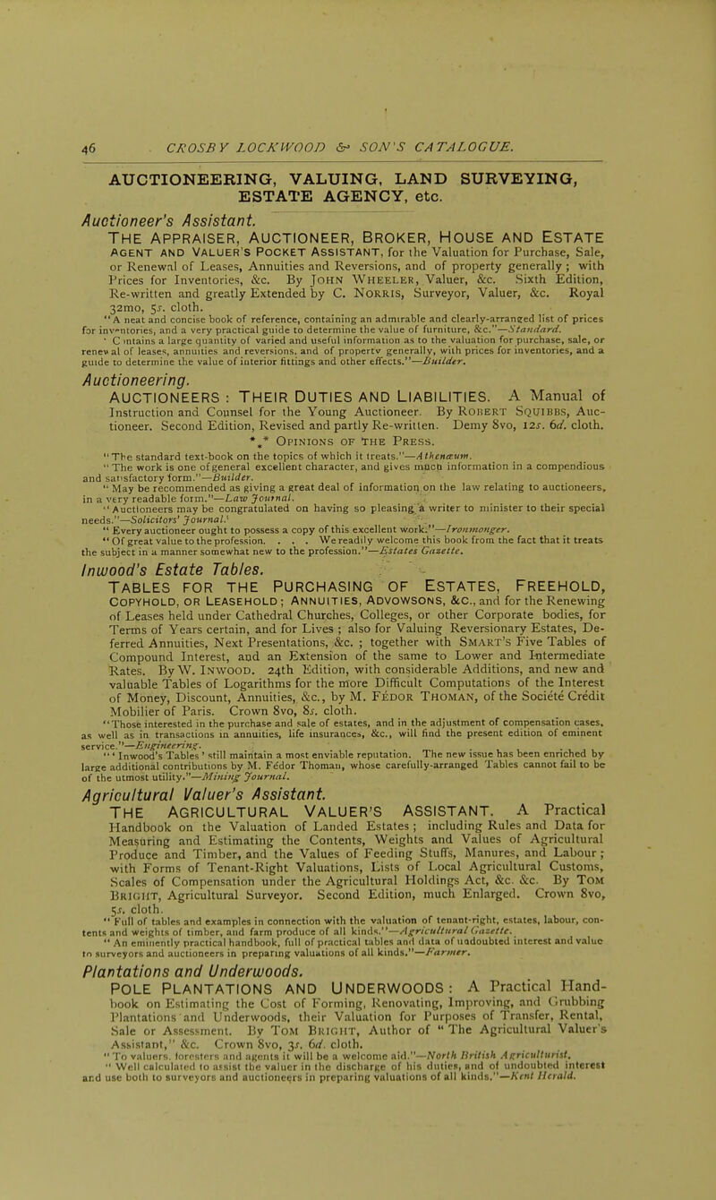 AUCTIONEERING, VALUING, LAND SURVEYING, ESTATE AGENCY, etc. Auctioneer's Assistant. The appraiser, auctioneer, Broker, House and Estate AGENT AND VALUER'S POCKET ASSISTANT, for the Valuation for Purchase, Sale, or Renewal of Leases, Annuities and Reversions, and of property generally ; with Prices for Inventories, &c. By John Wheeler, Valuer, &c. Sixth Edition, Re-written and greatly Extended by C. NoRRlS, Surveyor, Valuer, &c. Royal 32mo, $s. cloth. A neat and concise book of reference, containing an admirable and clearly-arraneed list of prices for inventories, and a very practical guide to determine the value of furniture, &c.—Standard. ' C mtains a large quantity of varied and useful information as to the valuation for purchase, sale, or renewal of leases, annuities and reversions, and of property generally, with prices for inventories, and a guide to determine the value of interior fittings and other effects.—Builder. Auctioneering. AUCTIONEERS : THEIR DUTIES AND LIABILITIES. A Manual of Instruction and Counsel for the Young Auctioneer. By Robert Squibbs, Auc- tioneer. Second Edition, Revised and partly Re-written. Demy 8vo, 12s. 6d. cloth. *,* Opinions of The Press. The standard text-book on the topics of which it treats.—Athena-um.  The work is one of general excellent character, and gives mucb information in a compendious and satisfactory form.—Builder.  May be recommended as giving a great deal of information on the law relating to auctioneers, in a very readable form.—Law Journal.  Auctioneers may be congratulated on having so pleasing a writer to minister to their special needs.—Solicitors' Journal.'  Every auctioneer ought to possess a copy of this excellent work;—Ironmonger.  Of great value to the profession. . . . We readily welcome this book from the fact that it treats the subject in a manner somewhat new to the profession.—Estates Gazette. Inwood's Estate Tables. Tables for the purchasing of Estates, freehold, Copyhold, or Leasehold; Annuities, Advowsons, &c, and for the Renewing of Leases held under Cathedral Churches, Colleges, or other Corporate bodies, for Terms of Years certain, and for Lives ; also for Valuing Reversionary Estates, De- ferred Annuities, Next Presentations, &c. ; together with Smart's Five Tables of Compound Interest, and an Extension of the same to Lower and Intermediate Rates. By W. Inwood. 24th Edition, with considerable Additions, and new and valuable Tables of Logarithms for the more Difficult Computations of the Interest of Money, Discount, Annuities, &c, by M. Fedor Thoman, of the Societe Credit Mobilier of Paris. Crown 8vo, 8s. cloth. Those interested in the purchase and sale of estates, and in the adjustment of compensation cases, as well as in transactions in annuities, life insurances, &c, will find the present edition of eminent service.—Engineering. • _ ,  ' Inwood's Tables ' still maintain a most enviable reputation. The new issue has been enriched by large additional contributions by M. Fedor Thoman, whose carefully-arranged Tables cannot fail to be of the utmost utility.—Mining Journal. Agricultural Valuer's Assistant The agricultural Valuer's assistant, a Practical Handbook on the Valuation of Landed Estates; including Rules and Data for Measuring and Estimating the Contents, Weights and Values of Agricultural Produce and Timber, and the Values of Feeding Stuffs, Manures, and Labour ; with Forms of Tenant-Right Valuations, Lists of Local Agricultural Customs, Scales of Compensation under the Agricultural Holdings Act, &c. &c. By Tom Bright, Agricultural Surveyor. Second Edition, much Enlarged. Crown 8vo, 5j. cloth.  Full of tables and examples in connection with the valuation of tenant-right, estates, labour, con- tents and weights of timber, and farm produce of all kinds.—Agricultural Gazette.  An eminently practical handbook, full of practical tables and data of undoubted interest and value to surveyors and auctioneers in preparing valuations of all kinds.—Farmer. Plantations and Underwoods. Pole plantations and Underwoods: a Practical Hand- book on Estimating the Cost of Forming, Renovating, Improving, and Grubbing Plantations and Underwoods, their Valuation for Purposes of Transfer, Rental, Sale or Assessment. By Tom Bright, Author of  The Agricultural Valuer's Assistant, &c. Crown 8vo, 3-r. 6d. cloth.  To valuers, foresters and agents it will be a welcome aid.—North British Agriculturist.  Well calculated to assist the valuer in the discharge of his duties, and of undoubted interest and use both to surveyors and auctioneers in preparing valuations of all kinds.—Kent Herald.