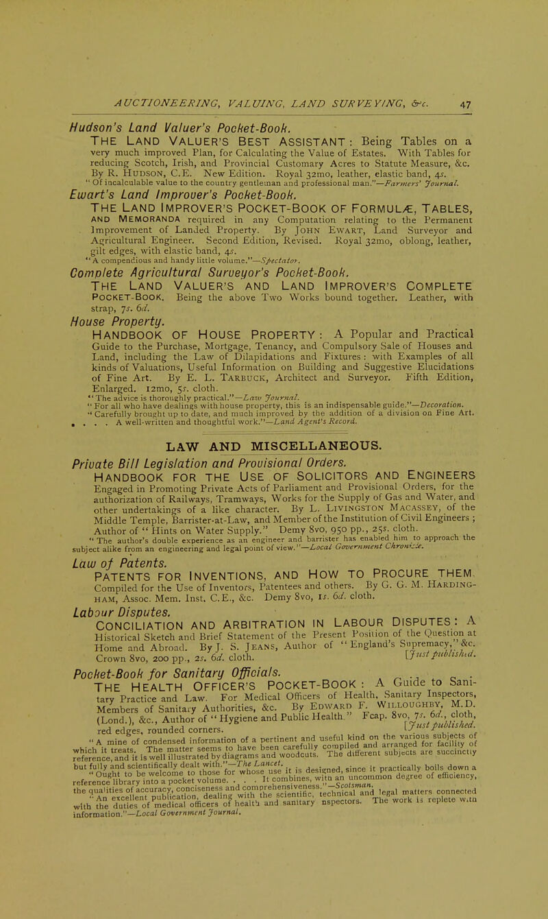 Hudson's Land Valuer's Pocket-Booh. The Land Valuer's Best assistant : Being Tables on a very much improved Plan, for Calculating the Value of Estates. With Tables for reducing Scotch, Irish, and Provincial Customary Acres to Statute Measure, &c. By R. Hudson, C.E. New Edition. Royal 32mo, leather, elastic band, 4s.  Of incalculable value to the country gentleman and professional man.—Farmers' Journal. Ewart's Land Improuer's Pocket-Booh. The Land Improver's Pocket-Book of Formul/e, Tables, AND MEMORANDA required in any Computation relating to the Permanent Improvement of Landed Property. By John Ewart, Land Surveyor and Agricultural Engineer. Second Edition, Revised. Royal 321*10, oblong, leather, gilt edges, with elastic band, 4s. A compendious and handy little volume.—Spectatot. Complete Agricultural Surveyor's Pocket-Book. The Land Valuer's and Land Improver's Complete POCKET-BOOK. Being the above Two Works bound together. Leather, with strap, Js. 6d. House Property. HANDBOOK OF HOUSE PROPERTY: A Popular and Practical Guide to the Purchase, Mortgage, Tenancy, and Compulsory Sale of Houses and Land, including the Law of Dilapidations and Fixtures : with Examples of all kinds of Valuations, Useful Information on Building and Suggestive Elucidations of Fine Art. By E. L. Tarbuck, Architect and Surveyor. Fifth Edition, Enlarged. l2mo, 5^. cloth. The advice is thoroughly practical.— Law Journal.  For all who have dealings with house property, this is an indispensable guide.—Decoration. •' Carefully brought up to date, and much improved by the addition of a division on Fine Art. .... A well-written and thoughtful work.—Land Agent's Record. LAW AND MISCELLANEOUS. Private Bill Legislation and Provisional Orders. HANDBOOK FOR THE USE OF SOLICITORS AND ENGINEERS Engaged in Promoting Private Acts of Parliament and Provisional Orders, for the authorization of Railways, Tramways, Works for the Supply of Gas and Water, and other undertakings of a like character. By L. Livingston Macassey, of the Middle Temple, Barrister-at-Law, and Member of the Institution of Civil Engineers ; Author of  Hints on Water Supply. Demy 8vo, 950 pp., 25s. cloth.  The author's double experience as an engineer and barrister has enabled him to approach the subject alike from an engineering and legal point of view.—Local Government Chrom-U. Law of Patents. Patents for inventions, and How to Procure them. Compiled for the Use of Inventors, Patentees and others. By G. G. M. Harding- ham, Assoc. Mem. Inst. C.E., &c. Demy 8vo, is. 6d. cloth. Labour Disputes. CONCILIATION AND ARBITRATION IN LABOUR DISPUTES: A Historical Sketch and Brief Statement of the Present Position of the Question at Home and Abroad. By J. S. Jeans, Author of  England s Supremacy ^&c Crown 8vo, 200 pp., as. 6d. cloth. {Just pubhshu/. Pocket-Book for Sanitary Officials. t ■ THE HEALTH OFFICER'S POCKET-BOOK : A Guide to Sani- tary Practice and Law. For Medical Officers of Health Sanitary Inspectors, Members of Sanitary Authorities, &c. By Edward F Willoughby, M D. (Lond ), ftc, Author of «< Hygiene and Pubhc Health. FcaP. 8vc6^do h red edges, rounded corners. , * . A mine of conde»,«<i lnfonn.Ho.. of • oor.in.nl «f »fLi '^TbXSSS of information.—Local Government Journal.