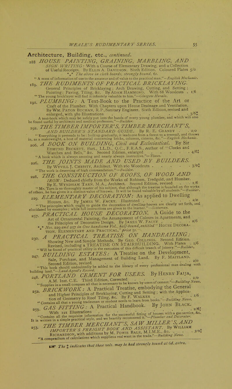 Architecture, Building, etc., continued. ' l88 HOUSE PAINTING, GRAINING, MARBLING, AND SIGN WRITING: With a Course of Elementary Drawing, and a Collection of Useful Receipts. By Ellis A. Davidson. Sixth Edition. Coloured Plates 5/0 %* The above in cloth boards, strongly bound, 6s.  A mass of information of use to the amateur and of value to the practical man.—English Mechanic. l89. THE RUDIMENTS OF PRACTICAL BRICKLAYING. General Principles of Bricklaying ; Arch Drawing, Cutting, and Setting ; Pointing; Paving, Tiling, &c. By Adam Hammond. With 68 Woodcuts . 1/6  The young bricklayer will find it infinitely valuable to him.—Glasgow Herala. x9r. PLUMBING: A Text-Book to the Practice of the Art or Craft of the Plumber. With Chapters upon House Drainage and Ventilation. By Wm. Paton Buchan, R.P.,Sanitary Engineer. Sixth Edition,revised and enlarged, with 380 Illustrations 3/6J A text-book which may be safely put into the hands of every young plumber, and which will also be found useful by architects and medical professors.—Builder. xoa THE TIMBER IMP OR TER'S, TIMBER MER CHANT'S, AND BUILDER'S STANDARD GUIDE. By R. E. Grandy . .2/0  Everything it pretends to be : built up gradually, it leads one from a forest to a treenail, and throws in, as a makeweight, a host of material concerning bricks, columns, cisterns, &c.—English Mechanic. 206 A BOOK ON BUILDING, Civil and Ecclesiastical. By Sir Edmund Beckett, Bart., LL.D., Q.C., F.R.A.S., Author of Clocks and Watches and Bells, &c. Second Edition, enlarged . . . . . 4/64 A book which is always amusing and nearly always instructive.— Times. 226. THE JOINTS MADE AND USED BY BUILDERS. By Wyvill J. Christy, Architect. With 160 Woodcuts 3/°t The work is deserving of high commendation.—Builder. 228. THE CONSTRUCTION OF ROOFS, OF WOOD AND IRON: Deduced chiefly from the Works of Robison, Tredgold, and Humber. By E Wyndham Tarn, M.A., Architect. Second Edition, revised . . 1/6  Mr. Tarn is so thoroughly master of his subject, that although the treatise is founded on the works of others he has given it a distinct value of his own. It will be found valuable by all students. —BuiUttr. 229 ELEMENTARY DECORATION: As applied to Dwelling Houses, &c. By James W. Facey. Illustrated . . . ■ •a'°  The principles which ought to guide the decoration of dwelling-houses are clearly set forth, and elucidated by examples ; while full instructions are given to the learner. —Scotsman. 2,7 PRACTICAL HOUSE DECORATION. A Guide to the Art of Ornamental Painting, the Arrangement of Colours in Apartments, and the Principles of Decorative Design. By James W. Facey . . . .2/0 * * Nos. 229 and 257 in One handsome Vol., half-bound, entitled  HOUSE DECORA - * tion Elementary and Practical,price 5*. _ A PRACTICAL TREATISE ON HANDRAILING; Showing New and Simple Methods. By Geo. Collings Second Edition, Revrsed including a TREATISE ON STAIRBUILDING. With Plates . 2/6 -Will be foundof p^tJcal utility in the execution of this difficult branch of jomery .-Butlder. BUILDING ESTATES: A Treatise on the Development, 247' SaleT Purchase, and Management of Building Land. By F. Ma,tland. ^ ..ThU&^S'^be^d.d.o Vh. library1 of every professional man dealing with ^^Sm'SSSENT FOR USERS. By Henry Faija, - B^^s^^^g^^^ I/6 .-co.::— GAS FITTING: A Practical Handbook. By John ±slack. ^ With 121 Illustrations , < . ' *fitting 0f houses' with a eas'service, &c.