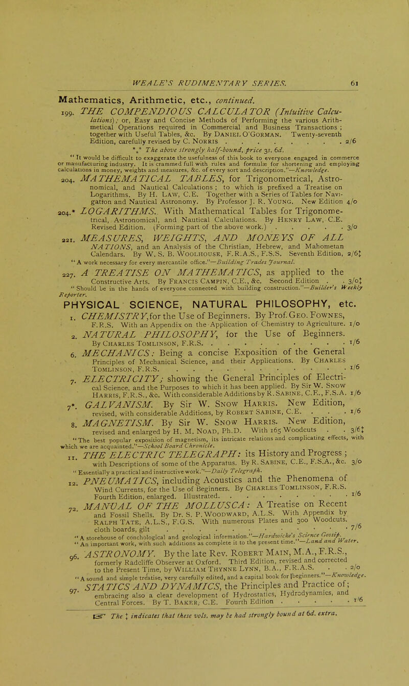 Mathematics, Arithmetic, etc., continued. i99. THE COMPENDIOUS CALCULATOR (Intuitive Calcu- lations); or, Easy and Concise Methods of Performing the various Arith- metical Operations required in Commercial and Business Transactions ; together with Useful Tables, &c. By Daniel O'Gorman. Twenty-seventh Edition, carefully revised by C. Norris 2/6 %* The above strongly half-bound, price 3J. 6d.  It would be difficult to exaggerate the usefulness of this book to everyone engaged in commerce or manufacturing industry. It is crammed full with rules and formulas for shortening and employing calculations in money, weights and measures, &c. of every sort and description.—Knowledge. 204. MATHEMATICAL TABLES, for Trigonometrical, Astro- nomical, and Nautical Calculations ; to which is prefixed a Treatise on Logarithms. By H. Law, C.E. Together with a Series of Tables for Navi- gation and Nautical Astronomy. By Professor J. R. Young. New Edition 4/0 204.* LOGARITHMS. With Mathematical Tables for Trigonome- trical, Astronomical, and Nautical Calculations. By Henry Law, C.E. Revised Edition. (Forming part of the above work.) 3/0 22t. MEASURES, WEIGHTS, AND MONEYS OF ALL NA TIONS, and an Analysis of the Christian, Hebrew, and Mahometan Calendars. By W. S. B. Woolhouse, F.R.A.S., F.S.S. Seventh Edition, 2/6J A work necessary for every mercantile office.—Building Trades Journal. 227. A TREATISE ON MATHEMATICS, as applied to the Constructive Arts. By Francis Campin, C.E., &c. Second Edition . . 3/0J  Should be in the hands of everyone connected with building construction.—Builder's Weekly Reporter. PHYSICAL SCIENCE, NATURAL PHILOSOPHY, etc. 1. CH£MISTRY,(or the Use of Beginners. By Prof. Geo. Fownes, F.R.S. With an Appendix on the Application of Chemistry to Agriculture. 1/0 2. NATURAL PHILOSOPHY, for the Use of Beginners. By Charles Tomlinson, F.R.S T/6 6. MECHANICS: Being a concise Exposition of the General Principles of Mechanical Science, and their Applications. By Charles Tomlinson, F.R.S *l6 7. ELECTRICITYj showing the General Principles of Electri- cal Science, and the Purposes to which it has been applied. By Sir W. Snow Harris, F.R.S., &c. With considerable Additions by R.Sabine, C.E.,F.S.A. 1/6 7*. GALVANISM. By Sir W. Snow Harris. New Edition, revised, with considerable Additions, by Robert Sabine, C.E. . . .1/6 8 MAGNETISM. By Sir W. Snow Harris. New Edition, revised and enlarged by H. M.Noad, Ph.D. With 165 Woodcuts . .3/6$ The best popular exposition of magnetism, its intricate relations and complicating effects, with which we are acquainted.—School Board Chronicle. „. THE ELECTRIC TELEGRAPH: its History and Progress ; with Descriptions of some of the Apparatus. By R.Sabine, C.E., F.S.A., &c. 3/0  Essentially a practical and instructive work.''—Daily Telegraph. I2 PNEUMATICS, including Acoustics and the Phenomena of Wind Currents, for the Use of Beginners. By CHARLES TOMLINSON, F.R.S. Fourth Edition, enlarged. Illustrated 1,6 72 MANUAL OF THE MOLLUSC A: A Treatise on Recent and Fossil Shells. By Dr. S. P. Woodward, A.L.S. With Appendix by Ralph Tate, A.L.S., F.G.S. With numerous Plates and 300 Woodcuts, cloth boards, gilt • ' . * 7'  A storehouse of conchological and geological information.—Hardwicke's Science Gossip.  An important work, with such additions as complete it to the present time. —Land. ana. water. q6 ASTRONOMY. By the late Rev. Robert Main, M. A., F.R.S., ' formerly Radcliffe Observer at Oxford. Third Edition, revised and corrected to the Present Time, by William Thynne Lynn, B.A., F.R.A.S. . . 2/0 A sound and simple tre'atise, very carefully edited, and a capital book for \bcg\nners.-Knoruledge. Q7 STATICS AND DYNAMICS, the Principles and Practice of; embracing also a clear development of Hydrostatics, Hydrodynamics, and Central Forces. By T. Baker, C.E. Fourth Edition 1,6