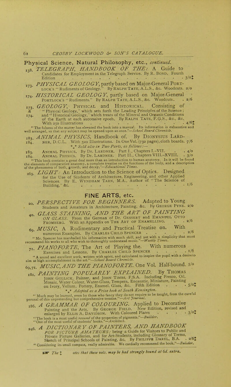 Physical Science, Natural Philosophy, etc., continued. 138. TELEGRAPH, HANDBOOK OF THE: A Guide to Candidates for Employment in the Telegraph Service. By R. Bond. Fourth Edition 3/°t 173. PHYSICAL GEOLOGY, partly based on Maj or-General Port- lock's  Rudiments of Geology. By Ralph Tate, A.L.S., &c. Woodcuts. 2/0 174. HISTORICAL GEOLOGY, partly based on Major-General • Portlock's  Rudiments. By Ralph Tate, A.L.S., &c. Woodcuts. . 2/6 173. GEOLOGY, Physical and Historical. Consisting of &  Physical Geoloey, which sets forth the Leading Principles of the Science ; 174. and  Historical Geology, which treats of the Mineral and Organic Conditions of the Earth at each successive epoch. By Ralph Tate, F.G.S., &c, &c. With 250 Illustrations *' The fulness of the matter has elevated the book into a manual. Its informaiion is exhaustive and well arranged, so that any subject may be opened upon at once.— School Board Chronicle. X83. ANIMAL PHYSICS, Handbook of. By Dionysius Lard- 184! ner, D.C.L. With 520 Illustrations. In One Vol. (732 pages), cloth boards. 7/6 %* Sold also in Two Parts, as follows:— 183. Animal Physics. By Dr. Lardner. Part I., Chapters I.-VII. . .4/0 184. Animal Physics. By Dr. Lardner. Part II., Chapters VIII.-XVIII. .3/0  This book contains a great deal more than an introduction to human anatomy. In it will be found the elements of comparative anatomy, a complete treatise on the functions of the body, and a description of the phenomena of birth, growth, and decay. '—Educational Times. 269. LIGHT: An Introduction to the Science of Optics.. Designed for the Use of Students of Architecture, Engineering, and other Applied Sciences. By E. Wyndham Tarn, M.A., Author of The Science of Building, &c. . ' r/6 FINE ARTS, etc. 20 PERSPECTIVE FOR BEGINNERS. Adapted to Young Students and Amateurs in Architecture, Painting, &c. By George Pyne. 2/0 4o GLASS STAINING, AND THE ART OF PAINTING ON GLASS. From the German of Dr. Gessert and Emanuel Otto Fromberg. With an Appendix on The Art of Enamelling. . .2/5 69. MUSIC, A Rudimentary and Practical Treatise on. With numerous Examples. By Charles Child Spencer 2/6  Mr. Spencer has marshalled his information with much skill, and yet with a simplicity that must recommend his works to all who wish to thoroughly understand music. —Weekly 1 lines. n. PIANOFORTE, The Art of Playing the. With numerous Exercises and Lessons. By Charles Child Spencer .... 1/6  A sound and excellent work, written with spirit, and calculated to inspire the pupil with a desire to aim at high accomplishment in the an.—School Board Chronicle. 69,71. MUSIC, AND THE PIANOFORTE. One Vol. Half-bound. S/o l8l PAINTING POPULARLY EXPLAINED. By Thomas John Gullick, Painter, and John Timbs, F.S.A. Including Fresco, Oil, Mosaic, Water Colour, Water-Glass, Tempera, Encaustic, Miniature, Painting on Ivory, Vellum, Pottery, Enamel. Glass, &c. Fifth Edition . . . 5/°t *„* Adopted as a Prize book at South Kensington.  Much may be learned, even by those who fancy they do not require to be taught, from the careful ^.usal of this unpretending but comprehensive treatise.—/I Journal. l86 A GRAMMAR OF COLOURING. Applied to Decorative Painting and the Arts. By George Field. New Edition, revised and enlarged by Ellis A. Davidson. With Coloured Plates . . . • 3/°I The book is a most useful resuiiii of the properties of pigments.—Builder. One of the most useful of students' books.—Architect. 246 A DICTIONAR Y OF PAINTERS, AND HANDBOOK FOR PICTURE AM A TEURS; being a Guide for Visitors to Public and Private Picture Galleries, and for Art-Students, including Glossary of Terms, Sketch of Principal Schools of Painting, &c. By Philippe Daryl, B.A. . 2/6J  Considering its small compass, really admirable. We cordially recommend the hooV.-Builder.^ pcru