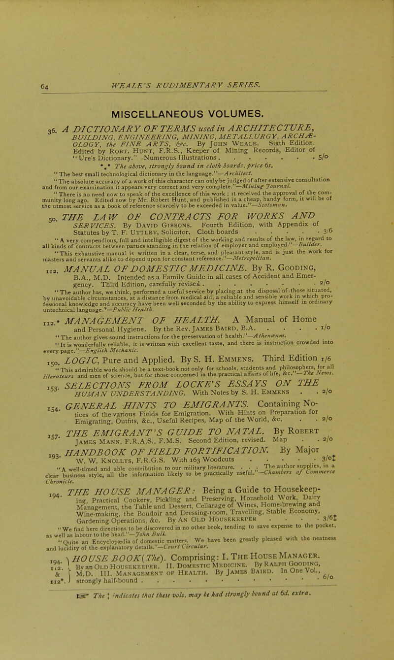 MISCELLANEOUS VOLUMES. 36. A DICTIONARY OF TERMS used in ARCHITECTURE, BUILDING, ENGINEERING, MINING, METALLURGY, ARCHAE- OLOGY, the FINE ARTS, &c. By John Weale. Sixth Edition. Edited by Robt. Hunt, F.R.S., Keeper of Mining Records, Editor of  Ure's Dictionary. Numerous Illustrations 5/° %* The above, strongly bound in cloth boards, price 6s.  The best small technological dictionary in the language.' '—A rchitect. The absolute accuracy of a work of this character can only be judged of after extensive consultation and from our examination it appears very correct and very complete.—Mining Journal.  There is no need now to speak of the excellence of this work ; it received the approval of the com- munity long ago. Edited now by Mr. Robert Hunt, and published in a cheap, handy form, it will be of the utmost service as a book of reference scarcely to be exceeded in value.—Scotsman. 50. THE LAW OF CONTRACTS FOR WORKS AND SERVICES. By David Gibbons. Fourth Edition, with Appendix of Statutes by T. F. Uttley, Solicitor. Cloth boards 3'&  A very compendious, full and intelligible digest of the working and results of the law, in regard to all kinds of contracts between parties standing in the relation of employer and employed.—Builder. This exhaustive manual is written in a clear, terse, and pleasant style, and is just the work for masters and servants alike to depend upon for constant reference.1'—Metropolitan. II2. MANUAL OF DOMESTIC MEDICINE. By R. Gooding, B.A., M.D. Intended as a Family Guide in all cases of Accident and Emer- gency. Third Edition, carefully revised .2/0 The author has, we think, performed a useful service by placing at the disposal of those situated, by unavoidable circumstances, at a distance from medical aid, a reliable and sensible work m which pro- fessional knowledge and accuracy have been well seconded by the ability to express himself in ordinary untechnical language.—Public Health. 112* MANAGEMENT OF HEALTH. A Manual of Home and Personal Hygiene. By the Rev. James Baird, B.A. . . . .1/0 The author gives sound instructions for the preservation of health.— Atlienaum.  It is wonderfully reliable, it is written with excellent taste, and there is instruction crowded into every page.—English Mechanic. lSo. LOGIC, Pure and Applied. By S. H. Emmens. Third Edition 1/6 'This admirable work should be a text-book not only for schools, students and philosophers, for all literateurs and men of science, but for those concerned in the practical affairs of life, &c. — J he jvews. «, SELECTIONS FROM LOCKE'S ESSAYS ON THE HUMAN UNDERSTANDING. With Notes by S. H. Emmens . .2/0 T-4 GENERAL HINTS TO EMIGRANTS. Containing No- tices of the various Fields for Emigration. With Hints on Preparation for Emigrating, Outfits, &c, Useful Recipes, Map of the World, &c. . . 2/0 T„ THE EMIGRANT'S GUIDE TO NATAL. By Robert James Mann, F.R.A.S., F.M.S. Second Edition, revised. Map . .2/0 10, HANDBOOK OF FIELD FORTIFICATION. By Major W. W. Knollys, F.R.G.S. With 163 Woodcuts ..... 3/°I A well-timed and able contribution to our military literature. . . 1 The author supplies, in a clear business style, all the information likely to be practically u*(uV<-Chambers of Commerce Chronicle. 1Q, THE HOUSE MANAGER: Being a Guide to Housekeep- ine, Practical Cookery, Pickling and Preserving, Household Work, Dairy Management, the Table and Dessert, Cellarage of Wines, Home-brewing and Wine-making, the Boudoir and Dressing-room, Travelling, Stable Economy, Gardening Operations, &c. By An Old Housekeeper .... 3/°I We find here directions to be discovered in no other book, tending to save expense to the pocket, as well as labour to the head.—J* Bulk . . Quite an Encyclopedia of domestic matter*. We have been greatly pleased with the neatness and lucidity of the explanatory details.—Court Circular. 1Q, ^ HOUSE BOOK (The). Comprising: I. The House Manager. ?X [ By an Old Housekeeper. II. Domestic Medicine. By Ralph Gooding, & f M.D. III. Management of Health. By James Baird. In One Vol., 112*. J strongly half-bound