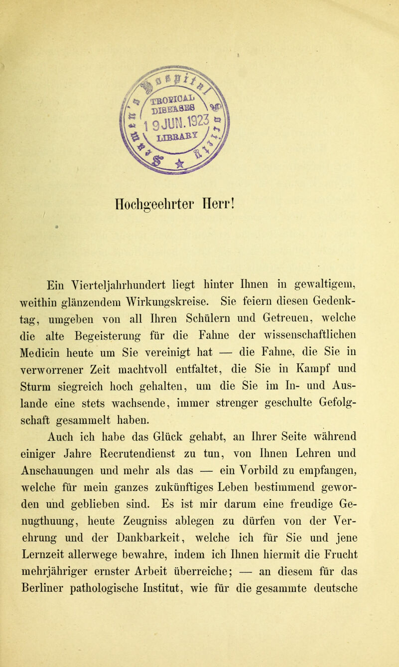 Hochgeehrter Herr! Ein Vierteljahrhundert liegt hinter Ihnen in gewaltigem, weithin glänzendem Wirkmigskreise. Sie feiern diesen Gedenk- tag, umgeben von all Ihren Schülern und Getreuen, welche die alte Begeisterung für die Fahne der wissenschaftlichen Medicin heute um Sie vereinigt hat — die Fahne, die Sie in verworrener Zeit machtvoll entfaltet, die Sie in Kampf und Sturm siegreich hoch gehalten, um die Sie im In- und Aus- lande eine stets wachsende, immer strenger geschulte Gefolg- schaft gesammelt haben. Auch ich habe das Glück gehabt, an Ihrer Seite während einiger Jahre Recrutendienst zu tun, von Ihnen Lehren und Anschauungen und mehr als das — ein Vorbild zu empfangen, welche für mein ganzes zukünftiges Leben bestimmend gewor- den und geblieben sind. Es ist mir darum eine freudige Ge- nugthuung, heute Zeugniss ablegen zu dürfen von der Ver- ehrung und der Dankbarkeit, welche ich für Sie und jene Lernzeit allerwege bewahre, indem ich Ihnen hiermit die Frucht mehrjähriger ernster Arbeit überreiche; — an diesem für das Berliner pathologische Institut, wie für die gesammte deutsche