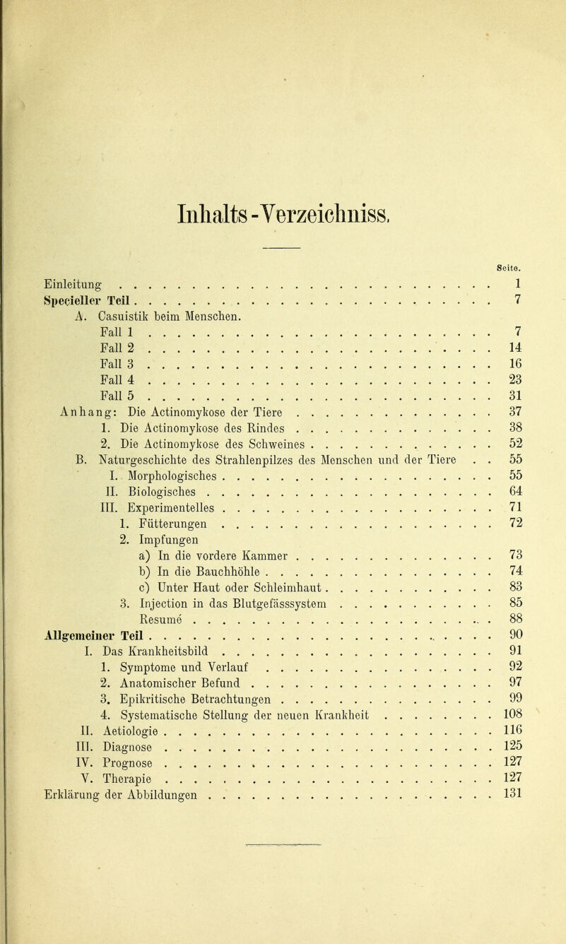 Inhalts - Verzeicliniss, Seite. Einleitung 1 Specieller Teil „ 7 A. Casuistik beim Menschen. Fall 1 7 Fall 2 14 Fall 3 16 Fall 4 23 Fall 5 31 Anhang: Die Actinomykose der Tiere 37 1. Die Actinomykose des Rindes 38 2. Die Actinomykose des Schweines 52 B. Naturgeschichte des Strahlenpilzes des Menschen und der Tiere . . 55 I. Morphologisches 55 IL Biologisches 64 III. Experimentelles 71 1. Fütterungen 72 2. Impfungen a) In die vordere Kammer 73 b) In die Bauchhöhle 74 c) Unter Haut oder Schleimhaut 83 3. Injection in das Blutgefasssystem 85 Resume 88 Allgrememer Teil 90 I. Das Krankheitsbild 91 1. Symptome und Verlauf 92 2. Anatomischer Befund 97 3. Epikritische Betrachtungen 99 4. Systematische Stellung der neuen Krankheit 108 II. Aetiologie 116 III. Diagnose 125 IV. Prognose 127 V. Therapie 127 Erklärung der Abbildungen 131