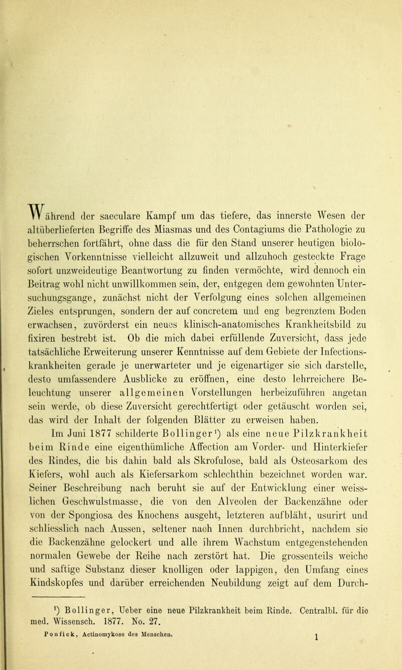 W^ährend der saeculare Kampf um das tiefere, das innerste Wesen der altüberlieferten Begriffe des Miasmas und des Contagiums die Pathologie zu beherrschen fortfährt, ohne dass die für den Stand unserer heutigen biolo- gischen Vorkenntnisse vielleicht allzuweit und allzuhoch gesteckte Frage sofort unzweideutige Beantwortung zu finden vermöchte, wird dennoch ein Beitrag wohl nicht unwillkommen sein, der, entgegen dem gewohnten Unter- suchungsgange, zunächst nicht der Verfolgung eines solchen allgemeinen Zieles entsprungen, sondern der auf concretem und eng begrenztem Boden erwachsen, zuvörderst ein neues klinisch-anatomisches Krankheitsbild zu fixiren bestrebt ist. Ob die mich dabei erfüllende Zuversicht, dass jede tatsächliche Erweiterung unserer Kenntnisse auf dem Gebiete der Infections- krankheiten gerade je unerwarteter und je eigenartiger sie sich darstelle, desto umfassendere Ausblicke zu eröffnen, eine desto lehrreichere Be- leuchtung unserer allgemeinen Vorstellungen herbeizuführen angetan sein werde, ob diese Zuversicht gerechtfertigt oder getäuscht worden sei, das wird der Inhalt der folgenden Blätter zu erweisen haben. Im Juni 1877 schilderte Bollinger als eine neue Pilzkrankheit beim Rinde eine eigenthümliche Affection am Vorder- und Hinterkiefer des Pindes, die bis dahin bald als Skrofulöse, bald als Osteosarkom des Kiefers, wohl auch als Kiefersarkom schlechthin bezeichnet worden war. Seiner Beschreibung nach beruht sie auf der Entwicklung einer weiss- lichen Geschwulstmasse, die von den Alveolen der Backenzähne oder von der Spongiosa des Knochens ausgeht, letzteren aufbläht, usurirt und schliesslich nach Aussen, seltener nach Innen durchbricht, nachdem sie die Backenzähne gelockert und alle ihrem Wachstum entgegenstehenden normalen Gewebe der Reihe nach zerstört hat. Die grossenteils weiche und saftige Substanz dieser knolligen oder lappigen, den Umfang eines Kindskopfes und darüber erreichenden Neubildung zeigt auf dem Durch- ^) Bollinger, Ueber eine neue Pilzkrankheit beim Rinde. Centralbl. für die med. Wissensch. 1877. No. 27.