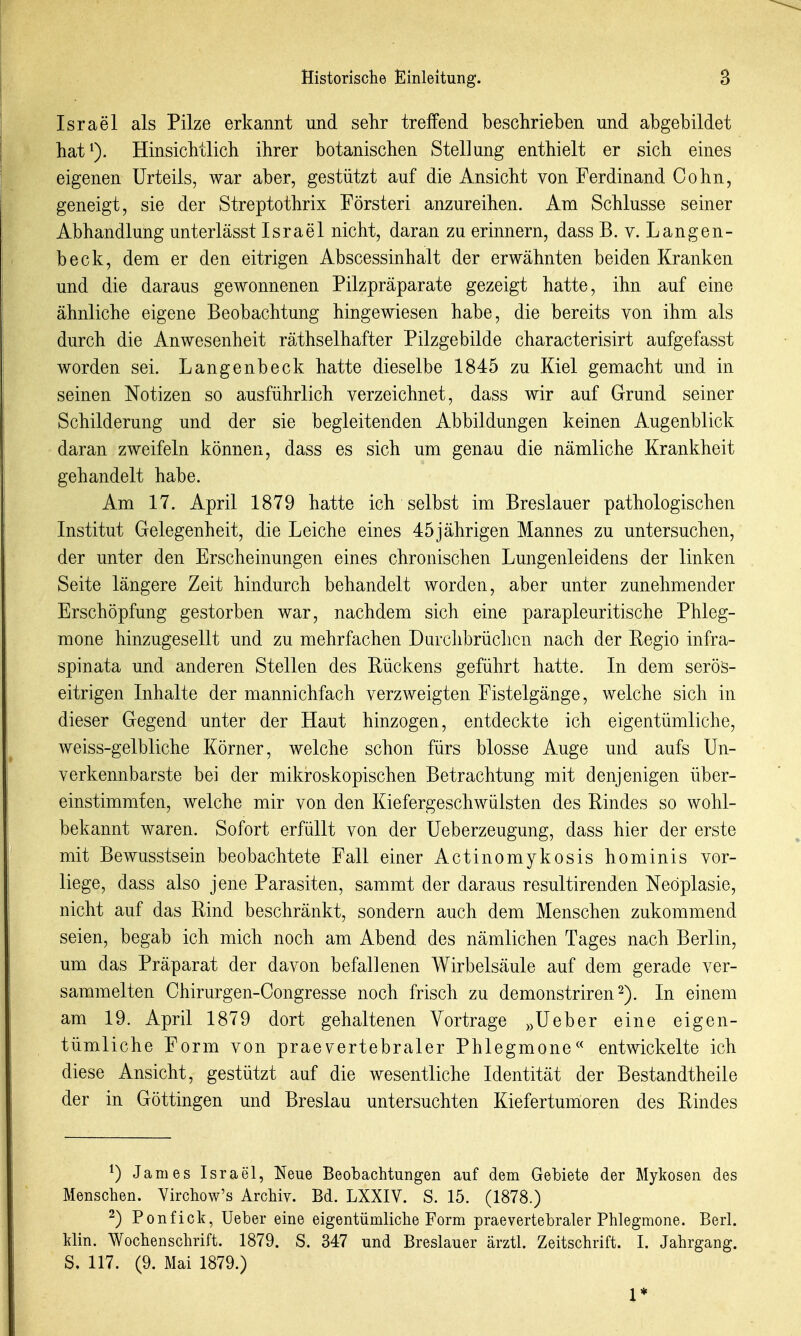 Israel als Pilze erkannt und sehr treffend beschrieben und abgebildet hat^). Hinsichtlich ihrer botanischen Stellung enthielt er sich eines eigenen Urteils, war aber, gestützt auf die Ansicht von Ferdinand Cohn, geneigt, sie der Streptothrix Försteri anzureihen. Am Schlüsse seiner Abhandlung unterlässt Israel nicht, daran zu erinnern, dass B. v. Langen- beck, dem er den eitrigen Abscessinhalt der erwähnten beiden Kranken und die daraus gewonnenen Pilzpräparate gezeigt hatte, ihn auf eine ähnliche eigene Beobachtung hingewiesen habe, die bereits von ihm als durch die Anwesenheit räthselhafter Pilzgebilde characterisirt aufgefasst worden sei. Langenbeck hatte dieselbe 1845 zu Kiel gemacht und in seinen Notizen so ausführlich verzeichnet, dass wir auf Grund seiner Schilderung und der sie begleitenden Abbildungen keinen Augenblick daran zweifeln können, dass es sich um genau die nämliche Krankheit gehandelt habe. Am 17. April 1879 hatte ich selbst im Breslauer pathologischen Institut Gelegenheit, die Leiche eines 45 jährigen Mannes zu untersuchen, der unter den Erscheinungen eines chronischen Lungenleidens der linken Seite längere Zeit hindurch behandelt worden, aber unter zunehmender Erschöpfung gestorben war, nachdem sich eine parapleuritische Phleg- mone hinzugesellt und zu mehrfachen Durchbrüchen nach der Regio infra- spinata und anderen Stellen des Rückens geführt hatte. In dem serös- eitrigen Inhalte der mannichfach verzweigten Fistelgänge, welche sich in dieser Gegend unter der Haut hinzogen, entdeckte ich eigentümliche, weiss-gelbliche Körner, welche schon fürs blosse Auge und aufs Un- verkennbarste bei der mikroskopischen Betrachtung mit denjenigen über- einstimmten, welche mir von den Kiefergeschwülsten des Rindes so wohl- bekannt waren. Sofort erfüllt von der Ueberzeugung, dass hier der erste mit Bewusstsein beobachtete Fall einer Actinomykosis hominis vor- liege, dass also jene Parasiten, sammt der daraus resultirenden Neoplasie, nicht auf das Rind beschränkt, sondern auch dem Menschen zukommend seien, begab ich mich noch am Abend des nämlichen Tages nach Berlin, um das Präparat der davon befallenen Wirbelsäule auf dem gerade ver- sammelten Chirurgen-Congresse noch frisch zu demonstriren^). In einem am 19. April 1879 dort gehaltenen Vortrage ^^Ueber eine eigen- tümliche Form von praevertebraler Phlegmone« entwickelte ich diese Ansicht, gestützt auf die wesentliche Identität der Bestandtheile der in Göttingen und Breslau untersuchten Kiefertumoren des Rindes ^) James Israel, Neue Beobachtungen auf dem Gebiete der Mykosen des Menschen. Virchow's Archiv. Bd. LXXIV. S. 15. (1878.) 2) Ponfick, Ueber eine eigentümliche Form prae vertebraler Phlegmone. Berl. kHn. Wochenschrift. 1879. S. 347 und Breslauer ärztl. Zeitschrift. I. Jahrgang. S. 117. (9. Mai 1879.) 1*