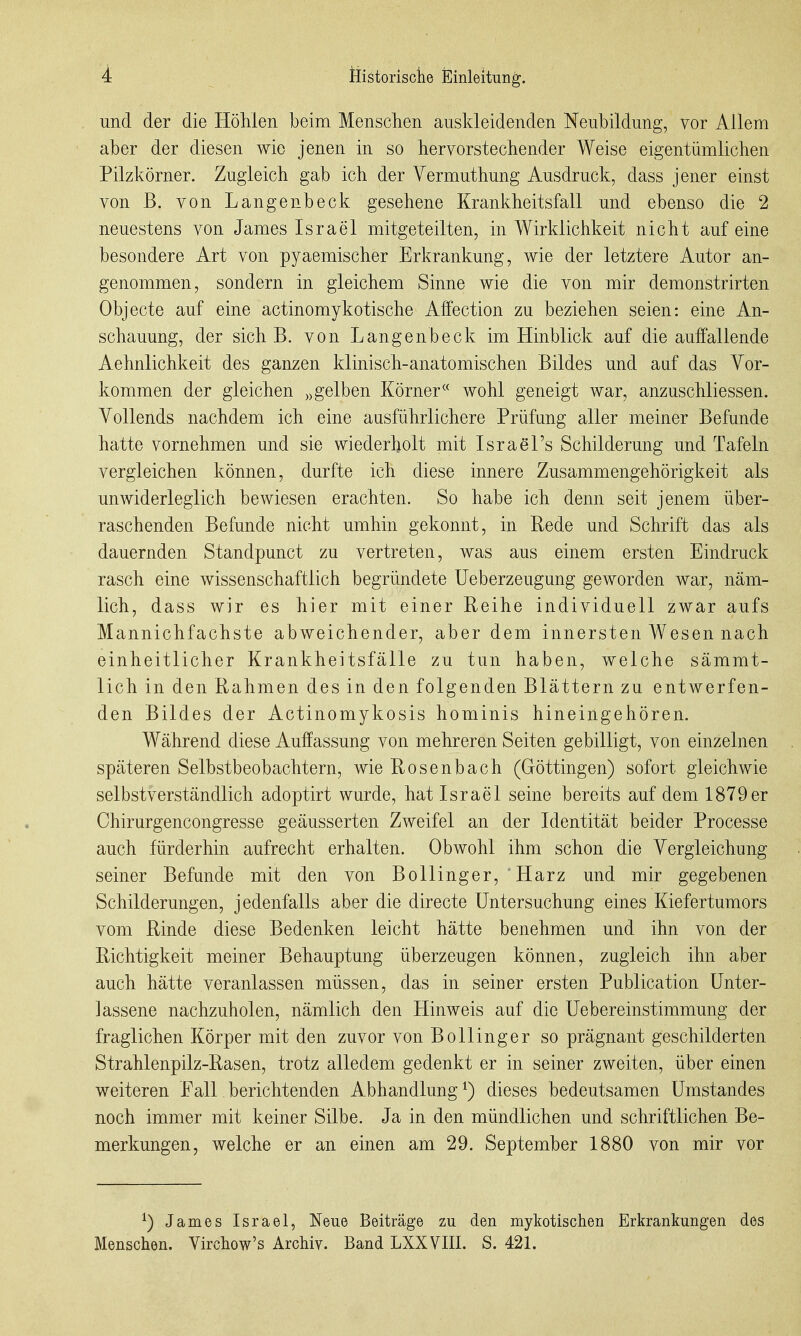 und der die Höhlen beim Menschen auskleidenden Neubildung, vor Allem aber der diesen wie jenen in so hervorstechender Weise eigentümlichen Pilzkörner. Zugleich gab ich der Vermuthung Ausdruck, dass jener einst von B. von Langenbeck gesehene Krankheitsfall und ebenso die 2 neuestens von James Israel mitgeteilten, in Wirklichkeit nicht auf eine besondere Art von pyaemischer Erkrankung, wie der letztere Autor an- genommen, sondern in gleichem Sinne wie die von mir demonstrirten Objecte auf eine actinomykotische Affection zu beziehen seien: eine An- schauung, der sich B. von Langenbeck im Hinblick auf die auffallende Aehnlichkeit des ganzen klinisch-anatomischen Bildes und aaf das Vor- kommen der gleichen „gelben Körner« wohl geneigt war, anzuschliessen. Vollends nachdem ich eine ausführlichere Prüfung aller meiner Befunde hatte vornehmen und sie wiederholt mit Israel's Schilderung und Tafeln vergleichen können, durfte ich diese innere Zusammengehörigkeit als unwiderleglich bewiesen erachten. So habe ich denn seit jenem über- raschenden Befunde nicht umhin gekonnt, in Rede und Schrift das als dauernden Standpunct zu vertreten, was aus einem ersten Eindruck rasch eine wissenschaftlich begründete üeberzeugung geworden war, näm- lich, dass wir es hier mit einer Reihe individuell zwar aufs Mannichfachste abweichender, aber dem innersten Wesen nach einheitlicher Krankheitsfälle zu tun haben, welche sämmt- lich in den Rahmen des in den folgenden Blättern zu entwerfen- den Bildes der Actinomykosis hominis hineingehören. Während diese Auffassung von mehreren Seiten gebilligt, von einzelnen späteren Selbstbeobachtern, wie Rosenbach (Göttingen) sofort gleichwie selbstverständlich adoptirt wurde, hat Israel seine bereits auf dem 1879er Chirurgencongresse geäusserten Zweifel an der Identität beider Processe auch fürderhin aufrecht erhalten. Obwohl ihm schon die Vergleichung seiner Befunde mit den von Bollinger, Harz und mir gegebenen Schilderungen, jedenfalls aber die directe Untersuchung eines Kiefertumors vom Rinde diese Bedenken leicht hätte benehmen und ihn von der Richtigkeit meiner Behauptung überzeugen können, zugleich ihn aber auch hätte veranlassen müssen, das in seiner ersten Publication Unter- lassene nachzuholen, nämlich den Hinweis auf die Uebereinstimmung der fraglichen Körper mit den zuvor von Bollinger so prägnant geschilderten Strahlenpilz-Rasen, trotz alledem gedenkt er in seiner zweiten, über einen weiteren Fall berichtenden Abhandlung ^) dieses bedeutsamen Umstandes noch immer mit keiner Silbe. Ja in den mündlichen und schriftlichen Be- merkungen, welche er an einen am 29. September 1880 von mir vor ^) James Israel, Neue Beiträge zu den mykotischen Erkrankungen des Menschen. Virchow's Archiv. Band LXXVIII. S. 421.