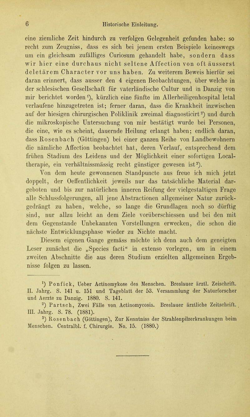 eine ziemliclie Zeit hindurch zu verfolgen Gelegenheit gefunden habe: so recht zum Zeugniss, dass es sich bei jenem ersten Beispiele keineswegs um ein gleichsam zufälliges Curiosum gehandelt habe, sondern dass wir hier eine durchaus nicht seltene Affection von oft äusserst deletärem Character vor uns haben. Zu weiterem Beweis hierfür sei daran erinnert, dass ausser den 4 eigenen Beobachtungen, über welche in der schlesischen Gesellschaft für vaterländische Oultur und in Danzig von mir berichtet worden kürzlich eine fünfte im Allerheiligenhospital letal verlaufene hinzugetreten ist; ferner daran, dass die Krankheit inzwischen auf der hiesigen chirurgischen Poliklinik zweimal diagnosticirt 2) und durch die mikroskopische Untersuchung von mir bestätigt wurde bei Personen, die eine, wie es scheint, dauernde Heilung erlangt haben; endlich daran, dass Rosenbach (Göttingen) bei einer ganzen Reihe von Landbewohnern die nämliche Affection beobachtet hat, deren Verlauf, entsprechend dem frühen Stadium des Leidens und der Möglichkeit einer sofortigen Local- therapie, ein verhältnissmässig recht günstiger gewesen ist^). Von dem heute gewonnenen Standpuncte aus freue ich mich jetzt doppelt, der 0Öffentlichkeit jeweils nur das tatsächliche Material dar- geboten und bis zur natürlichen inneren Reifung der vielgestaltigen Frage alle Schlussfolgerungen, all jene Abstractionen allgemeiner Natur zurück- gedrängt zu haben, welche, so lange die Grundlagen noch so dürftig sind, nur allzu leicht an dem Ziele vorüberschiessen und bei den mit dem Gegenstande Unbekannten Vorstellungen erwecken, die schon die nächste Entwicklungsphase wieder zu Nichte macht. Diesem eigenen Gange gemäss möchte ich denn auch dem geneigten Leser zunächst die „Speeles facti« in extenso vorlegen, um in einem zweiten Abschnitte die aus deren Studium erzielten allgemeinen Ergeb- nisse folgen zu lassen. ^) Ponfick, Ueber Actinomykose des Menschen. Breslauer ärztl. Zeischrift. II. Jahrg. S. 141 u. 151 und Tageblatt der 53. Versammlung der Naturforscher und Aerzte zu Danzig. 1880. S. 141. ^) Partsch, Zwei Fälle von Actinomycosis. Breslauer ärztliche Zeitschrift.. III. Jahrg. S. 78. (1881). ^) Bosenbach (Göttingen), Zur Kenntniss der Strahlenpilzerkrankungen beim Menschen. Centralbl. f. Chirurgie. No. 15. (1880.)