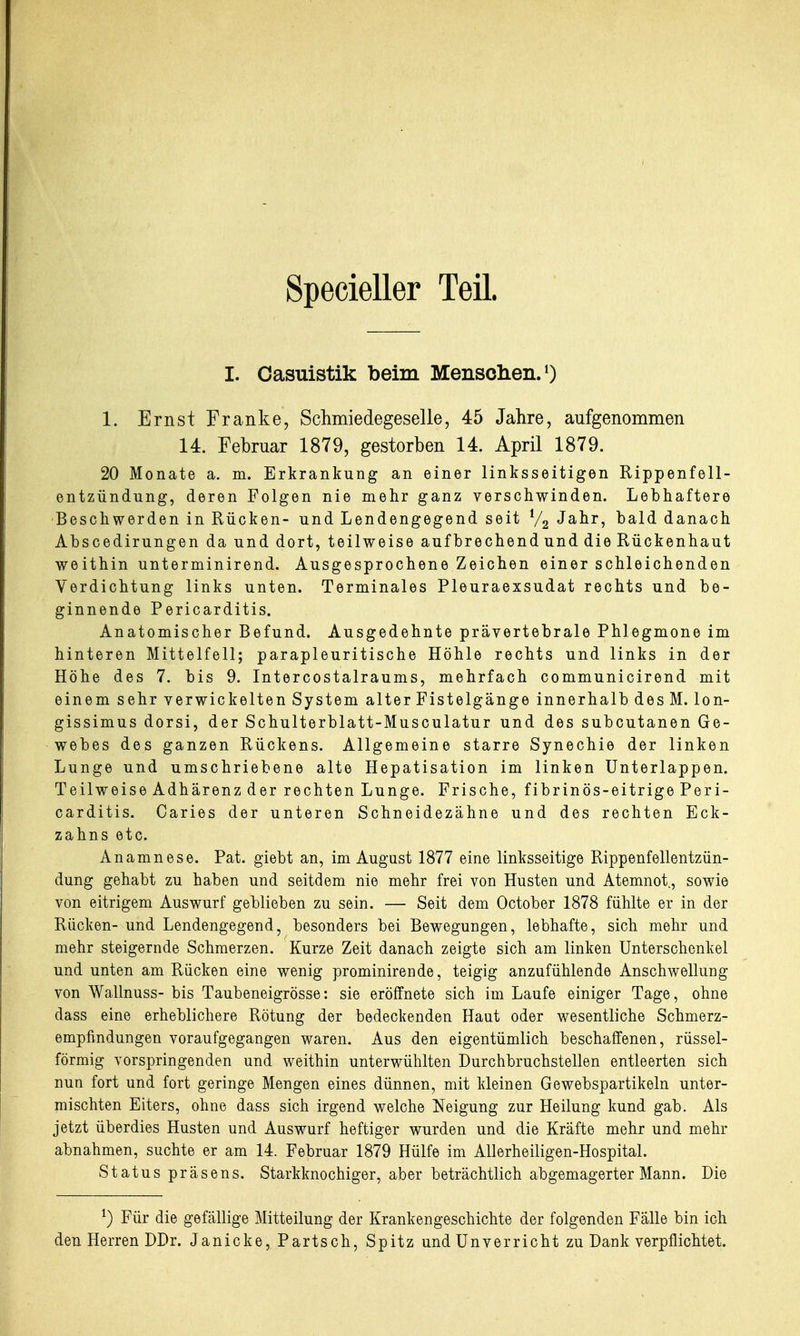 Specieller Teil. I. Oasuistik beim Mensclieii.O 1. Ernst Franke, Sclimiedegeselle, 45 Jahre, aufgenommen 14. Februar 1879, gestorben 14. April 1879. 20 Monate a. m. Erkrankung an einer linksseitigen Rippenfell- entzündung, deren Folgen nie mehr ganz verschwinden. Lebhaftere Beschwerden in Rücken- und Lendengegend seit V2 Jahr, bald danach Abscedirungen da und dort, teilweise auf brechend und die Rückenhaut weithin unterminirend. Ausgesprochene Zeichen einer schleichenden Verdichtung links unten. Terminales Pleuraexsudat rechts und be- ginnende Pericarditis. Anatomischer Befund. Ausgedehnte prävertebrale Phlegmone im hinteren Mittelfell; parapleuritische Höhle rechts und links in der Höhe des 7. bis 9. Intercostalraums, mehrfach communicirend mit einem sehr verwickelten System alter Fistelgänge innerhalb des M. lon- gissimus dorsi, der Schulterblatt-Musculatur und des subcutanen Ge- webes des ganzen Rückens. Allgemeine starre Synechie der linken Lunge und umschriebene alte Hepatisation im linken ünterlappen. Teilweise Adhärenz der rechten Lunge. Frische, fibrinös-eitrige Peri- carditis. Caries der unteren Schneidezähne und des rechten Eck- zahns etc. Anamnese. Pat. giebt an, im August 1877 eine linksseitige Rippenfellentzün- dung gehabt zu haben und seitdem nie mehr frei von Husten und Atemnot, sowie von eitrigem Auswurf geblieben zu sein. — Seit dem October 1878 fühlte er in der Rücken- und Lendengegend, besonders bei Bewegungen, lebhafte, sich mehr und mehr steigernde Schmerzen. Kurze Zeit danach zeigte sich am linken Unterschenkel und unten am Rücken eine wenig prominirende, teigig anzufühlende Anschwellung von Wallnuss- bis Taubeneigrösse: sie eröffnete sich im Laufe einiger Tage, ohne dass eine erheblichere Rötung der bedeckenden Haut oder wesentliche Schmerz- empfindungen voraufgegangen waren. Aus den eigentümlich beschaffenen, rüssel- förmig vorspringenden und weithin unterwühlten Durchbruchstellen entleerten sich nun fort und fort geringe Mengen eines dünnen, mit kleinen Gewebspartikeln unter- mischten Eiters, ohne dass sich irgend welche Neigung zur Heilung kund gab. Als jetzt überdies Husten und Auswurf heftiger wurden und die Kräfte mehr und mehr abnahmen, suchte er am 14. Februar 1879 Hülfe im Allerheiligen-Hospital. Status präsens. Starkknochiger, aber beträchtlich abgemagerter Mann. Die ^) Für die gefällige Mitteilung der Krankengeschichte der folgenden Fälle bin ich den Herren DDr. Janicke, Bartsch, Spitz und ünverricht zu Dank verpflichtet.