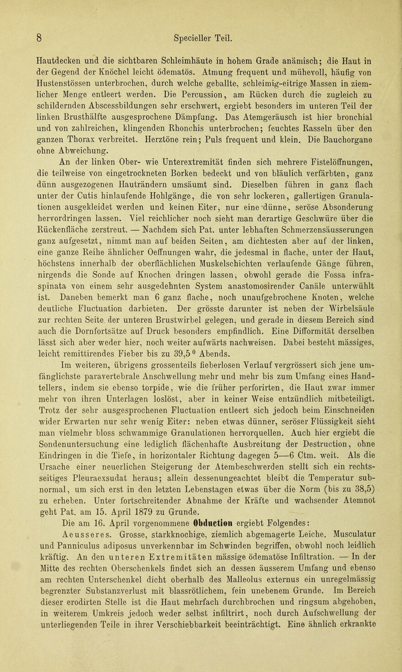 Hautdecken und die sichtbaren ScUeimliäute in hohem Grade anämisch; die Haut in der Gegend der Knöchel leicht ödematös. Atmung frequent und mühevoll, häufig von Hustenstössen unterbrochen, durch welche geballte, schleimig-eitrige Massen in ziem- licher Menge entleert werden. Die Percussion, am Rücken durch die zugleich zu schildernden Abscessbildungen sehr erschwert, ergiebt besonders im unteren Teil der linken Brusthälfte ausgesprochene Dämpfung. Das Atemgeräusch ist hier bronchial und von zahlreichen, klingenden Rhonchis unterbrochen; feuchtes Rasseln über den ganzen Thorax verbreitet. Herztöne rein; Puls frequent und klein. Die Bauchorgane ohne Abweichung. An der linken Ober- wie Unterextremität finden sich mehrere Fistelöffnungen, die teilweise von eingetrockneten Borken bedeckt und von bläulich verfärbten, ganz dünn ausgezogenen Hauträndern umsäumt sind. Dieselben führen in ganz flach unter der Cutis hinlaufende Hohlgänge, die von sehr lockeren, gallertigen Granula- tionen ausgekleidet werden und keinen Eiter, nur eine'dünne, seröse Absonderung hervordringen lassen. Viel reichlicher noch sieht man derartige Geschwüre über die Rückenfläche zerstreut. — Nachdem sich Pat. unter lebhaften Schmerzensäusserungen ganz aufgesetzt, nimmt man auf beiden Seiten, am dichtesten aber auf der linken, eine ganze Reihe ähnlicher Oeffnungen wahr, die jedesmal in flache, unter der Haut, höchstens innerhalb der oberflächlichen Muskelschichten verlaufende Gänge führen, nirgends die Sonde auf Knochen dringen lassen, obwohl gerade die Fossa infra- spinata von einem sehr ausgedehnten System anastomosirender Canäle unterwühlt ist. Daneben bemerkt man 6 ganz flache, noch unaufgebrochene Knoten, welche deutliche Fluctuation darbieten. Der grösste darunter ist neben der Wirbelsäule zur rechten Seite der unteren Brustwirbel gelegen, und gerade in diesem Bereich sind auch die Dornfortsätze auf Druck besonders empfindlich. Eine Dilformität derselben lässt sich aber weder hier, noch weiter aufwärts nachweisen. Dabei besteht mässiges, leicht remittirendes Fieber bis zu 39,5 ^ Abends. Im weiteren, übrigens grossenteils fieberlosen Verlauf vergrössert sich jene um- fänglichste paravertebrale Anschwellung mehr und mehr bis zum Umfang eines Hand- tellers, indem sie ebenso torpide, wie die früher perforirten, die Haut zwar immer mehr von ihren Unterlagen loslöst, aber in keiner Weise entzündlich mitbeteiligt. Trotz der sehr ausgesprochenen Fluctuation entleert sich jedoch beim Einschneiden wider Erwarten nur sehr wenig Eiter: neben etwas dünner, seröser Flüssigkeit sieht man vielmehr bloss schwammige Granulationen hervorquellen. Auch hier ergiebt die Sondenuntersuchung eine lediglich flächenhafte Ausbreitung der Destruction, ohne Eindringen in die Tiefe, in horizontaler Richtung dagegen 5—6 Ctm. weit. Als die Ursache einer neuerlichen Steigerung der Atembeschwerden stellt sich ein rechts- seitiges Pleuraexsudat heraus; allein dessenungeachtet bleibt die Temperatur sub- normal, um sich erst in den letzten Lebenstagen etwas über die Norm (bis zu 38,5) zu erheben. Unter fortschreitender Abnahme der Kräfte und wachsender Atemnot geht Pat, am 15. April 1879 zu Grunde. Die am 16. April vorgenommene Obductioii ergiebt Folgendes: Aeusseres. Grosse, starkknochige, ziemlich abgemagerte Leiche. Musculatur und Panniculus adiposus unverkennbar im Schwinden begriffen, obwohl noch leidlich kräftig. An den unteren Extremitäten mässige ödematöse Infiltration. — In der Mitte des rechten Oberschenkels findet sich an dessen äusserem Umfang und ebenso am rechten Unterschenkel dicht oberhalb des Malleolus externus ein unregelmässig begrenzter Substanzverlust mit blassrötlichem, fein unebenem Grunde. Im Bereich dieser erodirten Stelle ist die Haut mehrfach durchbrochen und ringsum abgehoben, in weiterem Umkreis jedoch weder selbst infiltrirt, noch durch Aufschwellung der unterliegenden Teile in ihrer Verschiebbarkeit beeinträchtigt. Eine ähnlich erkrankte