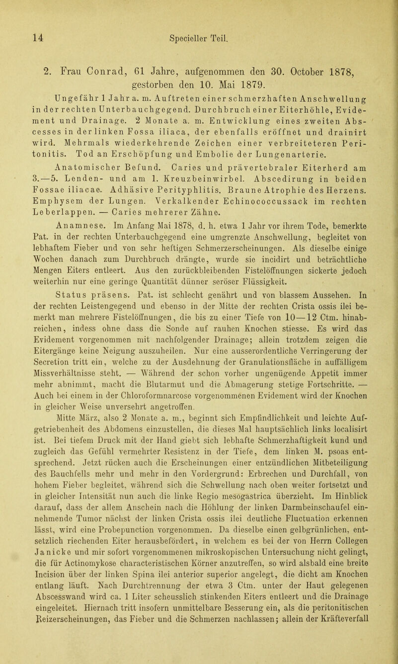 2. Frau Conrad, 61 Jahre, aufgenommen den 30. October 1878, gestorben den 10. Mai 1879. Ungefähr 1 Jahra. m. Auftreten einer schmerzhaften Anschwellung in der rechten Unter bauch gebend. Durchbruch einer Eiterhöhle, Evide- ment und Drainage. 2 Monate a. m. Entwicklung eines zweiten Abs- cesses in derlinken Fossa iliaca, der ebenfalls eröffnet und drainirt wird. Mehrmals wiederkehrende Zeichen einer verbreiteteren Peri- tonitis. Tod an Erschöpfung und Embolie der Lungenarterie. Anatomischer Befund. Caries und prävertebraler Eiterherd am 3. — 5. Lenden- und am 1. Kreuzbeinwirbel. Abscedirung in beiden Fossae iliacae. Adhäsive Perityphlitis. Braune Atrophie des Herzens. Emphysem der Lungen. Verkalkender Echinococcussack im rechten Leberlappen. — Caries mehrerer Zähne. Anamnese. Im Anfang Mai 1878, d. h. etwa 1 Jahr vor ihrem Tode, bemerkte Pat. in der rechten Unterbauchgegend eine umgrenzte Anschwellung, begleitet von lebhaftem Fieber und von sehr heftigen Schmerzerscheinungen. Als dieselbe einige Wochen danach zum Durchbruch drängte, wurde sie incidirt und beträchtliche Mengen Eiters entleert. Aus den zurückbleibenden Fistelöffnungen sickerte jedoch weiterhin nur eine geringe Quantität dünner seröser Flüssigkeit. Status präsens. Pat. ist schlecht genährt und von blassem Aussehen. In der rechten Leistengegend und ebenso in der Mitte der rechten Crista ossis ilei be- merkt man mehrere Fistelöffnungen, die bis zu einer Tiefe von 10—12 Ctm. hinab- reichen, indess ohne dass die Sonde auf rauhen Knochen stiesse. Es wird das Evidement vorgenommen mit nachfolgender Drainage; allein trotzdem zeigen die Eitergänge keine Neigung auszuheilen. Nur eine ausserordentliche Verringerung der Secretion tritt ein, welche zu der Ausdehnung der Granulationsfläche in auffälligem Missverhältnisse steht. — Während der schon vorher ungenügende Appetit immer mehr abnimmt, macht die Blutarmut und die Abmagerung stetige Fortschritte. — Auch bei einem in der Chloroformnarcose vorgenommenen Evidement wird der Knochen in gleicher Weise unversehrt angetroffen. Mitte März, also 2 Monate a. m., beginnt sich Empfindlichkeit und leichte Auf- getriebenheit des Abdomens einzustellen, die dieses Mal hauptsächlich links localisirt ist. Bei tiefem Druck mit der Hand giebt sich lebhafte Schmerzhaftigkeit kund und zugleich das Gefühl vermehrter Resistenz in der Tiefe, dem linken M. psoas ent- sprechend. Jetzt rücken auch die Erscheinungen einer entzündlichen Mitbeteiligung des Bauchfells mehr und mehr in den Vordergrund: Erbrechen und Durchfall, von hohem Fieber begleitet, während sich die Schwellung nach oben weiter fortsetzt und in gleicher Intensität nun auch die linke Regio mesogastrica überzieht. Im Hinblick darauf, dass der allem Anschein nach die Höhlung der linken Darmbeinschaufel ein- nehmende Tumor nächst der linken Crista ossis ilei deutliche Fluctuation erkennen lässt, wird eine Probepunction vorgenommen. Da dieselbe einen gelbgrünlichen, ent- setzlich riechenden Eiter herausbefördert, in welchem es bei der von Herrn Collegen Ja nicke und mir sofort vorgenommenen mikroskopischen Untersuchung nicht gelingt, die für Actinomykose characteristischen Körner anzutreffen, so wird alsbald eine breite Incision über der linken Spina ilei anterior superior angelegt, die dicht am Knochen entlang läuft. Nach Durchtrennung der etwa 3 Ctm. unter der Haut gelegenen Abscesswand wird ca. 1 Liter scheusslich stinkenden Eiters entleert und die Drainage eingeleitet. Hiernach tritt insofern unmittelbare Besserung ein, als die peritonitischen Keizerscheinungen, das Fieber und die Schmerzen nachlassen j allein der Kräfteverfall