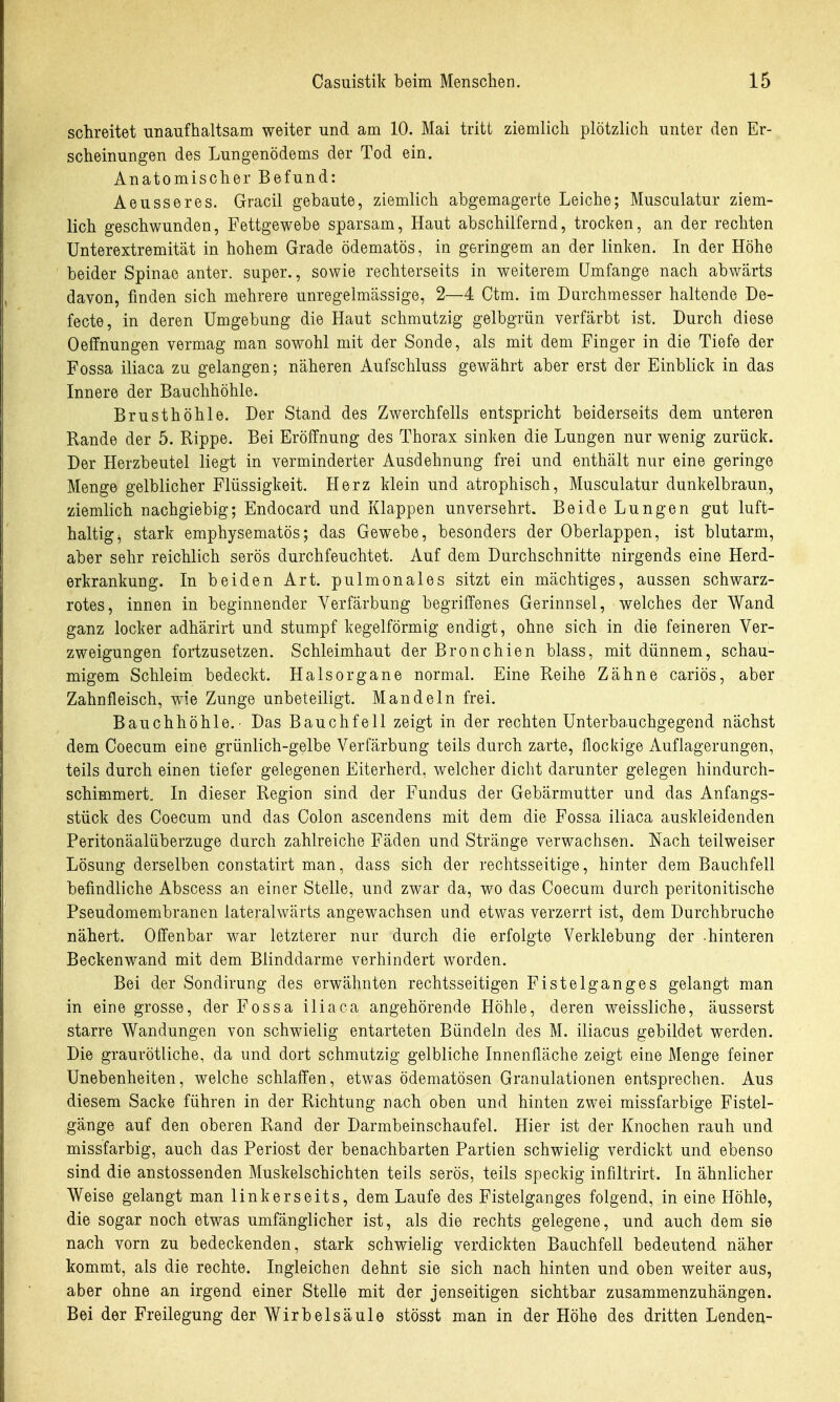 schreitet unaufhaltsam weiter und am 10. Mai tritt ziemlich plötzlich unter den Er- scheinungen des Lungenödems der Tod ein. Anatomischer Befund: Aeusseres. Gracil gebaute, ziemlich abgemagerte Leiche; Musculatur ziem- lich geschwunden, Fettgewebe sparsam, Haut abschilfernd, trocken, an der rechten Unterextremität in hohem Grade ödematös, in geringem an der linken. In der Höhe beider Spinae anter. super., sowie rechterseits in weiterem Umfange nach abwärts davon, finden sich mehrere unregelmässige, 2—4 Ctm. im Durchmesser haltende De- fecte, in deren Umgebung die Haut schmutzig gelbgrün verfärbt ist. Durch diese Oeffnungen vermag man sowohl mit der Sonde, als mit dem Finger in die Tiefe der Fossa iliaca zu gelangen; näheren Aufschluss gewährt aber erst der Einblick in das Innere der Bauchhöhle. Brusthöhle. Der Stand des Zwerchfells entspricht beiderseits dem unteren Rande der 5. Rippe. Bei Eröffnung des Thorax sinken die Lungen nur wenig zurück. Der Herzbeutel liegt in verminderter Ausdehnung frei und enthält nur eine geringe Menge gelblicher Flüssigkeit. Herz klein und atrophisch, Musculatur dunkelbraun, ziemlich nachgiebig; Endocard und Klappen unversehrt. Beide Lungen gut luft- haltig, stark emphysematös; das Gewebe, besonders der Oberlappen, ist blutarm, aber sehr reichlich serös durchfeuchtet. Auf dem Durchschnitte nirgends eine Herd- erkrankung. In beiden Art. pulmonales sitzt ein mächtiges, aussen schwarz- rotes, innen in beginnender Verfärbung begriffenes Gerinnsel, welches der Wand ganz locker adhärirt und stumpf kegelförmig endigt, ohne sich in die feineren Ver- zweigungen fortzusetzen. Schleimhaut der Bronchien blass, mit dünnem, schau- migem Schleim bedeckt. Halsorgane normal. Eine Reihe Zähne cariös, aber Zahnfleisch, wie Zunge unbeteiligt. Mandeln frei. Bauchhöhle.- Das Bauchfell zeigt in der rechten Unterba.uchgegend nächst dem Coecum eine grünlich-gelbe Verfärbung teils durch zarte, flockige Auflagerungen, teils durch einen tiefer gelegenen Eiterherd, welcher dicht darunter gelegen hindurch- schimmert. In dieser Region sind der Fundus der Gebärmutter und das Anfangs- stück des Coecum und das Colon ascendens mit dem die Fossa iliaca auskleidenden Peritonäalüberzuge durch zahlreiche Fäden und Stränge verwachsen. Nach teilweiser Lösung derselben constatirt man, dass sich der rechtsseitige, hinter dem Bauchfell befindliche Abscess an einer Stelle, und zwar da, wo das Coecum durch peritonitische Pseudomembranen lateralwärts angewachsen und etwas verzerrt ist, dem Durchbruche nähert. Offenbar war letzterer nur durch die erfolgte Verklebung der -hinteren Beckenwand mit dem Blinddarme verhindert worden. Bei der Sondirung des erwähnten rechtsseitigen Fistelganges gelangt man in eine grosse, der Fossa iliaca angehörende Höhle, deren weissliche, äusserst starre Wandungen von schwielig entarteten Bündeln des M. iliacus gebildet werden. Die graurötliche, da und dort schmutzig gelbliche Innenfläche zeigt eine Menge feiner Unebenheiten, welche schlaffen, etwas ödematösen Granulationen entsprechen. Aus diesem Sacke führen in der Richtung nach oben und hinten zwei missfarbige Fistel- gänge auf den oberen Rand der Darmbeinschaufel. Hier ist der Knochen rauh und missfarbig, auch das Periost der benachbarten Partien schwielig verdickt und ebenso sind die anstossenden Muskelschichten teils serös, teils speckig infiltrirt. In ähnlicher Weise gelangt man linkerseits, dem Laufe des Fistelganges folgend, in eine Höhle, die sogar noch etwas umfänglicher ist, als die rechts gelegene, und auch dem sie nach vorn zu bedeckenden, stark schwielig verdickten Bauchfell bedeutend näher kommt, als die rechte. Ingleichen dehnt sie sich nach hinten und oben weiter aus, aber ohne an irgend einer Stelle mit der jenseitigen sichtbar zusammenzuhängen. Bei der Freilegung der Wirbelsäule stösst man in der Höhe des dritten Lenden-