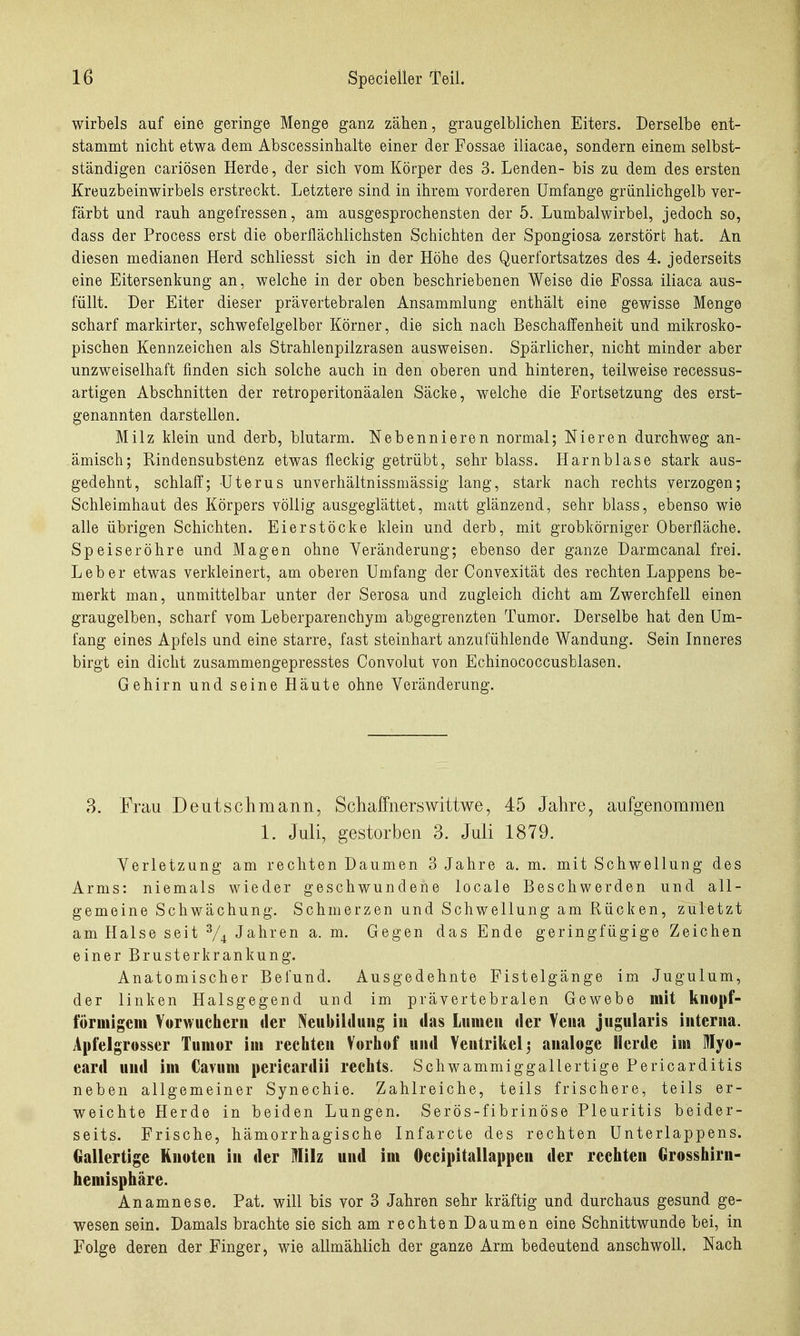 Wirbels auf eine geringe Menge ganz zähen, graugelblichen Eiters. Derselbe ent- stammt nicht etwa dem Abscessinhalte einer der Fossae iliacae, sondern einem selbst- ständigen cariösen Herde, der sich vom Körper des 3. Lenden- bis zu dem des ersten Kreuzbeinwirbels erstreckt. Letztere sind in ihrem vorderen Umfange grünlichgelb ver- färbt und rauh angefressen, am ausgesprochensten der 5. Lumbalwirbel, jedoch so, dass der Process erst die oberflächlichsten Schichten der Spongiosa zerstört hat. An diesen medianen Herd schliesst sich in der Höhe des Querfortsatzes des 4. jederseits eine Eitersenkung an, welche in der oben beschriebenen Weise die Fossa iliaca aus- füllt. Der Eiter dieser prävertebralen Ansammlung enthält eine gewisse Menge scharf markirter, schwefelgelber Körner, die sich nach Beschaffenheit und mikrosko- pischen Kennzeichen als Strahlenpilzrasen ausweisen. Spärlicher, nicht minder aber unzweiselhaft finden sich solche auch in den oberen und hinteren, teilweise recessus- artigen Abschnitten der retroperitonäalen Säcke, welche die Fortsetzung des erst- genannten darstellen. Milz klein und derb, blutarm. Nebennieren normal; Nieren durchweg an- ämisch; Rindensubstenz etwas fleckig getrübt, sehr blass. Harnblase stark aus- gedehnt, schlaff; Uterus unverhältnissmässig lang, stark nach rechts verzogen; Schleimhaut des Körpers völlig ausgeglättet, matt glänzend, sehr blass, ebenso wie alle übrigen Schichten. Eierstöcke klein und derb, mit grobkörniger Oberfläche. Speiseröhre und Magen ohne Veränderung; ebenso der ganze Darmcanal frei. Leber etwas verkleinert, am oberen Umfang der Convexität des rechten Lappens be- merkt man, unmittelbar unter der Serosa und zugleich dicht am Zwerchfell einen graugelben, scharf vom Leberparenchym abgegrenzten Tumor. Derselbe hat den Um- fang eines Apfels und eine starre, fast steinhart anzufühlende Wandung. Sein Inneres birgt ein dicht zusammengepresstes Convolut von Echinococcusblasen. Gehirn und seine Häute ohne Veränderung. ,3. Frau Deutsclimann, SchafFnerswittwe, 45 Jahre, aufgenommen 1. Juli, gestorben 3. Juli 1879. Verletzung am rechten Daumen 3 Jahre a. m. mit Schwellung des Arms: niemals wieder geschwundene locale Beschwerden und all- gemeine Schwächung. Schmerzen und Schwellung am Rücken, zuletzt am Halse seit V4 Jahren a. m. Gegen das Ende geringfügige Zeichen einer Brusterkrankung. Anatomischer Befund. Ausgedehnte Fistelgänge im Jugulum, der linken Halsgegend und im prävertebralen Gewebe mit knopf- förinigem Vorwucherii der Neubildung iu das Lumen der Vena jugularis interna. Apfelgrosser Tumor im rechten Vorhof und Ventrikel 3 analoge Herde im lyo- eard und im Cavuni pericardii rechts. Schwammiggallertige Fericarditis neben allgemeiner Synechie. Zahlreiche, teils frischere, teils er- weichte Herde in beiden Lungen. Serös-fibrinöse Pleuritis beider- seits. Frische, hämorrhagische Infarcte des rechten Unterlappens. Gallertige Knoten in der Milz und im Oecipitallappen der rechten Orosshirn- hemisphäre. Anamnese. Fat. will bis vor 3 Jahren sehr kräftig und durchaus gesund ge- wesen sein. Damals brachte sie sich am rechten Daumen eine Schnittwunde bei, in Folge deren der Finger, wie allmählich der ganze Arm bedeutend anschwoll. Nach