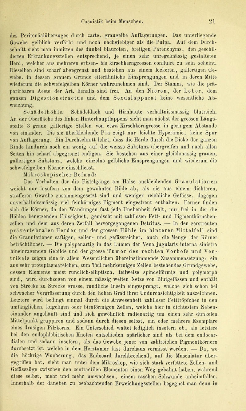 des Peritonäalüberzuges durch zarte, graugelbe Auflagerungen. Das unterliegende Gewebe gelblich verfärbt und noch nachgiebiger als die Pulpa. Auf dem Durch- schnitt sieht man inmitten des dunkel blauroten, breiigen Parenchyms, den geschil- derten Erkrankungsstellen entsprechend, je einen sehr unregelmässig gestalteten Herd, welcher aus mehreren erbsen- bis kirschkerngrossen confluirt zu sein scheint. Dieselben sind scharf abgegrenzt und bestehen aus einem lockeren, gallertigen Ge- webe, in dessen grauem Grunde eiterähnliche Einsprengungen und in deren Mitte wiederum die schwefelgelben Körner wahrzunehmen sind. Der Stamm, wie die prä- parirbaren Aeste der Art. lienalis sind frei. An den Nieren, der Leber, dem ganzen Digestionstractus und dem Sexualapparat keine wesentliche Ab- weichung. Schädelhöhle. Schädeldach und Hirnhäute verhältnissmässig blutreich. An der Oberfläche des linken Hinterhauptlappens sieht man nächst der grossen Längs- spalte 3 graue gallertige Stellen von etwa Kirschkerngrösse in geringem Abstände von einander. Die sie überkleidende Pia zeigt nur leichte Hyperämie, keine Spur von Auflagerung. Ein Durchschnitt lehrt, dass die Herde durch die Dicke der ganzen Rinde hindurch noch ein wenig auf die weisse Substanz übergreifen und nach allen Seiten hin scharf abgegrenzt endigen. Sie bestehen aus einer gleichmässig grauen, gallertigen Substanz, welche einzelne gelbliche Einsprengungen und wiederum die schwefelgelben Körner einschliesst. Mikroskopischer Befund: Das Verhalten der die Fistelgänge am Halse auskleidenden Granulationen weicht nur insofern von dem gewohnten Bilde ab, als sie aus einem dichteren, strafferen Gewebe zusammengesetzt sind und weniger reichliche Gefässe, dagegen unverhältnissmässig viel feinkörniges Pigment eingestreut enthalten. Ferner finden sich die Körner, da den Wandungen fast jede Unebenheit fehlt, nur frei in der die Höhlen benetzenden Flüssigkeit, gemischt mit zahllosen Fett- und Pigmentkörnchen- zellen und dem aus deren Zerfall hervorgegangenen Detritus. — In den zerstreuten prävertebralen Herden und der grossen Höhle im hinteren Mittelfell sind die Granulationen saftiger, zellen- und gefässreicher, auch die Menge der Körner beträchtlicher. — Die polypenartig in das Lumen der Vena jugularis interna sinistra hineinragenden Gebilde und der grosse Tumor des rechten Vorhofs und Ven- trikels zeigen eine in allem Wesentlichen übereinstimmende Zusammensetzung: ein aus sehr protoplasmareichen, zum Teil mehrkernigen Zellen bestehendes Grundgewebe, dessen Elemente meist rundlich-elliptisch, teilweise spindelförmig und polymorph sind, wird durchzogen von einem mässig weiten Netze von Blutgefässen und enthält von Strecke zu Strecke grosse, rundliche Inseln eingesprengt, welche sich schon bei schwacher Vergrösserung durch den hohen Grad ihrer ündurchsichtigkeit auszeichnen. Letztere wird bedingt einmal durch die Anwesenheit zahlloser Fetttröpfchen in den umfänglichen, kugeligen oder birnförmigen Zellen, welche hier in dichtestem Neben- einander angehäuft sind und sich gewöhnlich radienartig um einen sehr dunkelen Mittelpunkt gruppiren und sodann durch diesen selbst, ein oder mehrere Exemplare eines drusigen Pilzkorns. Ein Unterschied waltet lediglich insofern ob, als letztere bei den endophlebitischen Knoten entschieden spärlicher sind als bei dem endocar- dialen und sodann insofern, als das Gewebe jener von zahlreichen Pigmentkörnern durchsetzt ist, welche in dem Herztumor fast durchaus vermisst werden. — Da, wo die höckrige Wucherung, das Endocard durchbrechend, auf die Musculatur über- gegriffen hat, sieht man unter dem Mikroskop, wie sich stark verfettete Zellen- und Gefässzüge zwischen den contractilen Elementen einen Weg gebahnt haben, während diese selbst, mehr und mehr umwachsen, einem raschen Schwunde anheimfallen. Innerhalb der daneben zu beobachtenden Erweichungsstellen begegnet man denn in