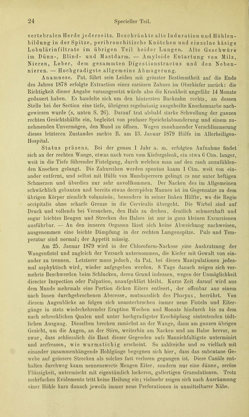 ve rt e bralen Herde jeder seit s. Besch rankte alte Induration und Höhlen- bildung in der Spitze, peribronchitische Knötchen und einzelne käsige Lobulärinfiltrate im übrigen Teil beider Lungen. Alte Geschwüre im Dünn-, Blind- und Mastdarm. — Amyloide Entartung von Milz, Nieren, Leber, dem gesammten Digestionstractus und den Neben- nieren. — Hochgradigste allgemeine Abmagerung. Anamnese. Fat. führt sein Leiden mit grösster Bestimmtheit auf die Ende des Jahres 1878 erfolgte Extraction eines cariösen Zahnes im Oberkiefer zurück: die Richtigkeit dieser Angabe vorausgesetzt würde also die Krankheit ungefähr 14 Monate gedauert haben. Es handelte sich um den hintersten Backzahn rechts, an dessen Stelle bei der Section eine tiefe, übrigens regelmässig ausgeheilte Knochennarbe nach- gewiesen wurde (s, unten S. 26). Darauf trat alsbald starke Schwellung der ganzen rechten Gesichtshälfte ein, begleitet von profuser Speichelabsonderung und einem zu- nehmenden Unvermögen, den Mund zu öffnen. Wegen zunehmender Verschlimmerung dieses letzteren Zustandes suchte B. am 13. Januar 1879 Hülfe im Allerheiligen- Hospital. Status präsens. Bei der genau 1 Jahr a. m. erfolgten Aufnahme findet sich an der rechten Wange, etwas nach vorn vom Kiefergelenk, ein etwa 6 Ctm. langer, weit in die Tiefe führender Fistelgang, durch welchen man auf den rauh anzufühlen- den Knochen gelangt. Die Zahnreihen werden spontan kaum 1 Ctm. weit von ein- ander entfernt, und selbst mit Hülfe von Mundsperrern gelingt es nur unter heftigen Schmerzen und überdies nur sehr unvollkommen. Der Nacken des im Allgemeinen schwächlich gebauten und bereits etwas decrepiden Mannes ist im Gegensatze zu dem übrigen Körper ziemlich voluminös, besonders in seiner linken Hälfte, wo die Regio occipitalis ohne scharfe Grenze in die Cervicalis übergeht. Die Wirbel sind auf Druck und vollends bei Versuchen, den Hals zu drehen, deutlich schmerzhaft und sogar leichtes Beugen und Strecken des Halses ist nur in ganz kleinen Excursionen ausführbar. — An den inneren Organen lässt sich keine Abweichung nachweisen, ausgenommen eine leichte Dämpfung in der rechten Lungenspitze. Puls und Tem- peratur sind normal; der Appetit mässig. Am 25. Januar 1879 wird in der Chloroform-Narkose eine Auskratzung der Wangenfistel und zugleich der Versuch unternommen, die Kiefer mit Gewalt von ein- ander zu trennen. Letzterer muss jedoch, da Fat. bei diesen Manipulationen jedes- mal asphyktisch wird, wieder aufgegeben werden. 8 Tage danach zeigen sich ver- mehrte Beschwerden beim Schlucken, deren Grund indessen, wegen der Unmöglichkeit directer Inspection oder Falpation, unaufgeklärt bleibt. Kurze Zeit darauf wird aus dem Munde mehrmals eine Fortion dicken Eiters entleert, der offenbar aus einem nach Innen durchgebrochenen Abscesse, mutmasslich des Pharynx, herrührt. Von diesem Augenblicke an folgen sich ununterbrochen immer neue Fisteln und Eiter- gänge in stets wiederkehrender Eruption Wochen und Monate hindurch bis zu dem nach schrecklichen Qualen und unter hochgradigster Erschöpfung eintretenden tödt- lichen Ausgang. Dieselben brechen zunächst an der Wange, dann am ganzen übrigen Gesicht, um die Augen, an der Stirn, weiterhin am Nacken und am Halse hervor, so zwar, dass schliesslich die Haut dieser Gegenden aufs Mannichfaltigste unterminirt und zerfressen, wie wurmstichig erscheint. So zahlreiche und so vielfach mit einander zusammenhängende Hohlgänge begegnen sich hier, dass das subcutane Ge- webe auf grössere Strecken als solches fast verloren gegangen ist. Diese Canäle ent- halten durchweg kaum nennenswerte Mengen Eiter, sondern nur eine dünne, seröse Flüssigkeit, untermischt mit eigentümlich lockeren, gallertigen Granulationen. Trotz mehrfachen Evidements tritt keine Heilung ein; vielmehr zeigen sich nach Ausräumung einer Höhle kurz danach jeweils immer neue Perforationen in unmittelbarer Nähe.