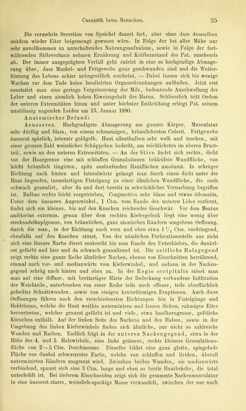 Die vermehrte Secretion von Speichel dauert fort, aber ohne dass demselben seitdem wieder Eiter beigemengt gewesen wäre. In Folge der bei aller Mühe nur sehr unvollkommen zu unterhaltenden Nahrungsaufnahme, sowie in Folge der fort- währenden Säfteverluste nehmen Ernährung und Kräftezustand des Fat. zusehends ab. Der immer ausgeprägtere Verfall geht zuletzt in eine so hochgradige Abmage- rung über, dass Muskel- und Fettgewebe ganz geschwunden sind und die Weiter- fristung des Lebens schier unbegreiflich erscheint. — Dabei lassen sich bis wenige Wochen vor dem Tode keine localisirten Organerkrankungen auffinden. Jetzt erst constatirt man eine geringe Vergrösserung der Milz, bedeutende Anschwellung der Leber und einen ziemlich hohen Eiweissgehalt des Harns. Schliesslich tritt Oedem der unteren Extremitäten hinzu und unter höchster Entkräftung erliegt Fat. seinem unablässig nagendeh Leiden am 13. Januar 1880. Anatomischer Befund: Aeusseres. Hochgradigste Abmagerung am ganzen- Körper. Musculatur sehr dürftig und blass, von einem schmutzigen, bräunlichroten Colorit. Fettgewebe äusserst spärlich, intensiv goldgelb. Haut allenthalben sehr welk und trocken, mit einer grossen Zahl weisslicher Schüppchen bedeckt, am reichlichsten im oberen Brust- teil, sowie an den unteren Extremitäten. — An der Stirn findet sich rechts, dicht vor der Haargrenze eine mit schlaffen Granulationen bekleidete Wundfläche, von leicht bräunlich tingirten, spitz auslaufenden Hautflächen umsäumt. In schräger Richtung nach hinten und lateralwärts gelangt man durch einen dicht unter der Haut liegenden, tunnelartigen Fistelgang zu einer ähnlichen Wundfläche, die noch schwach granulirt, aber da und dort bereits in schwächlicher Vernarbung begriffen ist. Bulbus rechts leicht vorgetrieben, Conjunctiva sehr blass und etwas ödematös. Unter dem äusseren Augenwinkel, 1 Ctm. vom Rande des unteren Lides entfernt, findet sich ein kleines, bis auf den Knochen reichendes Geschwür. Vor dem Meatus auditorius externus, genau über dem rechten Kiefergelenk liegt eine wenig über stecknadelkopfgrosse, von bräunlichen, ganz atonischen Rändern umgebene Oeffnung, durch die man, in der Richtung nach vorn und oben etwa 1 V2 Ctm. vordringend, ebenfalls auf den Knochen stösst. Von der nämlichen Perforationsstelle aus zieht sich eine lineare Narbe direct senkrecht bis zum Rande des Unterkiefers, die dunkel- rot gefärbt und hier und da schwach granulirend ist. Die seitliche Halsgegend zeigt rechts eine ganze Reihe ähnlicher Narben, ebenso von Einschnitten herrührend, einmal nach vor- und medianwärts vom Kieferwinkel, und sodann in der Nacken- gegend schräg nach hinten und oben zu. In der Regio occipitalis stösst man man auf eine diffuse, mit brettartiger Härte der Bedeckung verbundene Infiltration der Weichteile, unterbrochen von einer Reihe teils noch offener, teils oberflächlich geheilter Schnittwunden, sowie von einigen kraterförmigen Eruptionen. Auch diese Oeffnungen führen nach den verschiedensten Richtungen hin in Fistelgänge und Hohlräume, welche die Haut weithin unterminiren und lassen dicken, rahmigen Eiter hervortreten, welcher graurot gefärbt ist und viele, etwa hanfkorngrosse, gelbliche Körnchen enthält. Auf der linken Seite des Nackens und des Halses, sowie in der Umgebung des linken Kieferwinkels finden sich ähnliche, nur nicht so zahlreiche Wunden und Narben. Endlich folgt in der unteren Nackengegend, etwa in der Höhe des 4. und 5. Halswirbels, eine links grössere, rechts kleinere Granulations- fläche von 2 — 5 Ctm. Durchmesser. Dieselbe bildet eine ganz glatte, spiegelnde Fläche von dunkel schwarzroter Farbe, welche von schlaffen und lividen, überall unterminirten Rändern umgrenzt wird. Zwischen beiden Wunden, sie medianwärts verbindend, spannt sich eine 3 Ctm. lange und eben so breite Hautbrücke, die total unterhöhlt ist. Bei tieferem Einschneiden zeigt sich die gesammte Nackenmusculatur in eine äusserst starre, weisslich-speckige Masse verwandelt, zwischen der nur noch
