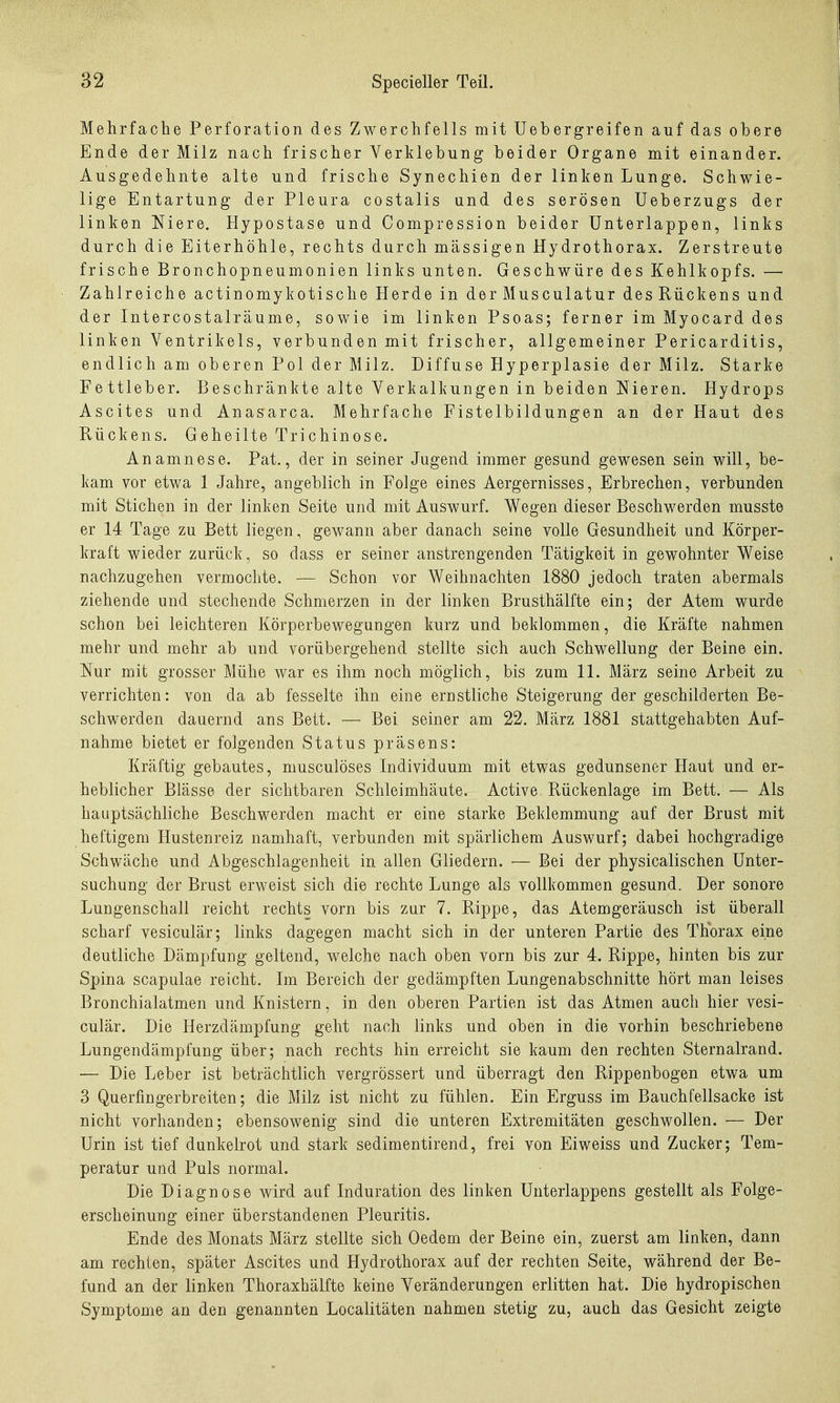 Mehrfache Perforation des Zwerchfells mit Uebergreifen auf das obere Ende der Milz nach frischer Verklebung beider Organe mit einander. Ausgedehnte alte und frische Synechien der linken Lunge. Schwie- lige Entartung der Pleura costalis und des serösen Ueberzugs der linken Niere. Hypostase und Compression beider Unterlappen, links durch die Eiterhöhle, rechts durch massigen Hydrothorax. Zerstreute frische Bronchopneumonien links unten. Geschwüre des Kehlkopfs. — Zahlreiche actinomykotische Herde in der Musculatur des Rückens und der Intercostalräume, sowie im linken Psoas; ferner im Myocard des linken Ventrikels, verbunden mit frischer, allgemeiner Pericarditis, endlich am oberen Pol der Milz. Diffuse Hyperplasie der Milz. Starke Fettleber. Beschränkte alte Verkalkungen in beiden Nieren. Hydrops Ascites und Anasarca. Mehrfache Fistelbildungen an der Haut des Rückens. Geheilte Trichinose. Anamnese. Pat., der in seiner Jugend immer gesund gewesen sein will, be- kam vor etwa I Jahre, angeblich in Folge eines Aergernisses, Erbrechen, verbunden mit Stichen in der linken Seite und mit Auswurf. Wegen dieser Beschwerden musste er 14 Tage zu Bett liegen, gewann aber danach seine volle Gesundheit und Körper- kraft wieder zurück, so dass er seiner anstrengenden Tätigkeit in gewohnter Weise nachzugehen vermochte. — Schon vor Weihnachten 1880 jedoch traten abermals ziehende und stechende Schmerzen in der linken Brusthälfte ein; der Atem wurde schon bei leichteren Körperbewegungen kurz und beklommen, die Kräfte nahmen mehr und mehr ab und vorübergehend stellte sich auch Schwellung der Beine ein. Nur mit grosser Mühe war es ihm noch möglich, bis zum 11. März seine Arbeit zu verrichten: von da ab fesselte ihn eine ernstliche Steigerung der geschilderten Be- schwerden dauernd ans Bett. — Bei seiner am 22. März 1881 stattgehabten Auf- nahme bietet er folgenden Status präsens: Kräftig gebautes, musculöses Individuum mit etwas gedunsener Haut und er- heblicher Blässe der sichtbaren Schleimhäute. Active Rückenlage im Bett. — Als hauptsächliche Beschwerden macht er eine starke Beklemmung auf der Brust mit heftigem Hustenreiz namhaft, verbunden mit spärlichem Auswurf; dabei hochgradige Schwäche und Abgeschlagenheit in allen Gliedern. — Bei der physicalischen Unter- suchung der Brust erweist sich die rechte Lunge als vollkommen gesund. Der sonore Lungenschall reicht rechts vorn bis zur 7. Rippe, das Atemgeräusch ist überall scharf vesiculär; links dagegen macht sich in der unteren Partie des Thorax eine deutliche Dämpfung geltend, welche nach oben vorn bis zur 4. Rippe, hinten bis zur Spina scapulae reicht. Im Bereich der gedämpften Lungenabschnitte hört man leises Bronchialatmen und Knistern, in den oberen Partien ist das Atmen auch hier vesi- culär. Die Herzdämpfung geht nach links und oben in die vorhin beschriebene Lungendämpfung über; nach rechts hin erreicht sie kaum den rechten Sternalrand. — Die Leber ist beträchtlich vergrössert und überragt den Rippenbogen etwa um 3 Querfingerbreiten; die Milz ist nicht zu fühlen. Ein Erguss im Bauchfellsacke ist nicht vorhanden; ebensowenig sind die unteren Extremitäten geschwollen. •— Der Urin ist tief diinkelrot und stark sedimentirend, frei von Eiweiss und Zucker; Tem- peratur und Puls normal. Die Diagnose wird auf Induration des linken Unterlappens gestellt als Folge- erscheinung einer überstandenen Pleuritis. Ende des Monats März stellte sich Oedem der Beine ein, zuerst am linken, dann am rechten, später Ascites und Hydrothorax auf der rechten Seite, während der Be- fund an der linken Thoraxhälfte keine Veränderungen erlitten hat. Die hydropischen Symptome an den genannten Localitäten nahmen stetig zu, auch das Gesicht zeigte