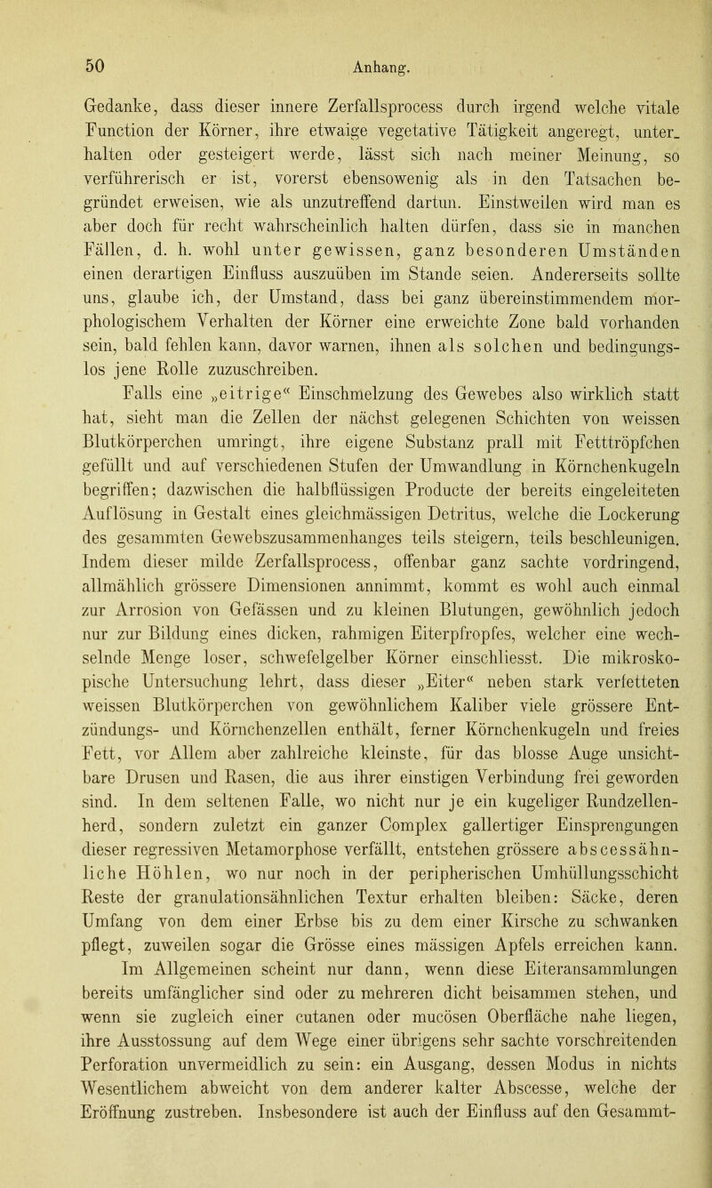 Gedanke, dass dieser innere Zerfallsprocess durch irgend welche vitale Function der Körner, ihre etwaige vegetative Tätigkeit angeregt, unter, halten oder gesteigert werde, lässt sich nach meiner Meinung, so verführerisch er ist, vorerst ebensowenig als in den Tatsachen be- gründet erweisen, wie als unzutreffend dartun. Einstweilen wird man es aber doch für recht wahrscheinlich halten dürfen, dass sie in manchen Fällen, d. h. wohl unter gewissen, ganz besonderen Umständen einen derartigen Einfluss auszuüben im Stande seien. Andererseits sollte uns, glaube ich, der Umstand, dass bei ganz übereinstimmendem mor- phologischem Verhalten der Körner eine erweichte Zone bald vorhanden sein, bald fehlen kann, davor warnen, ihnen als solchen und bedingungs- los jene Rolle zuzuschreiben. Falls eine „eitrige« Einschmelzung des Gewebes also wirklich statt hat, sieht man die Zellen der nächst gelegenen Schichten von weissen Blutkörperchen umringt, ihre eigene Substanz prall mit Fetttröpfchen gefüllt und auf verschiedenen Stufen der Umwandlung in Körnchenkugeln begriffen; dazwischen die halbflüssigen Producte der bereits eingeleiteten Auflösung in Gestalt eines gieichmässigen Detritus, welche die Lockerung des gesammten Gewebszusammenhanges teils steigern, teils beschleunigen. Indem dieser milde Zerfallsprocess, offenbar ganz sachte vordringend, allmählich grössere Dimensionen annimmt, kommt es wohl auch einmal zur Arrosion von Gefässen und zu kleinen Blutungen, gewöhnlich jedoch nur zur Bildung eines dicken, rahmigen Eiterpfropfes, welcher eine wech- selnde Menge loser, schwefelgelber Körner einschliesst. Die mikrosko- pisclie Untersuchung lehrt, dass dieser „Eiter neben stark verfetteten weissen Blutkörperchen von gewöhnlichem Kaliber viele grössere Ent- zündungs- und Körnchenzellen enthält, ferner Körnchenkugeln und freies Fett, vor Allem aber zahlreiche kleinste, für das blosse Auge unsicht- bare Drusen und Rasen, die aus ihrer einstigen Verbindung frei geworden sind. In dem seltenen Falle, wo nicht nur je ein kugeliger Rundzellen- herd, sondern zuletzt ein ganzer Complex gallertiger Einsprengungen dieser regressiven Metamorphose verfällt, entstehen grössere abscessähn- liche Höhlen, wo nar noch in der peripherischen Umhüllungsschicht Reste der granulationsähnlichen Textur erhalten bleiben: Säcke, deren Umfang von dem einer Erbse bis zu dem einer Kirsche zu schwanken pflegt, zuweilen sogar die Grösse eines mässigen Apfels erreichen kann. Im Allgemeinen scheint nur dann, wenn diese Eiteransammlungen bereits umfänglicher sind oder zu mehreren dicht beisammen stehen, und wenn sie zugleich einer cutanen oder mucösen Oberfläche nahe liegen, ihre Ausstossung auf dem Wege einer übrigens sehr sachte vorschreitenden Perforation unvermeidlich zu sein: ein Ausgang, dessen Modus in nichts Wesentlichem abweicht von dem anderer kalter Abscesse, welche der Eröffnung zustreben. Insbesondere ist auch der Einfluss auf den Gesammt-