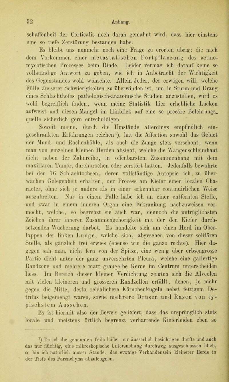 schaffenheit der Corticalis nocli daran gemahnt wird, dass hier einstens eine so tiefe Zerstörung bestanden habe. Es bleibt uns nunmehr noch eine Frage zu erörten übrig: die nach dem Vorkommen einer metastatischen Fortpflanzung des actino- mycotischen Processes beim Rinde. Leider vermag ich darauf keine so vollständige Antwort zu geben, wie ich in Anbetracht der Wichtigkeit des Gegenstandes wohl wünschte. Allein Jeder, der erwägen will, welche Fülle äusserer Schwierigkeiten zu überwinden ist, um in Sturm und Drang eines Schlachthofes pathologisch-anatomische Studien anzustellen, wird es wohl begreiflich finden, wenn meine Statistik hier erhebliche Lücken aufweist und diesen Mangel im Hinblick auf eine so precäre Belehrungs. quelle sicherlich gern entschuldigen. Soweit meine, durch die Umstände allerdings empfindlich ein- geschränkten Erfahrungen reichen hat die Alfection sowohl das Gebiet der Mund- und Rachenhöhle, als auch die Zunge stets verschont, wenn man von einzelnen kleinen Herden absieht, welche die Wangenschleimhaut dicht neben der Zahnreihe, in offenbarstem Zusammenhang mit dem maxillaren Tumor, durchbrochen oder zerstört hatten. Jedenfalls bewahrte bei den 16 Schlachtochsen, deren vollständige Autopsie ich. zu über- wachen Gelegenheit erhalten, der Process am Kiefer einen localen Cha- racter, ohne sich je anders als in einer erkennbar continuirlichen Weise auszubreiten. Nur in einem Falle habe ich an einer entfernten Stelle, und zwar in einem inneren Organ eine Erkrankung nachzuweisen ver- mocht, welche, so begrenzt sie auch war, dennoch die untrüglichsten Zeichen ihrer inneren Zusammengehörigkeit mit der den Kiefer durch- setzenden Wucherung darbot. Es handelte sich um einen Herd im Ober- lappen der linken Lunge, welche sich, abgesehen von dieser solitären Stelle, als gänzlich frei erwies (ebenso wie die ganze rechte). Hier da- gegen sah man, nicht fern von der Spitze, eine wenig über erbsengrosse Partie dicht miter der ganz unversehrten Pleura, welche eine gallertige Randzone und mehrere matt graugelbe Kerne im Centrum unterscheiden liess. Im Bereich dieser kleinen Verdichtung zeigten sich die Alveolen mit vielen kleineren und grösseren Rundzellen erfüllt, denen, je mehr gegen die Mitte, desto reichlichere Körnchenkugeln nebst fettigem De- tritus beigemengt waren, sowie mehrere Drusen und Rasen von ty- pischstem Aussehen. Es ist hiermit also der Beweis geliefert, dass das ursprünglich stets locale und meistens örtlich begrenzt verharrende Kieferleiden eben so ^) Da ich die genannten Teile leider nur ausserlich besichtigen durfte und auch das nur flüchtig, eine mikroskopische Untersuchung durchweg ausgeschlossen blieb, so bin ich natürlich ausser Stande, das etwaige Verhandensein kleinerer Herde in der Tiefe des Parenchyms abzuleugnen.