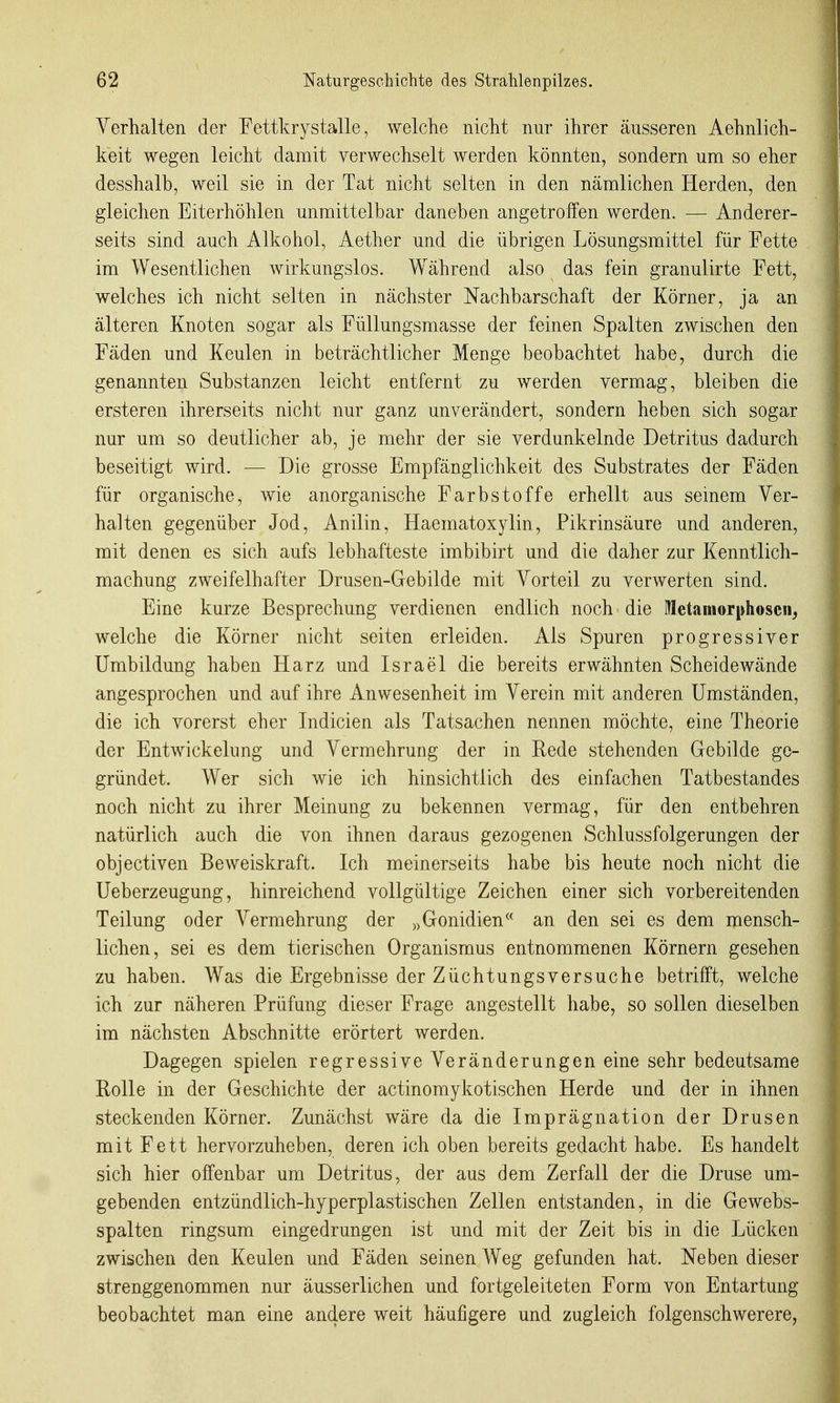 Verhalten der Eettkrystalle, welche nicht nur ihrer äusseren Aehnlich- keit wegen leicht damit verwechselt werden könnten, sondern um so eher desshalb, weil sie in der Tat nicht selten in den nämlichen Herden, den gleichen Eiterhöhlen unmittelbar daneben angetroffen werden. — Anderer- seits sind auch Alkohol, Aether und die übrigen Lösungsmittel für Fette im Wesentlichen wirkungslos. Während also das fein granulirte Fett, welches ich nicht selten in nächster Nachbarschaft der Körner, ja an älteren Knoten sogar als Füllungsmasse der feinen Spalten zwischen den Fäden und Keulen in beträchtlicher Menge beobachtet habe, durch die genannten Substanzen leicht entfernt zu werden vermag, bleiben die ersteren ihrerseits nicht nur ganz unverändert, sondern heben sich sogar nur um so deutlicher ab, je mehr der sie verdunkelnde Detritus dadurch beseitigt wird. — Die grosse Empfänglichkeit des Substrates der Fäden für organische, wie anorganische Farbstoffe erhellt aus seinem Ver- halten gegenüber Jod, Anilin, Haematoxylin, Pikrinsäure und anderen, mit denen es sich aufs lebhafteste imbibirt und die daher zur Kenntlich- machung zweifelhafter Drusen-Gebilde mit Vorteil zu verwerten sind. Eine kurze Besprechung verdienen endlich noch die Metamorphosen, welche die Körner nicht selten erleiden. Als Spuren progressiver Umbildung haben Harz und Israel die bereits erwähnten Scheidewände angesprochen und auf ihre Anwesenheit im Verein mit anderen Umständen, die ich vorerst eher Indicien als Tatsachen nennen möchte, eine Theorie der Entwickelung und Vermehrung der in Rede stehenden Gebilde ge- gründet. Wer sich wie ich hinsichtlich des einfachen Tatbestandes noch nicht zu ihrer Meinung zu bekennen vermag, für den entbehren natürlich auch die von ihnen daraus gezogenen Schlussfolgerungen der objectiven Beweiskraft. Ich meinerseits habe bis heute noch nicht die Ueberzeugung, hinreichend vollgültige Zeichen einer sich vorbereitenden Teilung oder Vermehrung der „Gonidien an den sei es dem mensch- lichen, sei es dem tierischen Organismus entnommenen Körnern gesehen zu haben. Was die Ergebnisse der Züchtungsversuche betrifft, welche ich zur näheren Prüfung dieser Frage angestellt habe, so sollen dieselben im nächsten Abschnitte erörtert werden. Dagegen spielen regressive Veränderungen eine sehr bedeutsame Rolle in der Geschichte der actinomykotischen Herde und der in ihnen steckenden Körner. Zunächst wäre da die Imprägnation der Drusen mit Fett hervorzuheben, deren ich oben bereits gedacht habe. Es handelt sich hier offenbar um Detritus, der aus dem Zerfall der die Druse um- gebenden entzündlich-hyperplastischen Zellen entstanden, in die Gewebs- spalten ringsum eingedrungen ist und mit der Zeit bis in die Lücken zwischen den Keulen und Fäden seinen Weg gefunden hat. Neben dieser strenggenommen nur äusserlichen und fortgeleiteten Form von Entartung beobachtet man eine andere weit häufigere und zugleich folgenschwerere,