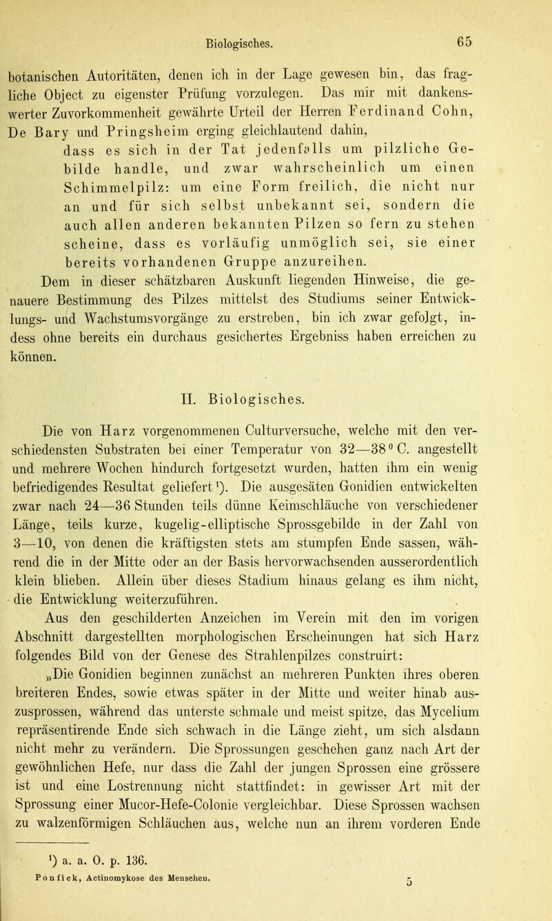 botanischen Autoritäten, denen ich in der Lage gewesen bin, das frag- liche Object zu eigenster Prüfung vorzulegen. Das mir mit dankens- werter Zuvorkommenheit gewährte Urteil der Herren Ferdinand Cohn, De Bary und Pringsheim erging gleichlautend dahin, dass es sich in der Tat jedenfalls um pilzliche Ge- bilde handle, und zwar wahrscheinlich um einen Schimmelpilz: um eine Porm freilich, die nicht nur an und für sich selbst unbekannt sei, sondern die auch allen anderen bekannten Pilzen so fern zu stehen scheine, dass es vorläufig unmöglich sei, sie einer bereits vorhandenen Gruppe anzureihen. Dem in dieser schätzbaren Auskunft liegenden Hinweise, die ge- nauere Bestimmung des Pilzes mittelst des Studiums seiner Entwick- lungs- und Wachstumsvorgänge zu erstreben, bin ich zwar gefolgt, in- dess ohne bereits ein durchaus gesichertes Ergebniss haben erreichen zu können. n. Biologisches. Die von Harz vorgenommenen Culturversuche, welche mit den ver- schiedensten Substraten bei einer Temperatur von 32—38 ^ C. angestellt und mehrere Wochen hindurch fortgesetzt wurden, hatten ihm ein wenig befriedigendes Pesultat geliefert ^). Die ausgesäten Gonidien entwickelten zwar nach 24—36 Stunden teils dünne Keimschläuche von verschiedener Länge, teils kurze, kugelig-elliptische Sprossgebilde in der Zahl von 3—10, von denen die kräftigsten stets am stumpfen Ende sassen, wäh- rend die in der Mitte oder an der Basis hervorwachsenden ausserordentlich klein blieben. Allein über dieses Stadium hinaus gelang es ihm nicht, die Entwicklung weiterzuführen. Aus den geschilderten Anzeichen im Verein mit den im vorigen Abschnitt dargestellten morphologischen Erscheinungen hat sich Harz folgendes Bild von der Genese des Strahlenpilzes construirt: „Die Gonidien beginnen zunächst an mehreren Punkten ihres oberen breiteren Endes, sowie etwas später in der Mitte und weiter hinab aus- zusprossen, während das unterste schmale und meist spitze, das Mycelium repräsentirende Ende sich schwach in die Länge zieht, um sich alsdann nicht mehr zu verändern. Die Sprossungen geschehen ganz nach Art der gewöhnlichen Hefe, nur dass die Zahl der jungen Sprossen eine grössere ist und eine Lostrennung nicht stattfindet: in gewisser Art mit der Sprossung einer Mucor-Hefe-Colonie vergleichbar. Diese Sprossen wachsen zu walzenförmigen Schläuchen aus, welche nun an ihrem vorderen Ende 0 a. a. 0. p. 136. Ponfick, Actinomykose des Menschen. 5