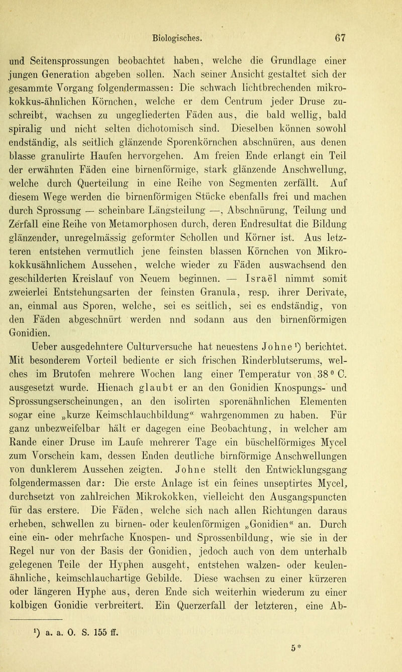 und Seitensprossungen beobachtet haben, welche die Grundlage einer jungen Generation abgeben sollen. Nach seiner Ansicht gestaltet sich der gesammte Vorgang folgendermassen: Die schwach licht brechenden mikro- kokkus-ähnlichen Körnchen, welche er dem Centrum jeder Druse zu- schreibt, wachsen zu ungegliederten Fäden aus, die bald wellig, bald spiralig und nicht selten dichotomisch sind. Dieselben können sowohl endständig, als seitlich glänzende Sporenkörnchen abschnüren, aus denen blasse granulirte Haufen hervorgehen. Am freien Ende erlangt ein Teil der erwähnten Fäden eine birnenförmige, stark glänzende Anschwellung, welche durch Querteilung in eine Reihe von Segmenten zerfällt. Auf diesem Wege werden die birnenförmigen Stücke ebenfalls frei und machen durch Sprossang — scheinbare Längsteilung —, Abschnürung, Teilung und Zerfall eine Reihe von Metamorphosen durch, deren Endresultat die Bildung glänzender, unregelmässig geformter Schollen und Körner ist. Aus letz- teren entstehen vermutlich jene feinsten blassen Körnchen von Mikro- kokkusähnlichem Aussehen, welche wieder zu Fäden auswachsend den geschilderten Kreislauf von Neuem beginnen. — Israel nimmt somit zweierlei Entstehungsarten der feinsten Granula, resp. ihrer Derivate, an, einmal aus Sporen, welche, sei es seitlich, sei es endständig, von den Fäden abgeschnürt werden und sodann aus den birnenförmigen Gonidien. üeber ausgedehntere Culturversuche hat neuestens Johne ^) berichtet. Mit besonderem Vorteil bediente er sich frischen Rinderblutserums, wel- ches im Brutofen mehrere Wochen lang einer Temperatur von 38 ^ C. ausgesetzt wurde. Hienach glaubt er an den Gonidien Knospungs- und Sprossungserscheinungen, an den isolirten sporenähnlichen Elementen sogar eine „kurze Keimschlauchbildung wahrgenommen zu haben. Für ganz unbezweifelbar hält er dagegen eine Beobachtung, in welcher am Rande einer Druse im Laufe mehrerer Tage ein büschelförmiges Mycel zum Vorschein kam, dessen Enden deutliche birnförmige Anschwellungen von dunklerem Aussehen zeigten. Johne stellt den Entwicklungsgang folgendermassen dar: Die erste Anlage ist ein feines unseptirtes MyceL durchsetzt von zahlreichen Mikrokokken, vielleicht den Ausgangspuncten für das erstere. Die Fäden, welche sich nach allen Richtungen daraus erheben, schwellen zu birnen- oder keulenförmigen „Gonidien an. Durch eine ein- oder mehrfache Knospen- und Sprossenbildung, wie sie in der Regel nur von der Basis der Gonidien, jedoch auch von dem unterhalb gelegenen Teile der Hyphen ausgeht, entstehen walzen- oder keulen- ähnliche, keimschlauchartige Gebilde. Diese wachsen zu einer kürzeren oder längeren Hyphe aus, deren Ende sich weiterhin wiederum zu einer kolbigen Gonidie verbreitert. Ein Querzerfall der letzteren, eine Ab- 0 a. a. 0. S. 155 ff. 5*