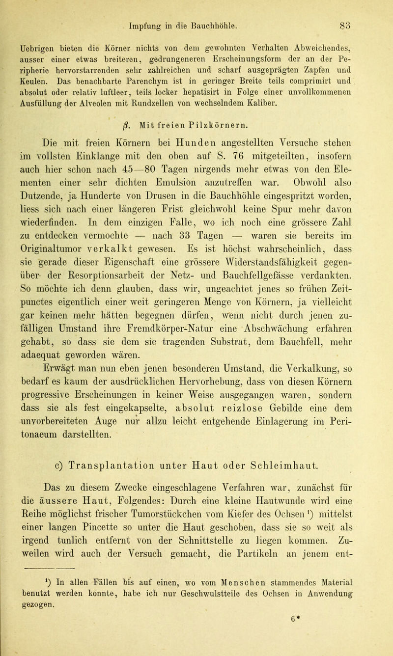 Uebrigen bieten die Körner nichts von dem gewohnten Verhalten Abweichendes, ausser einer etwas breiteren, gedrungeneren Erscheinungsform der an der Pe- ripherie hervorstarrenden sehr zahlreichen und scharf ausgeprägten Zapfen und Keulen. Das benachbarte Parenchym ist in geringer Breite teils comprimirt und absolut oder relativ luftleer, teils locker hepatisirt in Folge einer unvollkommenen Ausfüllung der Alveolen mit Rundzellen von wechselndem Kaliber. ß. Mit freien Pilzkörnern. Die mit freien Körnern bei Hnnden angestellten Versuche stehen im vollsten Einklänge mit den oben auf S. 76 mitgeteilten, insofern auch hier schon nach 45—80 Tagen nirgends mehr etwas von den Ele- menten einer sehr dichten Emulsion anzutreffen war. ObAVohl also Dutzende, ja Hunderte von Drusen in die Bauchhöhle eingespritzt worden, Hess sich nach einer längeren Frist gleichwohl keine Spur mehr davon Aviederfinden. In dem einzigen Falle, wo ich noch eine grössere Zahl zu entdecken vermochte — nach 33 Tagen — waren sie bereits im Originaltumor verkalkt gewesen. Es ist höchst Avahrscheinlich, dass sie gerade dieser Eigenschaft eine grössere Widerstandsfähigkeit gegen- über der Resorptionsarbeit der Netz- und Bauchfellgefässe verdankten. So möchte ich denn glauben, dass Avir, ungeachtet jenes so frühen Zeit- punctes eigentlich einer Aveit geringeren Menge von Körnern, ja vielleicht gar keinen mehr hätten begegnen dürfen, Avenn nicht durch jenen zu- fälligen Umstand ihre Fremdkörper-Natur eine Abschwächung erfahren gehabt, so dass sie dem sie tragenden Substrat, dem Bauchfell, mehr adaequat geworden Avären. Erwägt man nun eben jenen besonderen Umstand, die Verkalkung, so bedarf es kaum der ausdrücklichen Hervorhebung, dass von diesen Körnern progressive Erscheinungen in keiner Weise ausgegangen Avaren, sondern dass sie als fest eingekapselte, absolut reizlose Gebilde eine dem unvorbereiteten Auge nur allzu leicht entgehende Einlagerung im Peri- tonaeum darstellten. c) Transplantation unter Haut oder Schleimhaut. Das zu diesem ZAvecke eingeschlagene Verfahren war, zunächst für die äussere Haut, Folgendes: Durch eine kleine Hautwunde Avird eine Reihe möglichst frischer Tumorstückchen vom Kiefer des Oclisen ^) mittelst einer langen Pincette so unter die Haut geschoben, dass sie so Aveit als irgend tunlich entfernt von der Schnittstelle zu liegen kommen. Zu- weilen Avird auch der Versuch gemacht, die Partikeln an jenem ent- In allen Fällen bis auf einen, wo \'om Menschen stammendes Material benutzt werden konnte, habe ich nur Geschw^ulstteile des Ochsen in Anwendung gezogen. 6*