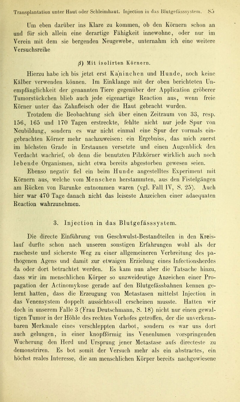 Um eben darüber ins Klare zu kommen, ob den Körnern schon an mid für sich allein eine derartige Fähigkeit innewohne, oder nur im Verein mit dem sie bergenden Neugewebe, unternahm ich eine Aveitere Versuchsreihe ß) Mit isolirten Körnern. Hierzuhabe ich bis jetzt erst Kaninchen und Hunde, noch keine Kälber verAvenden können. Im Einklänge mit der oben berichteten Un- empfänglichkeit der genannten Tiere gegenüber der Application gröberer Tumorstückchen blieb auch jede eigenartige Reaction aus, Aveim freie Körner unter das Zahnfleisch oder die Haut gebracht wurden. Trotzdem die Beobachtung sich über einen Zeitraum von 33, resp. 156, 165 und 170 Tagen erstreckte, fehlte nicht nur jede Spur von Neubildung, sondern es war nicht einmal eine Spur der vormals ein- gebrachten Körner mehr nachzuweisen: ein Ergebniss, das mich zuerst im höchsten Grade in Erstaunen versetzte und einen Augenblick den Verdacht wachrief, ob denn die benutzten Pilzkörner wirklich auch noch lebende Organismen, nicht etwa bereits abgestorben gewesen seien. Ebenso negativ fiel ein beim Hunde angestelltes Experiment mit Körnern aus, welche vom Menschen herstammten, aus den Fistelgängen am Rücken von Barunke entnommen waren (vgl. Fall IV, S. 25). Aucli hier war 470 Tage danach nicht das leiseste Anzeichen einer adaequaten Reaction wahrzunehmen. 3. Injection in das Blutgefässsystem. Die directe Einführung von Geschwulst-Bestandteilen in den Kreis- lauf durfte schon nach unseren sonstigen Erfahrungen wohl als der rascheste und sicherste Weg zu einer allgemeineren Verbreitung des pa- thogenen Agens und damit zur etwaigen Erzielung eines Infectionsherdes da oder dort betrachtet werden. Es kam nun aber die Tatsache hinzu, dass wir im menschlichen Körper so unzweideutige Anzeichen einer Pro- pagation der Actinomykose gerade auf den Blutgefäss bahnen kennen ge- lernt hatten, dass die Erzeugung von Metastasen mittelst Injection in das Venensystem doppelt aussichtsvoll erscheinen musste. Hatten wir doch in unserem Falle 3 (Frau Deutschmann, S. 18) nicht nur einen gewal- tigen Tumor in der Höhle des rechten Vorhofes getroffen, der die unverkenn- baren Merkmale eines verschleppten darbot, sondern es war uns dort auch gelungen, in einer knopfförmig ins Venenlumen vorspringenden Wucherung den Herd und Ursprung jener Metastase aufs directestc zu demonstriren. Es bot somit der Versuch mehr als ein abstractes, ein höchst reales Interesse, die am menschlichen Körper bereits nachgewiesene