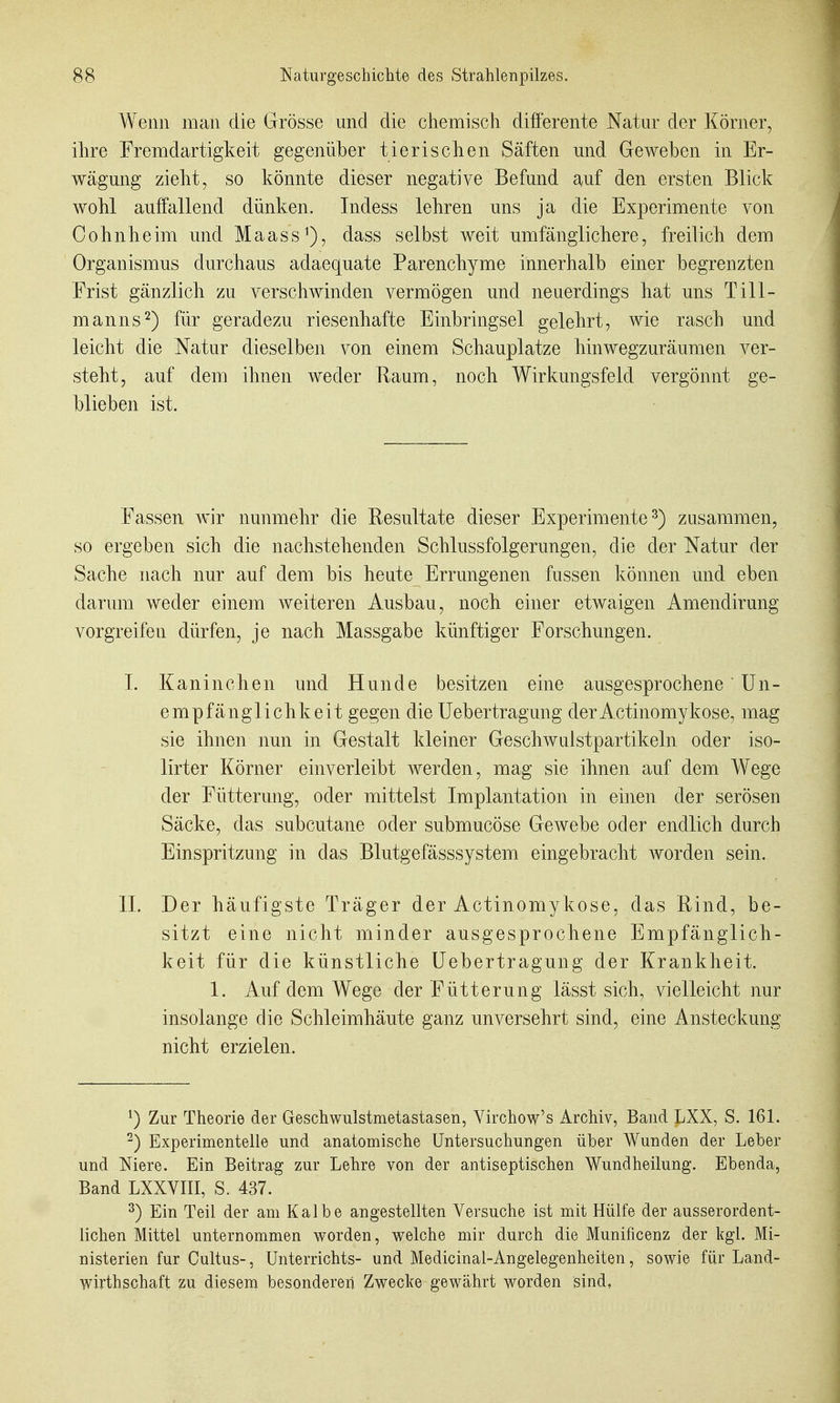 A¥enn man die Grösse und die chemisch differente Natur der Körner, ihre Fremdartigkeit gegenüber tierischen Säften und Geweben in Er- wägung zieht, so könnte dieser negative Befund auf den ersten Blick wohl auifallend dünken. Indess lehren uns ja die Experimente von Cohn he im und Maass'), dass selbst weit umfänglichere, freilich dem Organismus durchaus adaequate Parenchyme innerhalb einer begrenzten Frist gänzlich zu verschwinden vermögen und neuerdings hat uns Till- manns 2) für geradezu riesenhafte Einbringsei gelehrt, wie rasch und leicht die Natur dieselben von einem Schauplatze hinwegzuräumen ver- steht, auf dem ihnen weder Raum, noch Wirkungsfeld vergönnt ge- blieben ist. Fassen wir nunmehr die Resultate dieser Experimente^) zusammen, so ergeben sich die nachstehenden Schlussfolgerungen, die der Natur der Sache nach nur auf dem bis heute Errungenen fussen können und eben darum weder einem weiteren Ausbau, noch einer etwaigen Amendirung vorgreifen dürfen, je nach Massgabe künftiger Forschungen. I. Kaninchen und Hunde besitzen eine ausgesprochene' Un- empfänglich keit gegen die Uebertragung der Actinomykose, mag sie ihnen nun in Gestalt kleiner Geschwulstpartikeln oder iso- lirter Körner einverleibt werden, mag sie ihnen auf dem Wege der Fütterung, oder mittelst Implantation in einen der serösen Säcke, das subcutane oder submucöse Gewebe oder endlich durch Einspritzung in das Blutgefässsystem eingebracht worden sein. II. Der häufigste Träger der Actinomykose, das Rind, be- sitzt eine nicht minder ausgesprochene Empfänglich- keit für die künstliche Uebertragung der Krankheit. 1. Auf dem Wege der Fütterung lässt sich, vielleicht nur insolange die Schleimhäute ganz unversehrt sind, eine Ansteckung nicht erzielen. ^) Zur Theorie der Geschwulstmetastasen, Yirchow's Archiv, Band LXX, S. 161. ^) Experimentelle und anatomische Untersuchungen über Wunden der Leber und Niere. Ein Beitrag zur Lehre von der antiseptischen Wundheilung. Ebenda, Band LXXVIII, S. 437. ^) Ein Teil der am Kalbe angestellten Versuche ist mit Hülfe der ausserordent- lichen Mittel unternommen worden, welche mir durch die Munificenz der kgl. Mi- nisterien für Cultus-, Unterrichts- und Medicinal-Angelegenheiten, sowie für Land- wirthschaft zu diesem besonderen Zwecke gewährt worden sind.