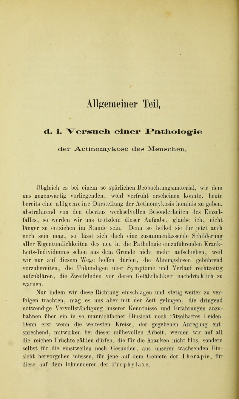 Allgemeiner Teil, i. Vei'swoli einei- JPatliolog'ie der -A^ctinomykose des Menschen, Obgleich es bei einem so spärlichen Beobachtungsmaterial, wie dem uns gegenwärtig vorliegenden, wohl verfrüht erscheinen könnte, heute bereits eine allgemeine Darstellung der Actinomykosis hominis zu geben, abstrahirend von den überaus wechselvollen Besonderheiten des Einzel- falles, so werden wir uns trotzdem dieser Aufgabe, glaube ich, nicht länger zu entziehen im Stande sein. Denn so heikel sie für jetzt auch noch sein mag, so lässt sich doch eine zusammenfassende Schilderung aller Eigentümlichkeiten des neu in die Pathologie einzuführenden Krank- hcits-Individuums schon aus dem Grunde nicht mehr aufschieben, weil wir nur auf diesem Wege hoffen dürfen, die Ahnungslosen gebührend vorzubereiten, die Unkundigen über Symptome und Verlauf rechtzeitig aufzuklären, die Zweifelnden vor deren Gefährlichkeit nachdrücklich zu warnen. Nur indem wir diese Richtung einschlagen und stetig weiter zu ver- folgen trachten, mag es uns aber mit der Zeit gelingen, die dringend notwendige Vervollständigung unserer Kenntnisse und Erfahrungen anzu- bahnen über ein in so mannichfacher Hinsicht noch rätselhaftes Leiden. Denn erst wenn die weitesten Kreise, der gegebenen Anregung ent- sprechend, mitwirken bei dieser mühevollen Arbeit, werden wir auf all die reichen Früchte zählen dürfen, die für die Kranken nicht blos, sondern selbst für die einstweilen noch Gesunden, aus unserer wachsenden Ein- sicht hervorgehen müssen, für jene auf dem Gebiete der Therapie, für diese auf dem lohnenderen der Prophylaxe.