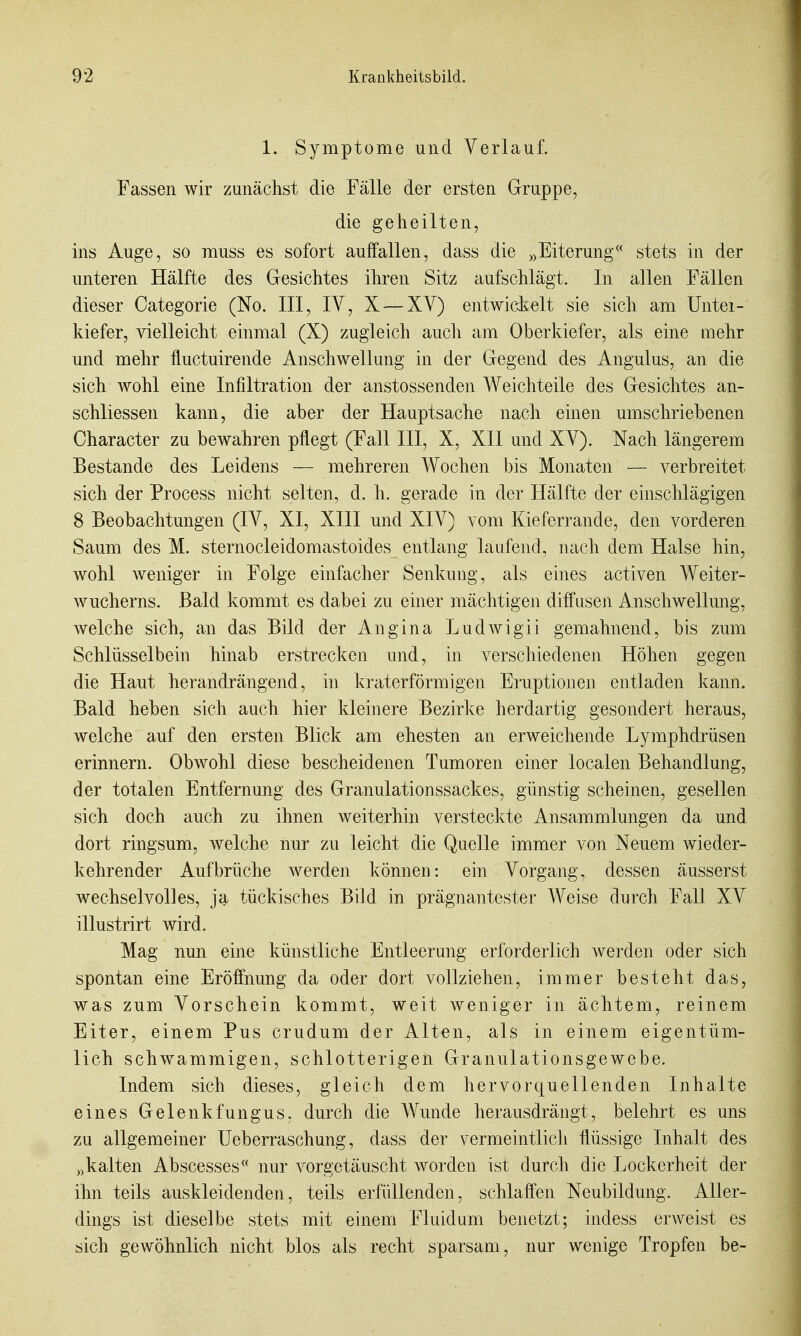 1. Symptome und Verlauf. Fassen wir zunächst die Fälle der ersten Gruppe, die geheilten, ins Auge, so muss es sofort auffallen, dass die ,>Eiterung stets in der unteren Hälfte des Gesichtes ihren Sitz aufschlägt. In allen Fällen dieser Categorie (No. III, IV, X — XV) entwidi^lt sie sich am Untei- kiefer, vielleicht einmal (X) zugleich auch am Oberkiefer, als eine mehr und mehr fluctuirende Anschwellung in der Gegend des Angulus, an die sich wohl eine Infiltration der anstossenden Weichteile des Gesichtes an- schliessen kann, die aber der Hauptsache nach einen umschriebenen Character zu bewahren pflegt (Fall III, X, XII und X V). Nach längerem Bestände des Leidens — mehreren Wochen bis Monaten — verbreitet sich der Process nicht selten, d. h. gerade in der Hälfte der einschlägigen 8 Beobachtungen (IV, XI, XIII und XIV) vom Kieferrande, den vorderen Saum des M. sternocleidomastoides entlang laufend, nach dem Halse hin, wohl weniger in Folge einfacher Senkung, als eines activen Weiter- wucherns. Bald kommt es dabei zu einer mächtigen diffusen Anschwellung, welche sich, an das Bild der Angina Ludwigii gemahnend, bis zum Schlüsselbein hinab erstrecken und, in verschiedenen Höhen gegen die Haut herandrängend, in kraterförmigen Eruptionen entladen kann. Bald heben sich auch hier kleinere Bezirke herdartig gesondert heraus, welche auf den ersten Blick am ehesten an erweichende Lymphdrüsen erinnern. Obwohl diese bescheidenen Tumoren einer localen Behandlung, der totalen Entfernung des Granulationssackes, günstig scheinen, gesellen sich doch auch zu ihnen weiterhin verstecl^te Ansammlungen da und dort ringsum, welche nur zu leicht die Quelle immer von Neuem wieder- kehrender Aufbrüche werden können: ein Vorgang, dessen äusserst wechselvolles, ja tückisches Bild in prägnantester Weise durch Fall XV illustrirt wird. Mag nun eine künstliche Entleerung erforderlich werden oder sich spontan eine Eröffnung da oder dort vollziehen, immer besteht das, was zum Vorschein kommt, weit weniger in ächtem, reinem Eiter, einem Pus crudum der Alten, als in einem eigentüm- lich schwammigen, schlotterigen Granulationsgewebe. Indem sich dieses, gleich dem hervorquellenden Inhalte eines Gelenkfungus. durch die Wunde herausdrängt, belehrt es uns zu allgemeiner Ueberraschung, dass der vermeintlich flüssige Inhalt des ))kalten Abscesses nur vorgetäuscht worden ist durch die Lockerheit der ihn teils auskleidenden, teils erfüllenden, schlaffen Neubildung. Aller- dings ist dieselbe stets mit einem Fluid um benetzt; indess erweist es sich gewöhnlich nicht blos als recht sparsam, nur wenige Tropfen be-